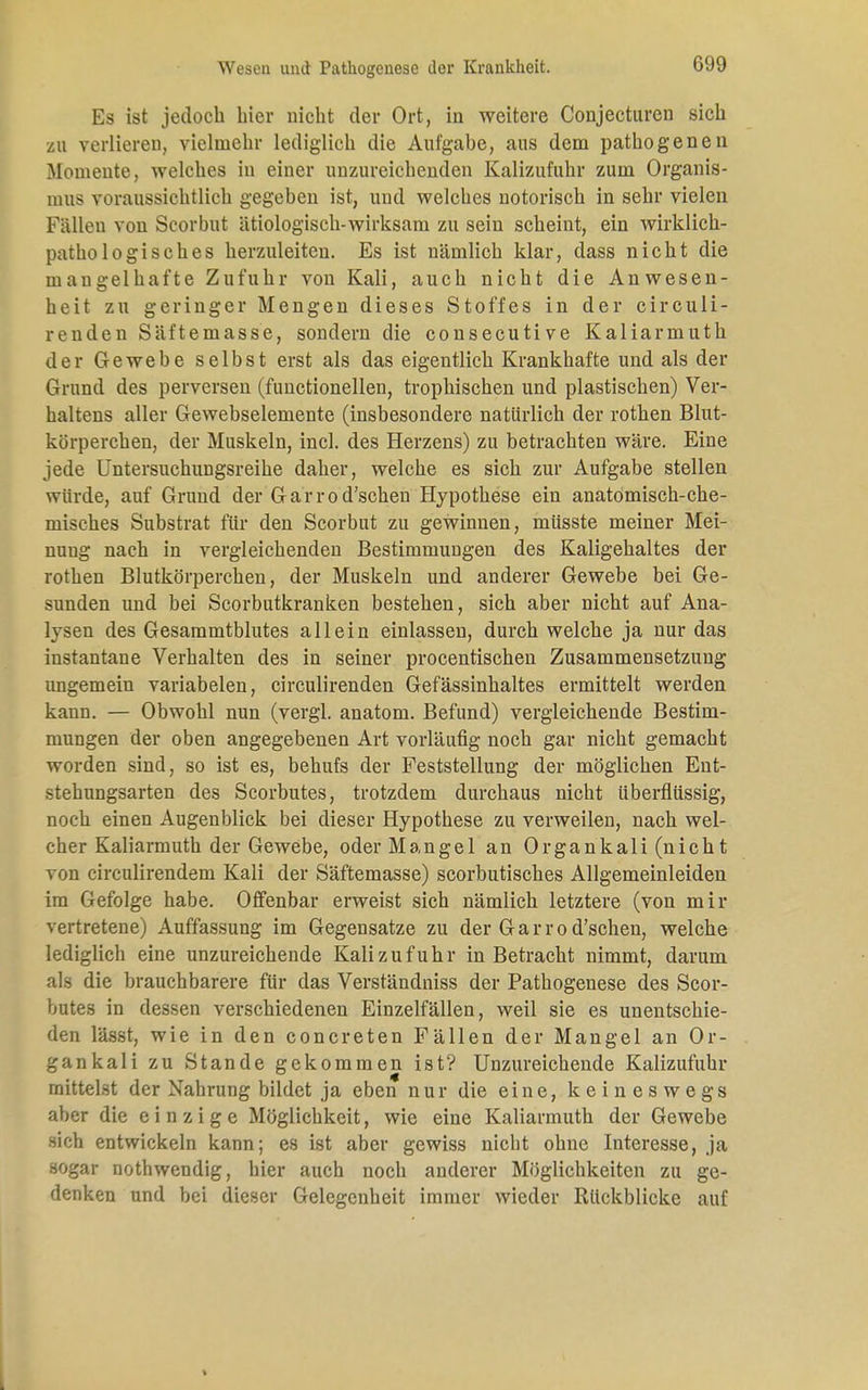 Es ist jedoch hier nicht der Ort, in weitere Conjecturen sich zu verlieren, vielmehr lediglich die Aufgahe, aus dem pathogen6n Momente, welches in einer unzureichenden Kalizufuhr zum Organis- mus voraussichtlich gegeben ist, und welches notorisch in sehr vielen Fällen von Scorbut ätiologisch-wirksam zu sein scheint, ein wirklich- patho logisch es herzuleiten. Es ist nämlich klar, dass nicht die mangelhafte Zufuhr von Kali, auch nicht die Anwesen- heit zu geringer Mengen dieses Stoffes in der circuli- renden Säftemasse, sondern die consecutive Kaliarmuth der Gewebe selbst erst als das eigentlich Krankhafte und als der Grund des perversen (functionellen, trophischen und plastischen) Ver- haltens aller Gewebselemente (insbesondere natürlich der rothen Blut- körperchen, der Muskeln, incl. des Herzens) zu betrachten wäre. Eine jede Untersuchungsreihe daher, welche es sich zur Aufgabe stellen würde, auf Grund der Garrod'schen Hypothese ein anatomisch-che- misches Substrat für den Scorbut zu gewinnen, müsste meiner Mei- nung nach in vergleichenden Bestimmungen des Kaligehaltes der rothen Blutkörperchen, der Muskeln und anderer Gewebe bei Ge- sunden und bei Scorbutkranken bestehen, sich aber nicht auf Ana- lysen des Gesammtblutes allein einlassen, durch welche ja nur das instantane Verhalten des in seiner procentischen Zusammensetzung ungemein variabelen, circulirenden Gefässinhaltes ermittelt werden kann. — Obwohl nun (vergl. anatom. Befund) vergleichende Bestim- mungen der oben angegebenen Art vorläufig noch gar nicht gemacht worden sind, so ist es, behufs der Feststellung der möglichen Ent- stehungsarten des Scorbutes, trotzdem durchaus nicht überflüssig, noch einen Augenblick bei dieser Hypothese zu verweilen, nach wel- cher Kaliarmuth der Gewebe, oder Mangel an Organkali (nicht von circulirendem Kali der Säftemasse) scorbutisches Allgemeinleiden im Gefolge habe. Offenbar erweist sich nämlich letztere (von mir vertretene) Auffassung im Gegensatze zu der Garrod'schen, welche lediglich eine unzureichende Kali zufuhr in Betracht nimmt, darum als die brauchbarere für das Verständniss der Pathogenese des Scor- butes in dessen verschiedenen Einzelfällen, weil sie es unentschie- den lässt, wie in den concreten Fällen der Mangel an Or- gankali zu Stande gekommen ist? Unzureichende Kalizufuhr mittelst der Nahrung bildet ja eben nur die eine, keineswegs aber die einzige Möglichkeit, wie eine Kaliarmuth der Gewebe sich entwickeln kann; es ist aber gewiss nicht ohne Interesse, ja sogar nothwendig, hier auch noch anderer Möglichkeiten zu ge- denken und bei dieser Gelegenheit immer wieder Rückblicke auf