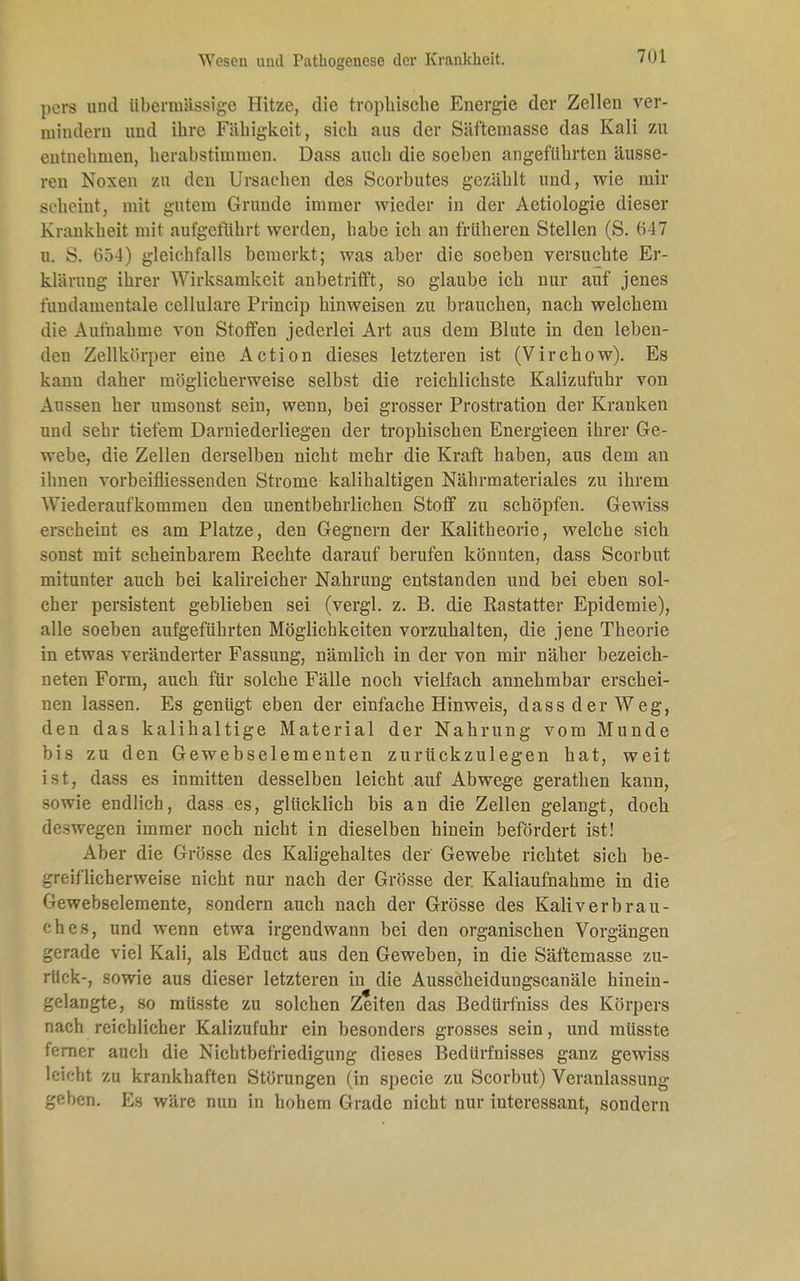 pers und übermässige Hitze, die trophische Energie der Zellen ver- mindern und ihre Fähigkeit, sich aus der Säftemasse das Kali zu entnehmen, herabstimmen. Dass auch die soeben angeführten äusse- ren Noxen zu den Ursachen des Scorbutes gezählt und, wie mir BCÜiemtj mit gutem Grunde immer wieder in der Aetiologie dieser Krankheit mit aufgeführt werden, habe ich an früheren Stellen (S. 647 u. S. 654) gleichfalls bemerkt; was aber die soeben versuchte Er- klärung ihrer AVirksamkeit anbetrifft, so glaube ich nur auf jenes fundamentale ccllulare Princip hinweisen zu brauchen, nach welchem die Aufnahme von Stoffen jederlei Art aus dem Blute in den leben- den Zellkörper eine Action dieses letzteren ist (Virchow). Es kann daher möglicherweise selbst die reichlichste Kalizufuhr von Aussen her umsonst sein, wenn, bei grosser Prostration der Kranken und sehr tiefem Darniederliegen der trophischen Energieen ihrer Ge- webe, die Zellen derselben nicht mehr die Kraft haben, aus dem an ihnen vorbeifliessenden Strome kalihaltigen Nährmateriales zu ihrem Wiederaufkommen den unentbehrlichen Stoff zu schöpfen. Gewiss erscheint es am Platze, den Gegnern der Kalitheorie, welche sich sonst mit scheinbarem Rechte darauf berufen könnten, dass Scorbut mitunter auch bei kalireicher Nahrung entstanden und bei eben sol- cher persistent geblieben sei (vergl. z. B. die Rastatter Epidemie), alle soeben aufgeführten Möglichkeiten vorzuhalten, die jene Theorie in etwas veränderter Fassung, nämlich in der von mir näher bezeich- neten Form, auch für solche Fälle noch vielfach annehmbar erschei- nen lassen. Es genügt eben der einfache Hinweis, dass der Weg, den das kalihaltige Material der Nahrung vom Munde bis zu den Gewebselementen zurückzulegen hat, weit ist, dass es inmitten desselben leicht auf Abwege gerathen kann, sowie endlich, dass es, glücklich bis an die Zellen gelangt, doch de-wegen immer noch nicht in dieselben hinein befördert ist! Aber die Grösse des Kaligehaltes der' Gewebe richtet sich be- greiflicherweise nicht nur nach der Grösse der. Kaliaufnahme in die Gewebselemente, sondern auch nach der Grösse des Kali verbrau- ch es, und wenn etwa irgendwann bei den organischen Vorgängen gerade viel Kali, als Educt aus den Geweben, in die Säftemasse zu- rück-, sowie aus dieser letzteren in die Ausscheidungscanäle hinein- gelangte, so müsste zu solchen Zeiten das Bedürfniss des Körpers nach reichlicher Kalizufuhr ein besonders grosses sein, und müsste ferner auch die Nichtbefriedigung dieses Bedürfnisses ganz gewiss leicht zu krankhaften Störungen (in specie zu Scorbut) Veranlassung geben. Es wäre nun in hohem Grade nicht nur interessant, sondern