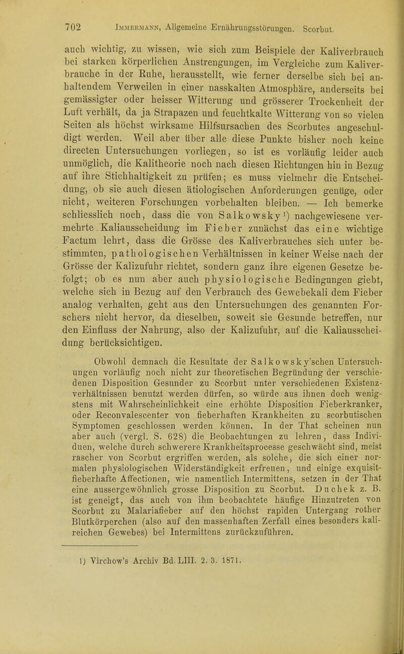 auch wichtig, zu wissen, wie sich zum Beispiele der Kaliverbrauch hei starken körperlichen Anstrengungen, im Vergleiche zum Kaliver- brauche in der Euhe, herausstellt, wie ferner derselbe sich bei an- haltendem Verweilen in einer nasskalten Atmosphäre, anderseits bei gemässigter oder heisser Witterung und grösserer Trockenheit der Luft verhält, da ja Strapazen und feuchtkalte Witterung von so vielen Seiten als höchst wirksame Hilfsursachen des Scorbutes angeschul- digt werden. Weil aber über alle diese Punkte bisher noch keine directen Untersuchungen vorliegen, so ist es vorläufig leider auch unmöglich, die Kalitheorie noch nach diesen Richtungen hin in Bezug auf ihre Stichhaltigkeit zu prüfen; es muss vielmehr die Entschei- dung, ob sie auch diesen ätiologischen Anforderungen genüge, oder nicht, weiteren Forschungen vorbehalten bleiben. — Ich bemerke schliesslich noch, dass die von Salkowsky1) nachgewiesene ver- mehrte. Kaliausscheidung im Fieber zunächst das eine wichtige Factum lehrt, dass die Grösse des Kaliverbrauches sich unter be- stimmten, pathologischen Verhältnissen in keiner Weise nach der Grösse der Kalizufuhr richtet, sondern ganz ihre eigenen Gesetze be- folgt; oh es nun aher auch physiologische Bedingungen giebt, welche sich in Bezug auf den Verbrauch des Gewebekali dem Fieber analog verhalten, geht aus den Untersuchungen des genannten For- schers nicht hervor, da dieselben, soweit sie Gesunde betreffen, nur den Einfluss der Nahrung, also der Kalizufuhr, auf die Kaliausschei- dung berücksichtigen. Obwohl demnach die Resultate der S a 1 k o w s k y'schen Untersuch- ungen vorläufig noch nicht zur theoretischen Begründung der verschie- denen Disposition Gesunder zu Scorbut unter verschiedenen Existenz- verhältnissen benutzt werden dürfen, so würde aus ihnen doch wenig- stens mit Wahrscheinlichkeit eine erhöhte Disposition Fieberkranker, oder Reconvalescenter von fieberhaften Krankheiten zu scorbutischen Symptomen geschlossen werden können. In der That scheinen nun aber auch (vergl. S. 628) die Beobachtungen zu lehren, dass Indivi- duen, welche durch schwerere Krankheitsprocesse geschwächt sind, meist rascher von Scorbut ergriffen werden, als solche, die sich einer nor- malen physiologischen Widerständigkeit erfreuen, und einige exquisit- fieberhafte Aff'ectionen, wie namentlich Intermittens, setzen in der That eine aussergewohnlich grosse Disposition zu Scorbut. Duchek z. B. ist geneigt, das auch von ihm beobachtete häufige Hinzutreten von Scorbut zu Malariafieber auf den höchst rapiden Untergang rother Blutkörperchen (also auf den massenhaften Zerfall eines besonders kali- reichen Gewebes) bei Intermittens zurückzuführen. 1) Virchow's Archiv Bd. LIII. 2. 3. 1871.