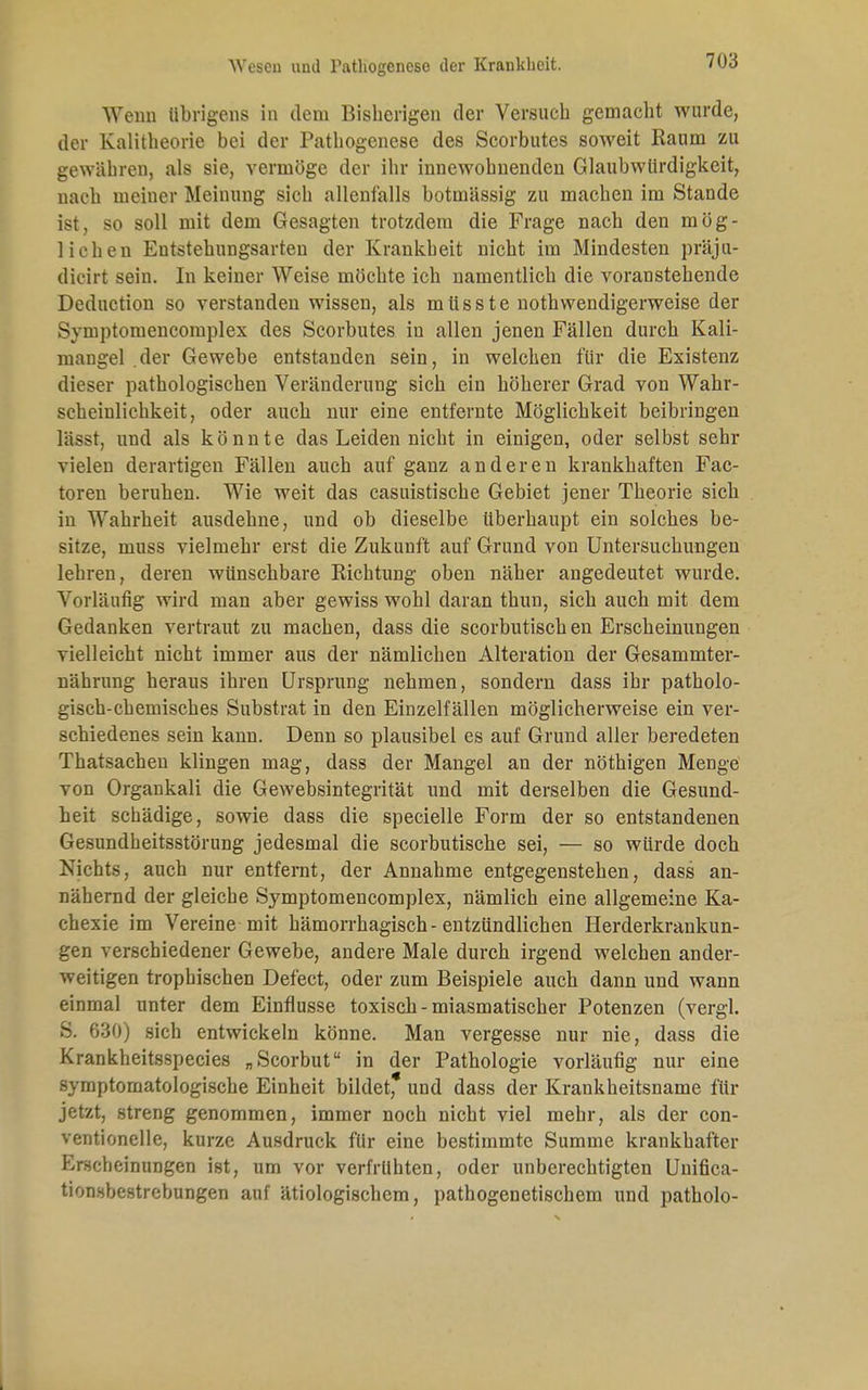 Wenn übrigens in dem Bisherigen der Versuch gemacht wurde, der Kalitheorie bei der Pathogenese des Scorbutes soweit Raum zu gewähren, als sie, vermöge der ihr innewohnenden Glaubwürdigkeit, nach meiuer Meinung sich allenfalls botmässig zu machen im Stande ist, so soll mit dem Gesagten trotzdem die Frage nach den mög- lichen Entstehungsarten der Krankheit nicht im Mindesten präju- dicirt sein. In keiner Weise möchte ich namentlich die voranstehende Deduction so verstanden wissen, als müsste notwendigerweise der Symptomencomplex des Scorbutes in allen jenen Fällen durch Kali- mangel der Gewebe entstanden sein, in welchen für die Existenz dieser pathologischen Veränderung sich ein höherer Grad von Wahr- scheinlichkeit, oder auch nur eine entfernte Möglichkeit beibringen lässt, und als könnte das Leiden nicht in einigen, oder selbst sehr vielen derartigen Fällen auch auf ganz anderen krankhaften Fac- toren beruhen. Wie weit das casuistische Gebiet jener Theorie sich in Wahrheit ausdehne, und ob dieselbe überhaupt ein solches be- sitze, muss vielmehr erst die Zukunft auf Grund von Untersuchungen lehren, deren wünschbare Richtung oben näher angedeutet wurde. Vorläufig wird man aber gewiss wohl daran thun, sich auch mit dem Gedanken vertraut zu machen, dass die scorbutisch en Erscheinungen vielleicht nicht immer aus der nämlichen Alteration der Gesammter- nährung heraus ihren Ursprung nehmen, sondern dass ihr patholo- gisch-chemisches Substrat in den Einzelfällen möglicherweise ein ver- schiedenes sein kann. Denn so plausibel es auf Grund aller beredeten Thatsachen klingen mag, dass der Mangel an der nöthigen Menge von Organkali die Gewebsintegrität und mit derselben die Gesund- heit schädige, sowie dass die specielle Form der so entstandenen Gesundheitsstörung jedesmal die scorbutische sei, — so würde doch Nichts, auch nur entfernt, der Annahme entgegenstehen, dass an- nähernd der gleiche Symptomencomplex, nämlich eine allgemeine Ka- chexie im Vereine mit hämorrhagisch-entzündlichen Herderkrankun- gen verschiedener Gewebe, andere Male durch irgend welchen ander- weitigen trophischen Defect, oder zum Beispiele auch dann und wann einmal unter dem Einflüsse toxisch-miasmatischer Potenzen (vergl. S. 630) sich entwickeln könne. Man vergesse nur nie, dass die Krankheitsspecies „Scorbut in der Pathologie vorläufig nur eine symptomatologische Einheit bildet, und dass der Krankheitsname für jetzt, streng genommen, immer noch nicht viel mehr, als der con- ventionelle, kurze Ausdruck für eine bestimmte Summe krankhafter Erscheinungen ist, um vor verfrühten, oder unberechtigten Unifica- tion.sbestrebungen auf ätiologischem, pathogenetischem und patholo-