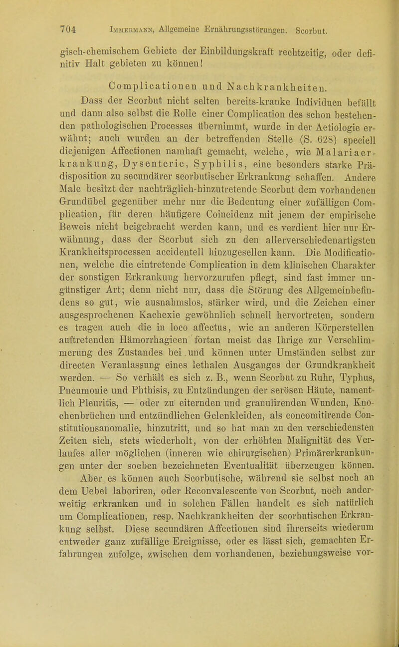 gisch-cbemischem Gebiete der Einbildungskraft rechtzeitig, oder defi- nitiv Halt gebieten zu können! Coinplicationen und Nachkrankbeiten. Dass der Scorbut niebt selten bereits-kranke Individuen befällt und dann also selbst die Rolle einer Complication des schon bestehen- den pathologischen Processes übernimmt, wurde in der Aetiologie er- wähnt; auch wurden an der betreffenden Stelle (S. G28) speciell diejenigen Affectioneu namhaft gemacht, welche, wie Malariaer- krankung, Dysenterie, Syphilis, eine besonders starke Prä- disposition zu secundärer scorbutischer Erkrankung schaffen. Andere Male besitzt der nachträglich-hinzutretende Scorbut dem vorhandenen Grundübel gegenüber mehr nur die Bedeutung einer zufälligen Com- plication, für deren häufigere Coincidenz mit jenem der empirische Beweis nicht beigebracht werden kann, und es verdient hier nur Er- wähnung, dass der Scorbut sich zu den allerverschiedenartigsten Krankheitsprocesseu accidentell hinzugesellen kann. Die Modifikatio- nen, welche die eintretende Complication in dem klinischen Charakter der sonstigen Erkrankung hervorzurufen pflegt, sind fast immer un- günstiger Art; denn nicht nur, dass die Störung des Allgemeinbefin- dens so gut, wie ausnahmslos, stärker wird, und die Zeichen einer ausgesprochenen Kachexie gewöhnlich schnell hervortreten, sondern es tragen auch die in loco affectus, wie an anderen Körperstellen auftretenden Hämorrhagieen' fortan meist das Ihrige zur Verschlim- merung des Zustandes bei. und können unter Umständen selbst zur directen Veranlassung eines lethalen Ausganges der Grundkrankheit werden. — So verhält es sich z. B., wenn Scorbut zu Ruhr, Typhus, Pneumonie und Phthisis, zu Entzündungen der serösen Häute, nament- lich Pleuritis, — oder zu eiternden und granulirenden Wunden, Kno- chenbrüchen und entzündlichen Gelenkleiden, als concomitirende Con- stitutionsanomalie, hinzutritt, und so hat man zu den verschiedensten Zeiten sich, stets wiederholt, von der erhöhten Malignität des Ver- laufes aller möglichen (inneren wie chirurgischen) Primärerkrankun- gen unter der soeben bezeichneten Eventualität überzeugen können. Aber es können auch Scorbutische, während sie selbst noch an dem Uebel laboriren, oder Reconvalescente von Scorbut, noch ander- weitig erkranken uud in solchen Fällen handelt es sich natürlich um Complicationen, resp. Nachkrankheiten der scorbutiseben Erkran- kung selbst. Diese secundären Affectionen sind ihrerseits wiederum entweder ganz zufällige Ereignisse, oder es lässt sich, gemachten Er- fährungen zufolge, zwischen dem vorhandenen, beziehungsweise vor-