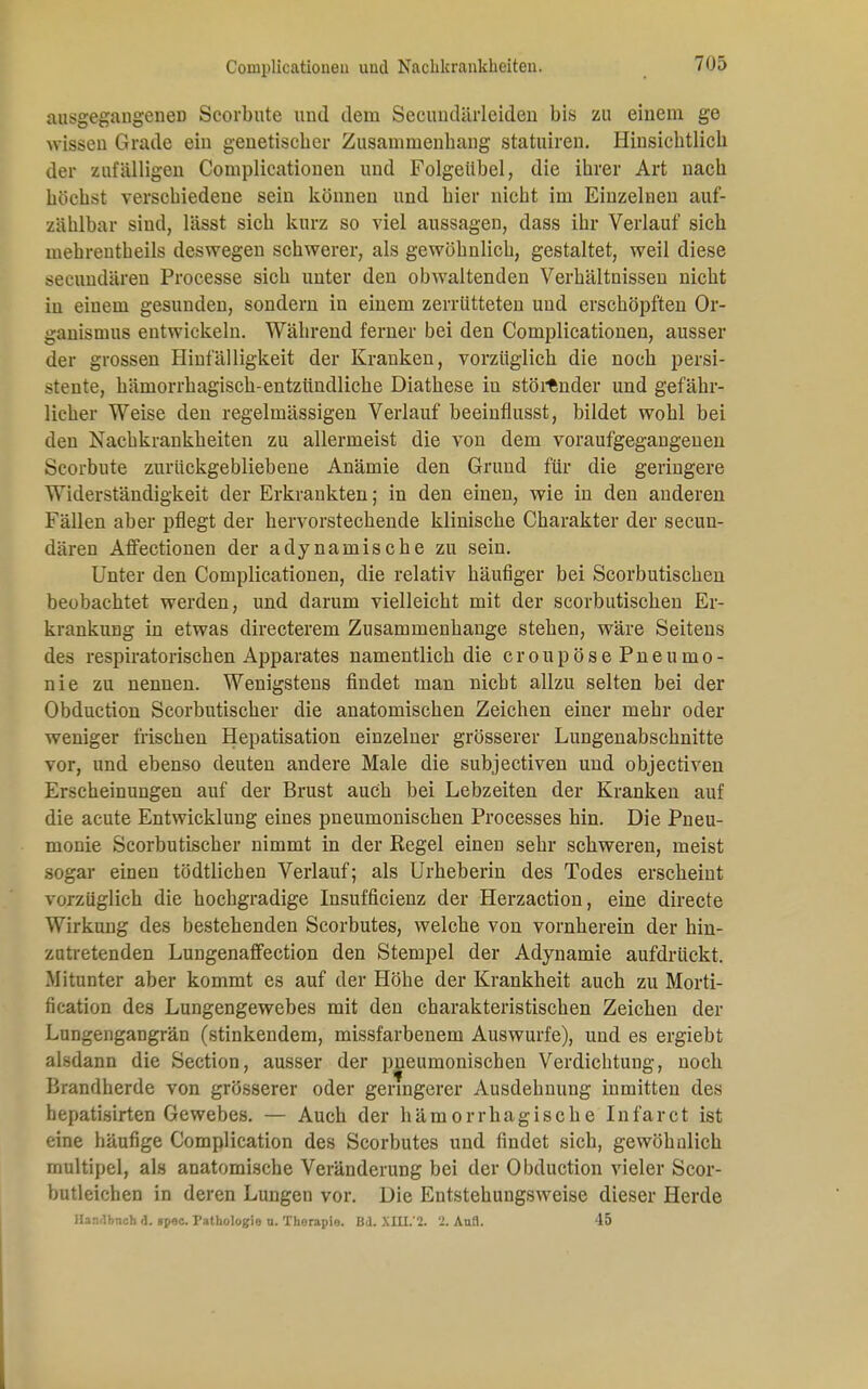 ausgegangenen Scorbute und dem Secuudärlciden bis zu einem ge wissen Grade ein genetiscber Zusammenhang statuiren. Hinsichtlich der zufälligen Complicationen und Folgeübel, die ihrer Art nach höchst verschiedene sein können und hier nicht im Einzelnen auf- zählbar sind, lässt sich kurz so viel aussagen, dass ihr Verlauf sich mehreutheils deswegen schwerer, als gewöhnlich, gestaltet, weil diese seeundären Processe sich unter den obwaltenden Verhältnissen nicht in einem gesunden, sondern in einem zerrütteten und erschöpften Or- ganismus entwickeln. Während ferner bei den Complicationen, ausser der grossen Hinfälligkeit der Kranken, vorzüglich die noch persi- stente, hämorrhagisch-entzündliche Diathese in störender und gefähr- licher Weise den regelmässigen Verlauf beeinflusst, bildet wohl bei den Nachkrankheiten zu allermeist die von dem voraufgegangenen Scorbute zurückgebliebene Anämie den Grund für die geringere Widerständigkeit der Erkrankten; in den einen, wie in den anderen Fällen aber pflegt der hervorstechende klinische Charakter der seeun- dären Affectionen der adynamische zu sein. Unter den Complicationen, die relativ häufiger bei Scorbutischen beobachtet werden, und darum vielleicht mit der scorbutischen Er- krankung in etwas directerem Zusammenhange stehen, wäre Seitens des respiratorischen Apparates namentlich die croupöse Pneumo- nie zu nennen. Wenigstens findet man nicht allzu selten bei der Obduction Scorbutischer die anatomischen Zeichen einer mehr oder weniger frischen Hepatisation einzelner grösserer Lungenabschnitte vor, und ebenso deuten andere Male die subjectiven und objectiven Erscheinungen auf der Brust auöh bei Lebzeiten der Kranken auf die acute Entwicklung eines pneumonischen Processes hin. Die Pneu- monie Scorbutischer nimmt in der Regel einen sehr schweren, meist sogar einen tödtlichen Verlauf; als Urheberin des Todes erseheint vorzüglich die hochgradige Insuffizienz der Herzaction, eine direete Wirkung des bestehenden Scorbutes, welche von vornherein der hin- zutretenden Lungenaffection den Stempel der Adynamie aufdrückt. Mitunter aber kommt es auf der Höhe der Krankheit auch zu Morti- fication des Lungengewebes mit den charakteristischen Zeichen der Lungengangrän (stinkendem, missfarbenem Auswurfe), und es ergiebt alsdann die Section, ausser der pneumonischen Verdichtung, noch Brandherde von grösserer oder geringerer Ausdehnung inmitten des hepatisirten Gewebes. — Auch der hämorrhagische Infarct ist eine häufige Complication des Scorbutes und findet sich, gewöhnlich multipel, als anatomische Veränderung bei der Obduction vieler Scor- butleichen in deren Lungen vor. Die Eutstehungsweise dieser Herde Hamlhnch d. gpoc. Pathologie u. Thorapio. Bd. XHL'2. 2. Aufl. 45