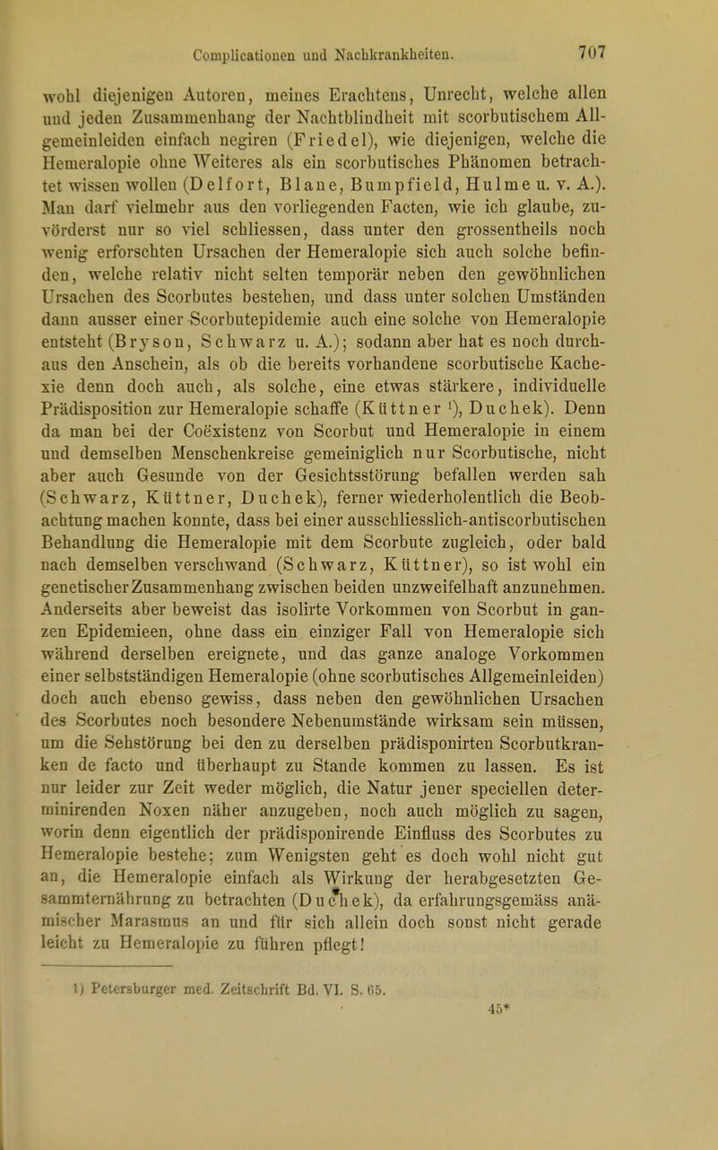 wohl diejenigen Autoren, meines Eracbtens, Unrecht, welche allen und jeden Zusammenhang der Nachtblindheit mit scorbutischem All- gemeinleiden einfach negiren (Friedel), wie diejenigen, welche die Hemeralopie ohne Weiteres als ein scorbutisches Phänomen betrach- tet wissen wollen (Delfort, Blaue, Bumpfield, Hulme u. v. A.). Man darf vielmehr aus den vorliegenden Factcn, wie ich glaube, zu- vörderst nur so viel schliessen, dass unter den grossentheils noch wenig erforschten Ursachen der Hemeralopie sich auch solche befin- den, welche relativ nicht selten temporär neben den gewöhnlichen Ursachen des Scorbutes bestehen, und dass unter solchen Umständen dann ausser einer Scorbutepidemie auch eine solche von Hemeralopie entsteht (Bryson, Schwarz u. A.); sodann aber hat es noch durch- aus den Anschein, als ob die bereits vorhandene scorbutische Kache- xie denn doch auch, als solche, eine etwas stärkere, individuelle Prädisposition zur Hemeralopie schaffe (Küttner 1), Duchek). Denn da man bei der Coexistenz von Scorbut und Hemeralopie in einem und demselben Menschenkreise gemeiniglich nur Scorbutische, nicht aber auch Gesunde von der Gesichtsstörung befallen werden sah (Schwarz, Küttner, Duchek), ferner wiederholentlich die Beob- achtung machen konnte, dass bei einer ausschliesslich-antiscorbutischen Behandlung die Hemeralopie mit dem Scorbute zugleich, oder bald nach demselben verschwand (Schwarz, Küttner), so ist wohl ein genetischer Zusammenhang zwischen beiden unzweifelhaft anzunehmen. Anderseits aber beweist das isolirte Vorkommen von Scorbut in gan- zen Epidemieen, ohne dass ein einziger Fall von Hemeralopie sich wahrend derselben ereignete, und das ganze analoge Vorkommen einer selbstständigen Hemeralopie (ohne scorbutisches Allgemeinleiden) doch auch ebenso gewiss, dass neben den gewöhnlichen Ursachen des Scorbutes noch besondere Nebenumstände wirksam sein müssen, um die Sehstörung bei den zu derselben prädisponirten Scorbutkran- ken de facto und überhaupt zu Stande kommen zu lassen. Es ist nur leider zur Zeit weder möglich, die Natur jener speciellen deter- rninirenden Noxen näher anzugeben, noch auch möglich zu sagen, worin denn eigentlich der prädisponirende Einfluss des Scorbutes zu Hemeralopie bestehe; zum Wenigsten geht es doch wohl nicht gut an, die Hemeralopie einfach als Wirkung der herabgesetzten Ge- sammternährung zu betrachten (Duch.ek), da erfahrungsgemäss anä- mischer Marasmus an und für sich allein doch sonst nicht gerade leicht zu Hemeralopie zu führen pflegt ! 1) Petersburger med. Zeitschrift Bd. VI. S. 65. 45*