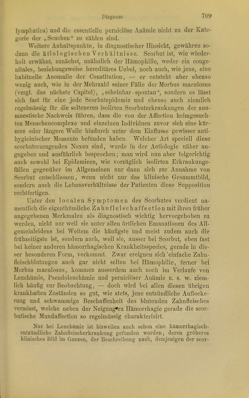 lyinphatica) und die essentielle pernieiöse Anämie nicht zu der Kate- gorie der „Seuchen zu zählen sind. Weitere Anhaltspunkte, in diagnostischer Hinsicht, gewähren so- dann die ä ti o 1 o gis c h en V e rh ä 11ni s s e. Scorhut ist, wie wieder- holt erwähnt, zunächst, unähnlich der Hämophilie, weder ein conge- nitales, beziehungsweise hereditäres Uebel, noch auch, wie jene, eine habituelle Anomalie der Constitution, — er entsteht aber ebenso wenig auch, wie in der Mehrzahl seiner Fälle der Morbus maculosus (vergl. das nächste Capitel), „scheinbar-spontan, sondern es lässt sich fast für eine jede Scorbutepidemie und ebenso auch ziemlich regelmässig für die selteneren isolirten Scorbuterkrankungen der ana- muestische Nachweis führen, dass die von der Affection heimgesuch- ten Menschencomplexe und einzelnen Individuen zuvor sich eine kür- zere oder längere Weile hindurch unter dem Einflüsse gewisser anti- hygieinischer Momente befunden haben. Welcher Art speciell diese scorbuterzeugenden Noxen sind, wurde in der Aetiologie näher an- gegeben und ausführlich besprochen; man wird nun aber folgerichtig auch sowohl bei Epidemieen, wie vorzüglich isolirten Erkrankungs- fällen gegenüber im Allgemeinen nur dann sich zur Annahme von Scorbut entschliessen, wenn nicht nur das klinische Gesammtbild, sondern auch die Lebensverhältnisse der Patienten diese Supposition rechtfertigen. Unter den localen Symptomen des Scorbutes verdient na- mentlich die eigenthümliche Zahnfleischaffection mit ihren früher angegebenen Merkmalen als diagnostisch wichtig hervorgehoben zu werden, nicht nur weil sie unter allen örtlichen Emanationen des All- gemeinleidens bei Weitem die häufigste und meist zudem auch die frühzeitigste ist, sondern auch, weil sie, ausser bei Scorbut, eben fast bei keiner anderen hämorrhagischen Krankheitsspecies, gerade in die- ser besonderen Form, vorkommt. Zwar ereignen sich 'einfache Zahn- fleischblutungen auch gar nicht selten bei Hämophilie, ferner bei Morbus maculosus, kommen ausserdem auch noch im Verlaufe von Leuchämie, Pseudoleuchämie und pernieiöser Anämie u. s. w. ziem- lich häufig zur Beobachtung, — doch wird bei allen diesen übrigen krankhaften Zuständen so gut, wie stets, jene entzündliche Auflocke- rung und schwammige Beschaffenheit des blutenden Zahnfleisches vermisst, welche neben der Neigung*zu Hämorrhagie gerade die scor- butische Mundaffection so regelmässig cbarakterisirt. Nur bei Leuchämie ist bisweilen auch schon eine hämorrhagisch- entzündliche Zahnfleischerkrankung gefunden worden, deren gröberes klinisches Bild im Ganzen, der Beschreibung nach, demjenigen der scor-