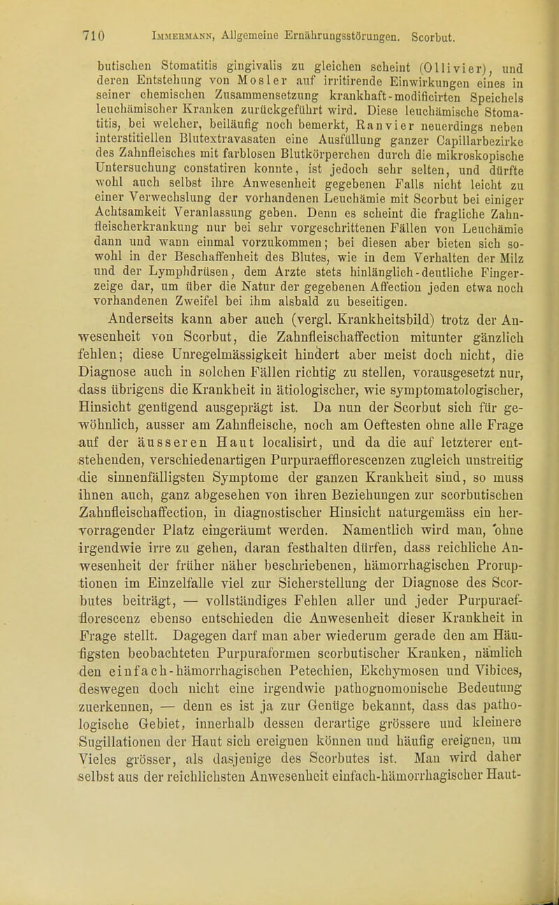 butisohen Stomatitis gingivalis zu gleichen scheint (Ollivier), und deren Entstehung von Mosler auf irritirende Einwirkungen eines in seiner chemischen Zusammensetzung krankhaft - modificirten Speichels leuchämischer Kranken zurückgeführt wird. Diese leukämische Stoma- titis, bei welcher, beiläufig noch bemerkt, Ran vi er neuerdings neben interstitiellen Blutextravasaten eine Ausfüllung ganzer Capillarbezirke des Zahnfleisches mit farblosen Blutkörperchen durch die mikroskopische Untersuchung constatiren konnte, ist jedoch sehr selten, und dürfte wohl auch selbst ihre Anwesenheit gegebenen Falls nicht leicht zu einer Verwechslung der vorhandenen Leuchämie mit Scorbut bei einiger Achtsamkeit Veranlassung geben. Denn es scheint die fragliche Zahn- fleischerkraukung nur bei sehr vorgeschrittenen Fällen von Leuchämie dann und wann einmal vorzukommen; bei diesen aber bieten sich so- wohl in der Beschaffenheit des Blutes, wie in dem Verhalten der Milz und der Lymphdrüsen, dem Arzte stets hinlänglich-deutliche Finger- zeige dar, um über die Natur der gegebenen Affection jeden etwa noch vorhandenen Zweifel bei ihm alsbald zu beseitigen. Anderseits kann aber auch (vergl. Krankheitsbild) trotz der An- wesenheit von Scorbut, die Zahnfleischaffection mitunter gänzlich fehlen; diese Unregelmässigkeit hindert aber meist doch nicht, die Diagnose auch in solchen Fällen richtig zu stellen, vorausgesetzt nur, dass übrigens die Krankheit in ätiologischer, wie symptomatologiscber, Hinsicht genügend ausgeprägt ist. Da nun der Scorbut sich für ge- wöhnlich, ausser am Zahnfleische, noch am Oeftesten ohne alle Frage ■auf der äusseren Haut localisirt, und da die auf letzterer ent- stehenden, verschiedenartigen Purpuraefflorescenzen zugleich unstreitig •die sinnenfälligsten Symptome der ganzen Krankheit sind, so muss ihnen auch, ganz abgesehen von ihren Beziehungen zur scorbutischen Zahnfleischaffection, in diagnostischer Hinsicht naturgemäss ein her- vorragender Platz eingeräumt werden. Namentlich wird man, ohne irgendwie irre zu gehen, daran festhalten dürfen, dass reichliche An- wesenheit der früher näher beschriebenen, hämorrhagischen Prorup- tionen im Einzelfalle viel zur Sicherstellung der Diagnose des Scor- butes beiträgt, — vollständiges Fehlen aller und jeder Purpuraef- florescenz ebenso entschieden die Anwesenheit dieser Krankheit in Frage stellt. Dagegen darf man aber wiederum gerade den am Häu- figsten beobachteten Purpuraformen scorbutischer Kranken, nämlich den einfach-hämorrhagischen Petechien, Ekchymosen und Vibices, deswegen doch nicht eine irgendwie pathognomonische Bedeutung zuerkennen, — denn es ist ja zur Genüge bekannt, dass das patho- logische Gebiet, innerhalb dessen derartige grössere und kleinere Sugillationen der Haut sich ereignen können und häufig ereignen, um Vieles grösser, als dasjenige des Scorbutes ist. Man wird daher selbst aus der reichlichsten Anwesenheit einfach-hämorrhagischer Haut-