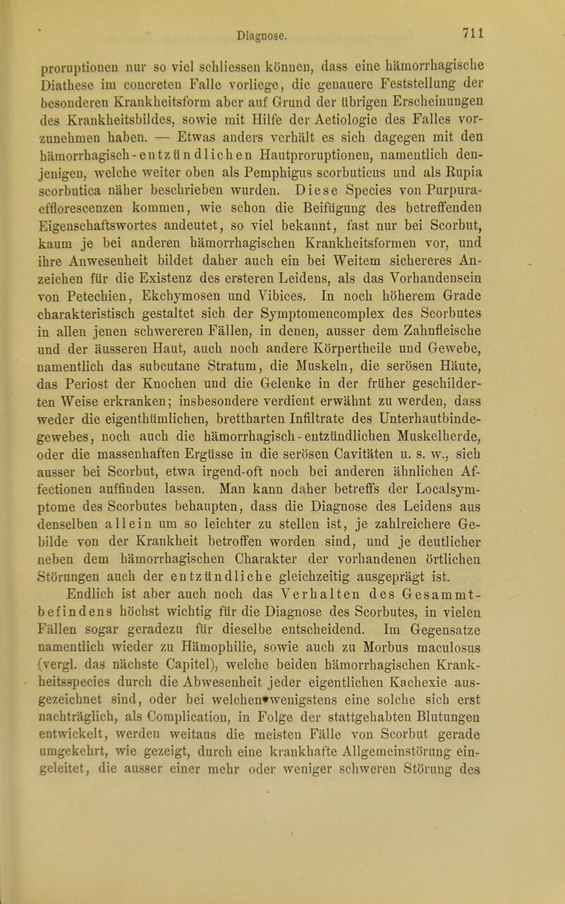 proruptiouen nur so viel schliessen können, dass eine hämorrhagische Diathese im coucreten Falle vorliege, die genauere Feststellung der besonderen Krankheitsform aber auf Grund der übrigen Erscheinungen des Krankheitsbildes, sowie mit Hilfe der Aetiologie des Falles vor- zunehmen haben. — Etwas anders verhält es sich dagegen mit den hämorrhagisch -entzündlichen Hautproruptionen, namentlich den- jenigen, welche weiter oben als Pemphigus scorbuticus und als Rupia scorbutica näher beschrieben wurden. Diese Species von Purpura- efflorescenzen kommen, wie schon die Beifügung des betreffenden Eigenschaftswortes andeutet, so viel bekannt, fast nur bei Scorbut, kaum je bei anderen hämorrhagischen Krankheitsformen vor, und ihre Anwesenheit bildet daher auch ein bei Weitem sichereres An- zeichen für die Existenz des ersteren Leidens, als das Vorhandensein von Petechien, Ekchymosen und Vibices. In noch höherem Grade charakteristisch gestaltet sich der Symptomencomplex des Scorbutes in allen jenen schwereren Fällen, in denen, ausser dem Zahnfleische und der äusseren Haut, auch noch andere Körpertheile und Gewebe, namentlich das subcutane Stratum, die Muskeln, die serösen Häute, das Periost der Knochen und die Gelenke in der früher geschilder- ten Weise erkranken; insbesondere verdient erwähnt zu werden, dass weder die eigenthümlichen, brettharten Infiltrate des Unterhautbinde- gewebes, noch auch die hämorrhagisch - entzündlichen Muskelherde, oder die massenhaften Ergüsse in die serösen Cavitäten u. s. w., sich ausser bei Scorbut, etwa irgend-oft noch bei anderen ähnlichen Af- fectionen auffinden lassen. Man kann daher betreffs der Localsym- ptome des Scorbutes behaupten, dass die Diagnose des Leidens aus denselben allein um so leichter zu stellen ist, je zahlreichere Ge- bilde von der Krankheit betroffen worden sind, und je deutlicher neben dem hämorrhagischen Charakter der vorhandenen örtlichen Störungen auch der entzündliche gleichzeitig ausgeprägt ist. Endlich ist aber auch noch das Verhalten des Gesammt- befindens höchst wichtig für die Diagnose des Scorbutes, in vielen Fällen sogar geradezu für dieselbe entscheidend. Im Gegensatze namentlich wieder zu Hämophilie, sowie auch zu Morbus maculosus (vergl. das nächste Capitel), welche beiden hämorrhagischen Krank- heitsspecies durch die Abwesenheit jeder eigentlichen Kachexie aus- gezeichnet sind, oder bei welchen*wenigstens eine solche sich erst nachträglich, als Complication, in Folge der stattgehabten Blutungen entwickelt, werden weitaus die meisten Fälle von Scorbut gerade umgekehrt, wie gezeigt, durch eine krankhafte Allgemeinstörung ein- geleitet, die ausser einer mehr oder weniger schweren Störung des
