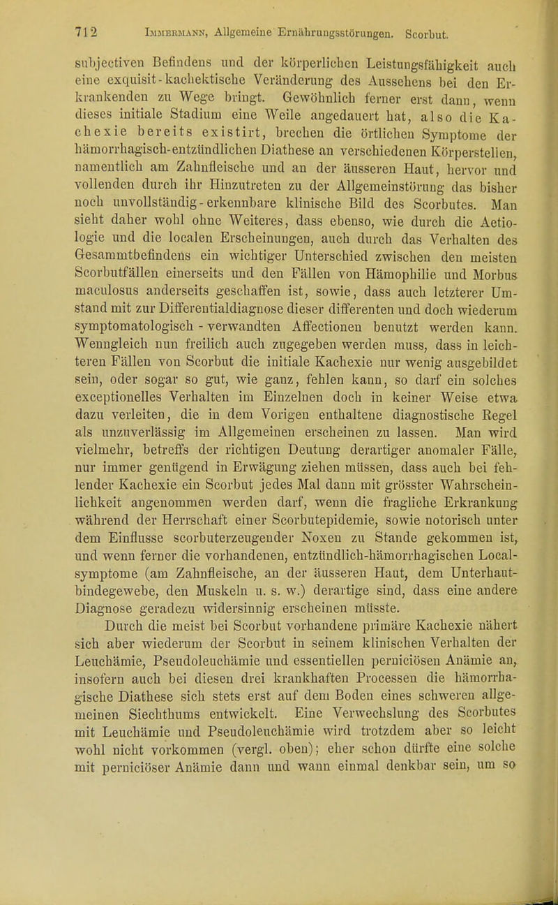 subjectiven Befindens und der körperlichen Leistungsfähigkeit auch eine exquisit - kachektische Veränderung des Aussehens bei den Er- krankenden zu Wege bringt. Gewöhnlich ferner erst dann, wenn dieses initiale Stadium eine Weile angedauert hat, also die Ka- chexie bereits existirt, brechen die örtlichen Symptome der hämorrhagisch-entzündlichen Diathese an verschiedenen Körperstelien, namentlich am Zahnfleische und an der äusseren Haut, hervor und vollenden durch ihr Hinzutreten zu der Allgemeinstörung das bisher noch unvollständig - erkennbare klinische Bild des Scorbutes. Man sieht daher wohl ohne Weiteres, dass ebenso, wie durch die Aetio- logie und die localen Erscheinungen, auch durch das Verhalten des Gesammtbefindens ein wichtiger Unterschied zwischen den meisten Scorbutfällen einerseits und den Fällen von Hämophilie und Morbus maculosus anderseits geschaffen ist, sowie, dass auch letzterer Um- stand mit zur Differentialdiagnose dieser differenten und doch wiederum symptomatologisch - verwandten Affectionen benutzt werden kann. Wenngleich nun freilich auch zugegeben werden muss, dass in leich- teren Fällen von Scorbut die initiale Kachexie nur wenig ausgebildet sein, oder sogar so gut, wie ganz, fehlen kann, so darf ein solches exceptionelles Verhalten im Einzelnen doch in keiner Weise etwa dazu verleiten, die in dem Vorigen enthaltene diagnostische Regel als unzuverlässig im Allgemeinen erscheinen zu lassen. Man wird vielmehr, betreffs der richtigen Deutung derartiger anomaler Fälle, nur immer genügend in Erwägung ziehen müssen, dass auch bei feh- lender Kachexie ein Scorbut jedes Mal dann mit grösster Wahrschein- lichkeit angenommen werden darf, wenn die fragliche Erkrankung während der Herrschaft einer Scorbutepidemie, sowie notorisch unter dem Einflüsse scorbuterzeugender Noxen zu Stande gekommen ist, und wenn ferner die vorhandenen, entzündlich-hämorrhagischen Local- symptome (am Zahnfleische, an der äusseren Haut, dem Unterhaut- bindegewebe, den Muskeln u. s. w.) derartige sind, dass eine andere Diagnose geradezu widersinnig erscheinen müsste. Durch die meist bei Scorbut vorhandene primäre Kachexie nähert sich aber wiederum der Scorbut in seinem klinischen Verhalten der Leuchämie, Pseudoleuchämie und essentiellen pernieiösen Anämie an, insofern auch bei diesen drei krankhaften Processen die hämorrha- gische Diathese sich stets erst auf dem Boden eines schweren allge- meinen Siechthums entwickelt. Eine Verwechslung des Scorbutes mit Leuchämie und Pseudoleuchämie wird trotzdem aber so leicht wohl nicht vorkommen (vergl. oben); eher schon dürfte eine solche mit pernieiöser Anämie dann und wann einmal denkbar sein, um so