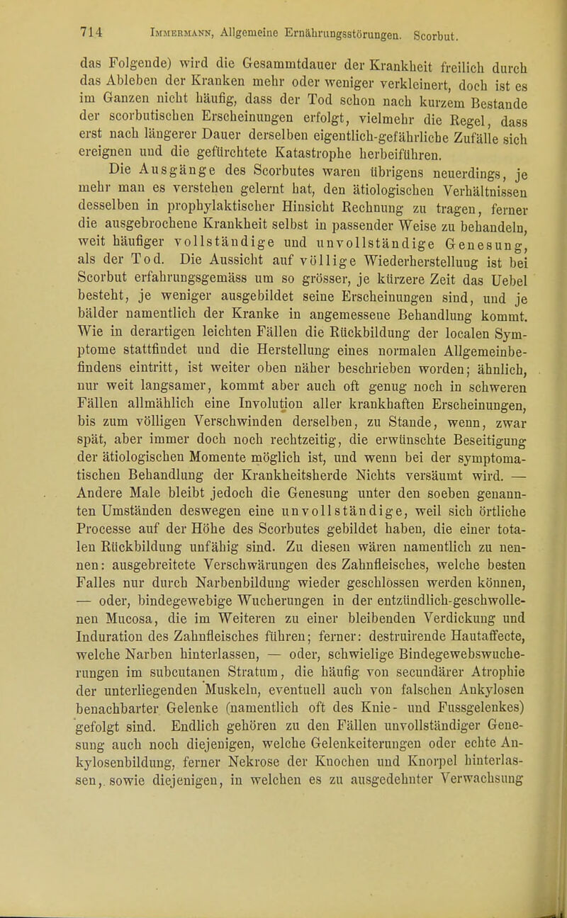 das Folgende) wird die Gesamnitdauer der Krankheit freilich durch das Ableben der Kranken mehr oder weniger verkleinert, doch ist es im Ganzen nicht häufig, dass der Tod schon nach kurzem Bestände der scorbutischen Erscheinungen erfolgt, vielmehr die Regel, dass erst nach längerer Dauer derselben eigentlich-gefährliche Zufälle sich ereignen und die gefürchtete Katastrophe herbeiführen. Die Ausgänge des Scorbutes waren übrigens neuerdings, je mehr man es verstehen gelernt hat, den ätiologischen Verhältnissen desselben in prophylaktischer Hinsicht Rechnung zu tragen, ferner die ausgebrochene Krankheit selbst in passender Weise zu behandeln, weit häufiger vollständige und unvollständige Genesung, als der Tod. Die Aussicht auf völlige Wiederherstellung ist bei Scorbut erfahrungsgemäss um so grösser, je kürzere Zeit das Uebel besteht, je weniger ausgebildet seine Erscheinungen sind, und je bälder namentlich der Kranke in angemessene Behandlung kommt. Wie in derartigen leichten Fällen die Rückbildung der localen Sym- ptome stattfindet und die Herstellung eines normalen Allgemeinbe- findens eintritt, ist weiter oben näher beschrieben worden; ähnlich, nur weit langsamer, kommt aber auch oft genug noch in schweren Fällen allmählich eine Involution aller krankhaften Erscheinungen, bis zum völligen Verschwinden derselben, zu Stande, wenn, zwar spät, aber immer doch noch rechtzeitig, die erwünschte Beseitigung der ätiologischen Momente möglich ist, und wenn bei der symptoma- tischen Behandlung der Krankheitsherde Nichts versäumt wird. — Andere Male bleibt jedoch die Genesung unter den soeben genann- ten Umständen deswegen eine unvollständige, weil sich örtliche Processe auf der Höhe des Scorbutes gebildet haben, die einer tota- len Rückbildung unfähig sind. Zu diesen wären namentlich zu nen- nen : ausgebreitete Verschwärungen des Zahnfleisches, welche besten Falles nur durch Narbenbildung wieder geschlossen werden können, — oder, bindegewebige Wucherungen in der entzündlich-geschwolle- nen Mucosa, die im Weiteren zu einer bleibenden Verdickung und Induration des Zahnfleisches führen; ferner: destruirende Hautaffecte, welche Narben hinterlassen, — oder, schwielige Bindegewebswuche- rungen im subcutanen Stratum, die häufig von secundärer Atrophie der unterliegenden Muskeln, eventuell auch von falschen Ankylosen benachbarter Gelenke (namentlich oft des Knie- und Fussgelenkes) gefolgt sind. Endlich gehören zu den Fällen unvollständiger Gene- sung auch noch diejenigen, welche Gelenkeiterungen oder echte An- kylosenbildung, ferner Nekrose der Knochen und Knorpel hinterlas- sen,, sowie diejenigen, in welchen es zu ausgedehnter Verwachsung