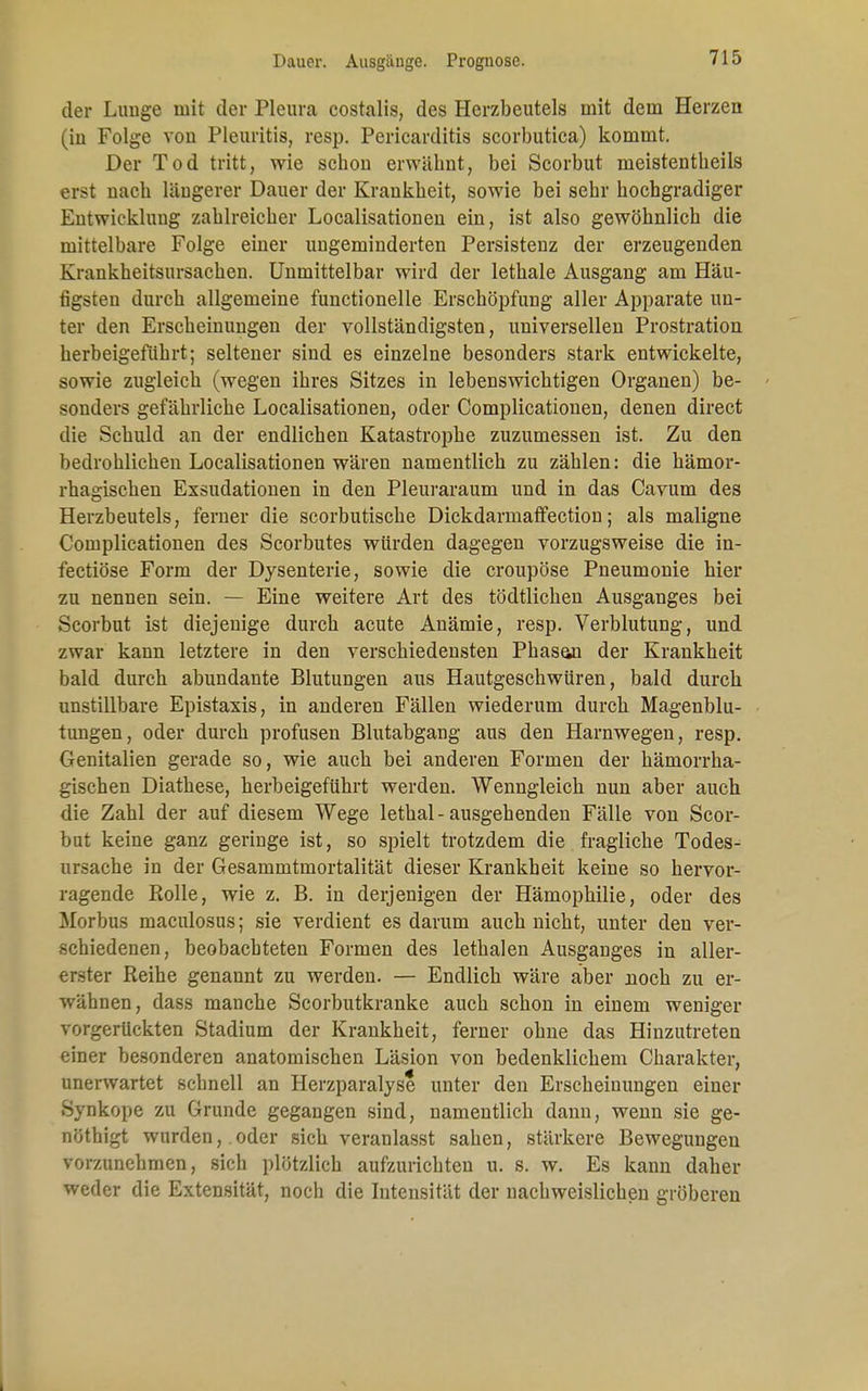 Dauer. Ausgänge. Prognose. der Limge mit der Pleura costalis, des Herzbeutels mit dein Herzen (in Folge von Pleuritis, resp. Pericarditis scorbutica) kommt. Der Tod tritt, wie scbou erwähnt, bei Scorbut meistentheils erst nach längerer Dauer der Krankheit, sowie bei sehr hochgradiger Entwicklung zahlreicher Localisationen ein, ist also gewöhnlich die mittelbare Folge einer ungeminderten Persistenz der erzeugenden Krankheitsursachen. Unmittelbar wird der lethale Ausgang am Häu- figsten durch allgemeine functionelle Erschöpfung aller Apparate un- ter den Erscheinungen der vollständigsten, universellen Prostration herbeigeführt; seltener sind es einzelne besonders stark entwickelte, sowie zugleich (wegen ihres Sitzes in lebenswichtigen Organen) be- sonders gefährliche Localisationen, oder Complicationen, denen direct die Schuld an der endlichen Katastrophe zuzumessen ist. Zu den bedrohlichen Localisationen wären namentlich zu zählen: die hämor- rhagischen Exsudationen in den Pleuraraum und in das Cavum des Herzbeutels, ferner die scorbutische Dickdarmaffection; als maligne Complicationen des Scorbutes würden dagegen vorzugsweise die in- fectiöse Form der Dysenterie, sowie die croupöse Pneumonie hier zu nennen sein. — Eine weitere Art des tödtlichen Ausganges bei Scorbut ist diejenige durch acute Anämie, resp. Verblutung, und zwar kann letztere in den verschiedensten Phasan der Krankheit bald durch abundante Blutungen aus Hautgeschwüren, bald durch unstillbare Epistaxis, in anderen Fällen wiederum durch Magenblu- tungen, oder durch profusen Blutabgang aus den Harnwegen, resp. Genitalien gerade so, wie auch bei anderen Formen der hämorrha- gischen Diathese, herbeigeführt werden. Wenngleich nun aber auch die Zahl der auf diesem Wege lethal-ausgehenden Fälle von Scor- but keine ganz geringe ist, so spielt trotzdem die fragliche Todes- ursache in der Gesammtmortalität dieser Krankheit keine so hervor- ragende Rolle, wie z. B. in derjenigen der Hämophilie, oder des Morbus maculosus; sie verdient es darum auch nicht, unter den ver- schiedenen, beobachteten Formen des lethalen Ausganges in aller- erster Reihe genannt zu werden. — Endlich wäre aber noch zu er- wähnen, dass manche Scorbutkranke auch schon in einem weniger vorgerückten Stadium der Krankheit, ferner ohne das Hinzutreten einer besonderen anatomischen Läsion von bedenklichem Charakter, unerwartet schnell an Herzparalyse unter den Erscheinungen einer Synkope zu Grunde gegangen sind, namentlich dann, wenn sie ge- nöthigt wurden, oder sich veranlasst sahen, stärkere Bewegungen vorzunehmen, sich plötzlich aufzurichten u. s. w. Es kann daher weder die Extensität, noch die Intensität der nachweislichen gröberen