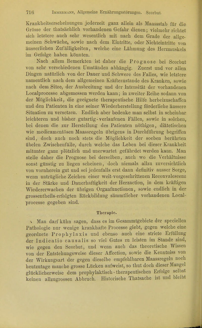 Krankheitserscheinungen jederzeit gaDz allein als Maassstab für die Grösse der thatsäcblich vorhandenen Gefahr dienen; vielmehr richtet sieb letztere auch sehr wesentlich mit nach dem Grade der allge- meinen Schwäche, sowie nach dem Eintritte, oder Nichteintritte von äusserlichen Zufälligkeiten, welche eine Lähmung des Herzmuskels im Gefolge haben könnten. Nach allem Bemerkten ist daher die Prognose hei Scorbut von sehr verschiedenen Umständen abhängig. Zuerst und vor allen Dingen natürlich von der Dauer und Schwere des Falles, wie letztere namentlich nach dem allgemeinen Kräftezustande des Kranken, sowie nach dem Sitze, der Ausbreitung und der Intensität der vorhandenen Localprocesse abgemessen werden kann; in zweiter Reihe sodann von der Möglichkeit, die geeignete therapeutische Hilfe herbeizuschaffen und den Patienten in eine seiner Wiederherstellung förderliche äussere Situation zu versetzen. Endlich aber bedenke man selbst in scheinbar leichteren und bisher gutartig-verlaufenen Fällen, sowie in solchen, bei denen die zur Herstellung des Patienten nöthigen, diätetischen wie medicamentösen Maassregeln übrigens in Durchführung begriffen sind, doch auch noch stets die Möglichkeit der soeben berührten übelen Zwischenfälle, durch welche das Leben bei dieser Krankheit mitunter ganz plötzlich und unerwartet gefährdet werden kann. Man stelle daher die Prognose bei derselben, auch wo die Verhältnisse sonst günstig zu liegen scheinen, doch niemals allzu zuversichtlich von vornherein gut und sei jedenfalls erst dann definitiv ausser Sorge, wenn untrügliche Zeichen einer weit-vorgeschrittenen Reconvalescenz in der Stärke und Dauerhaftigkeit der Herzaction, in dem kräftigen Wiedererwachen der übrigen Organfunctionen, sowie endlich in der grossentheils-erfolgten Rückbildung sämmtlicher vorhandenen Local- processe gegeben sind. Therapie. ^> Man darf kühn sagen, dass es im Gesammtgebiete der speciellen Pathologie nur wenige krankhafte Processe giebt, gegen welche eine geordnete Prophylaxis und ebenso auch eine stricte Erfüllung der Indicatio causalis so viel Gutes zu leisten im Stande sind, wie gegen den Scorbut, und wenn auch das theoretische Wissen von der Entstehungsweise dieser Affection, sowie die Kenntniss von der Wirkungsart der gegen dieselbe empfehlbaren Maassregeln noch heutzutage manche grosse Lücken aufweist, so thut doch dieser Blaugel glücklicherweise dem prophylaktisch - therapeutischen Erfolge selbst keinen allzugrossen Abbruch. Historische Thatsache ist und bleibt