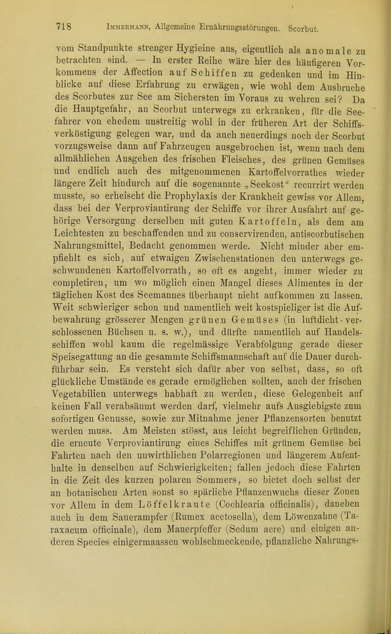 vom Standpunkte strenger Hygieine aus, eigentlich als anomale zu betrachten sind. — In erster Reihe wäre hier des häufigeren Vor- kommens der Affection auf Schiffen zu gedenken und im Hin- blicke auf diese Erfahrung zu erwägen, wie wohl dem Ausbruche des Scorbutes zur See am Sichersten im Voraus zu wehren sei? Da die Hauptgefahr, an Scorbut unterwegs zu erkranken, für die See- fahrer von ehedem unstreitig wohl in der früheren Art der Schiffs- verköstigung gelegen war, und da auch neuerdings noch der Scorbut vorzugsweise dann auf Fahrzeugen ausgebrochen ist, wenn nach dem allmählichen Ausgehen des frischen Fleisches, des grünen Gemüses und endlich auch des mitgenommenen Kartoffelvorrathes wieder längere Zeit hindurch auf die sogenannte „ Seekost recurrirt werden musste, so erheischt die Prophylaxis der Krankheit gewiss vor Allem, dass bei der Verproviantirung der Schiffe vor ihrer Ausfahrt auf ge- hörige Versorgung derselben mit guten Kartoffeln, als dem am Leichtesten zu beschaffenden und zu conservirenden, antiscorbutischen Nahrungsmittel, Bedacht genommen werde. Nicht minder aber em- pfiehlt es sich, auf etwaigen Zwischenstationen den unterwegs ge- schwundenen Kartoffelvorrath, so oft es angeht, immer wieder zu completiren, um wo möglich einen Mangel dieses Alimentes in der täglichen Kost des Seemannes überhaupt nicht aufkommen zu lassen. Weit schwieriger schon und namentlich weit kostspieliger ist die Auf- bewahrung grösserer Mengen grünen Gemüses (in luftdicht - ver- schlossenen Büchsen u. s. w.), und dürfte namentlich auf Handels- schiffen wohl kaum die regelmässige Verabfolgung gerade dieser Speisegattung an die gesammte Schiffsmannschaft auf die Dauer durch- führbar sein. Es versteht sich dafür aber von selbst, dass, so oft glückliche Umstände es gerade ermöglichen sollten, auch der frischen Vegetabilien unterwegs habhaft zu werden, diese Gelegenheit auf keinen Fall verabsäumt werden darf, vielmehr aufs Ausgiebigste zum sofortigen Genüsse, sowie zur Mitnahme jener Pflanzensorten benutzt werden muss. Am Meisten stösst, aus leicht begreiflichen Gründen, die erneute VerproviantiruDg eines Schiffes mit grünem Gemüse bei Fahrten nach den unwirthlichen Polarregionen und längerem Aufent- halte in denselben auf Schwierigkeiten; fallen jedoch diese Fahrten in die Zeit des kurzen polaren Sommers, so bietet doch selbst der an botanischen Arten sonst so spärliche Pflanzenwuchs dieser Zonen vor Allem in dem Löffelkraute (Cochlearia officinalis), daneben auch in dem Sauerampfer (Rumex acetosella), dem Löwenzahne (Ta- raxacum officinale), dem Mauerpfeffer (Sedum acre) und einigen an- deren Species einigermaassen wohlschmeckende, pflanzliche Nahrungs-