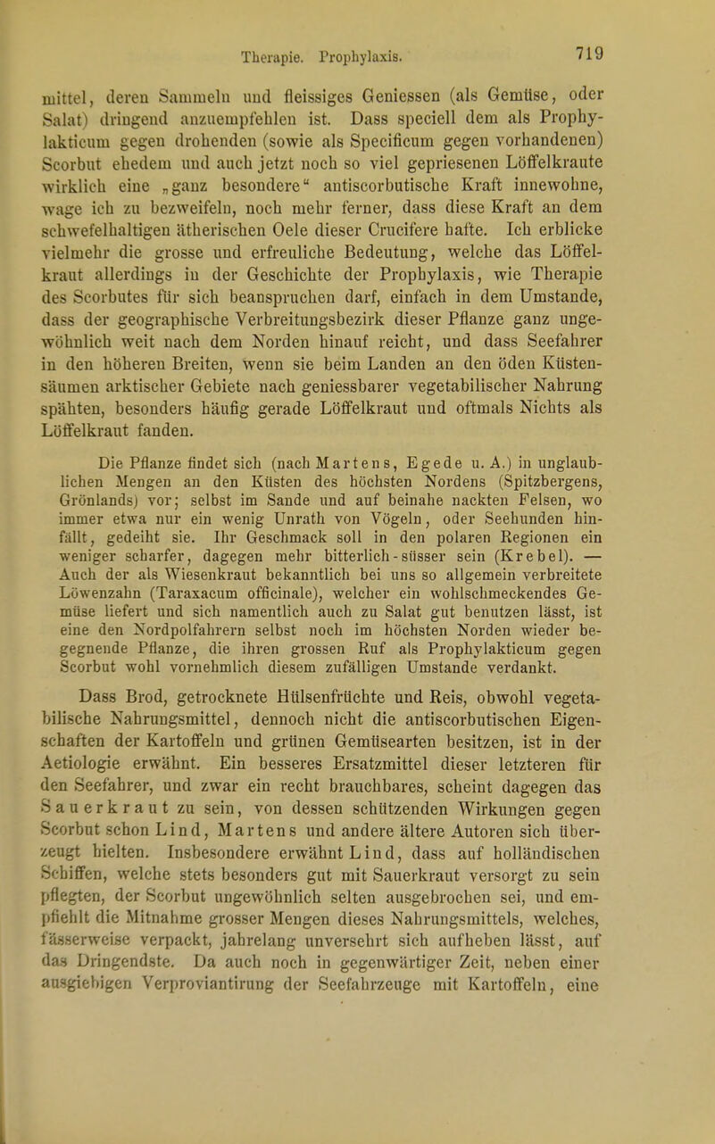 mittel, deren Sammeln und fleissiges Geniessen (als Gemüse, oder Salat) dringend anzuempfehlen ist. Dass speciell dem als Prophy- lakticum gegen drohenden (sowie als Specificum gegen vorhandenen) Scorbut ehedem und auch jetzt noch so viel gepriesenen Löffelkraute wirklich eine „ganz besondere antiscorbutische Kraft innewohne, wage ich zu bezweifeln, noch mehr ferner, dass diese Kraft an dem schwefelhaltigen ätherischen Oele dieser Crucifere hafte. Ich erblicke vielmehr die grosse und erfreuliche Bedeutung, welche das Löffel- kraut allerdings in der Geschichte der Prophylaxis, wie Therapie des Scorbutes für sich beanspruchen darf, einfach in dem Umstände, dass der geographische Verbreitungsbezirk dieser Pflanze ganz unge- wöhnlich weit nach dem Norden hinauf reicht, und dass Seefahrer in den höheren Breiten, Wenn sie beim Landen an den öden Küsten- säumen arktischer Gebiete nach geniessbarer vegetabilischer Nahrung spähten, besonders häufig gerade Löffelkraut und oftmals Nichts als Löffelkraut fanden. Die Pflanze findet sich (nach Marten8, Egede u. A.) in unglaub- lichen Mengen an den Küsten des höchsten Nordens (Spitzbergens, Grönlands) vor; selbst im Sande und auf beinahe nackten Felsen, wo immer etwa nur ein wenig Unrath von Vögeln, oder Seehunden hin- fällt , gedeiht sie. Ihr Geschmack soll in den polaren Regionen ein weniger scharfer, dagegen mehr bitterlich - süsser sein (Kr e bei). — Auch der als Wiesenkraut bekanntlich bei uns so allgemein verbreitete Löwenzahn (Taraxacum officinale), welcher ein wohlschmeckendes Ge- müse liefert und sich namentlich auch zu Salat gut benutzen lässt, ist eine den Nordpolfahrern selbst noch im höchsten Norden wieder be- gegnende Pflanze, die ihren grossen Ruf als Prophylakticum gegen Scorbut wohl vornehmlich diesem zufälligen Umstände verdankt. Dass Brod, getrocknete Hülsenfrüchte und Reis, obwohl vegeta- bilische Nahrungsmittel, dennoch nicht die antiscorbutischen Eigen- schaften der Kartoffeln und grünen Gemtisearten besitzen, ist in der Aetiologie erwähnt. Ein besseres Ersatzmittel dieser letzteren für den Seefahrer, und zwar ein recht brauchbares, scheint dagegen das Sauerkraut zu sein, von dessen schützenden Wirkungen gegen Scorbut schon Lind, Martens und andere ältere Autoren sich über- zeugt hielten. Insbesondere erwähnt Lind, dass auf holländischen Schiffen, welche stets besonders gut mit Sauerkraut versorgt zu sein pflegten, der Scorbut ungewöhnlich selten ausgebrochen sei, und em- pfiehlt die Mitnahme grosser Mengen dieses Nahrungsmittels, welches, fässerweise verpackt, jahrelang unversehrt sich aufheben lässt, auf das Dringendste. Da auch noch in gegenwärtiger Zeit, neben einer ausgiebigen Verproviantirung der Seefahrzeuge mit Kartoffeln, eine L