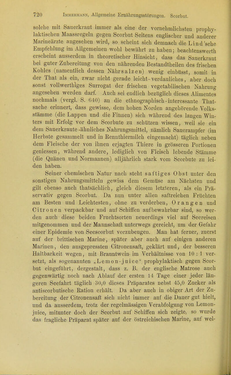 solche mit Sauerkraut immer als eine der vornehmliclisteu prophy- laktischen Maassregeln gegen Scorbut Seitens englischer und anderer Marineärzte angesehen wird, so scheint sich demnach die Lind'sehe Empfehlung im Allgemeinen wohl bewährt zu haben; beachtenswert erscheint ausserdem in theoretischer Hinsicht, dass das Sauerkraut bei guter Zubereitung von den nährenden Bestandteilen des frischen Kohles (namentlich dessen Nährsalzen) wenig einbüsst, somit in der That als ein, zwar nicht gerade leicht-verdauliches, aber doch sonst vollwertiges Surrogat der frischen vegetabilischen Nahrung angesehen werden darf. Auch sei endlich bezüglich dieses Alimentes nochmals (vergl. S. 640) an die ethnographisch-interessante That- sache erinnert, dass gewisse, dem hohen Norden angehörende Volks- stämme (die Lappen und die Finnen) sich während des langen Win- ters mit Erfolg vor dem Scorbute zu schützen wissen, weil sie ein dem Sauerkraute -ähnliches Nahrungsmittel, nämlich Sauerampfer (im Herbste gesammelt und in Rennthiermilch eingemacht) täglich neben dem Fleische der von ihnen erjagten Thiere in grösseren Portionen geniessen, während andere, lediglich von Fleisch lebende Stämme (die Quänen und Normannen) alljährlich stark vom Scorbute zu lei- den haben. Seiner chemischen Natur nach steht saftiges Obst unter den sonstigen Nahrungsmitteln gewiss dem Gemüse am Nächsten uud gilt ebenso auch thatsächlich, gleich diesem letzteren, als ein Prä- servativ gegen Scorbut. Da nun unter allen saftreichen Früchten am Besten und Leichtesten, ohne zu verderben, Orangen und Citronen verpackbar und auf Schiffen aufbewahrbar sind, so wer- den auch diese beiden Fruchtsorten neuerdings viel auf Seereisen mitgenommen und der Mannschaft unterwegs gereicht, um der Gefahr einer Epidemie von Seescorbut vorzubeugen. Man hat ferner, zuerst auf der brittischen Marine, später aber auch auf einigen anderen Marinen, den ausgepressten Citronensaft, geklärt und, der besseren Haltbarkeit wegen, mit Branntwein im Verhältnisse von 10: 1 ver- setzt, als sogenannten „Lemon-juice prophylaktisch gegen Scor- but eingeführt, dergestalt, dass z. B. der englische Matrose auch gegenwärtig noch nach Ablauf der ersten 14 Tage einer jeder län- geren Seefahrt täglich 30,0 dieses Präparates nebst 45,0 Zucker als antiscorbutische Ration erhält. Da aber auch in obiger Art der Zu- bereitung der Citronensaft sich nicht immer auf die Dauer gut hielt, und da ausserdem, trotz der regelmässigen Verabfolgung von Leinon- juice, mitunter doch der Scorbut auf Schiffen sich zeigte, so wurde das fragliche Präparat später auf der östreichischen Marine, auf wel-