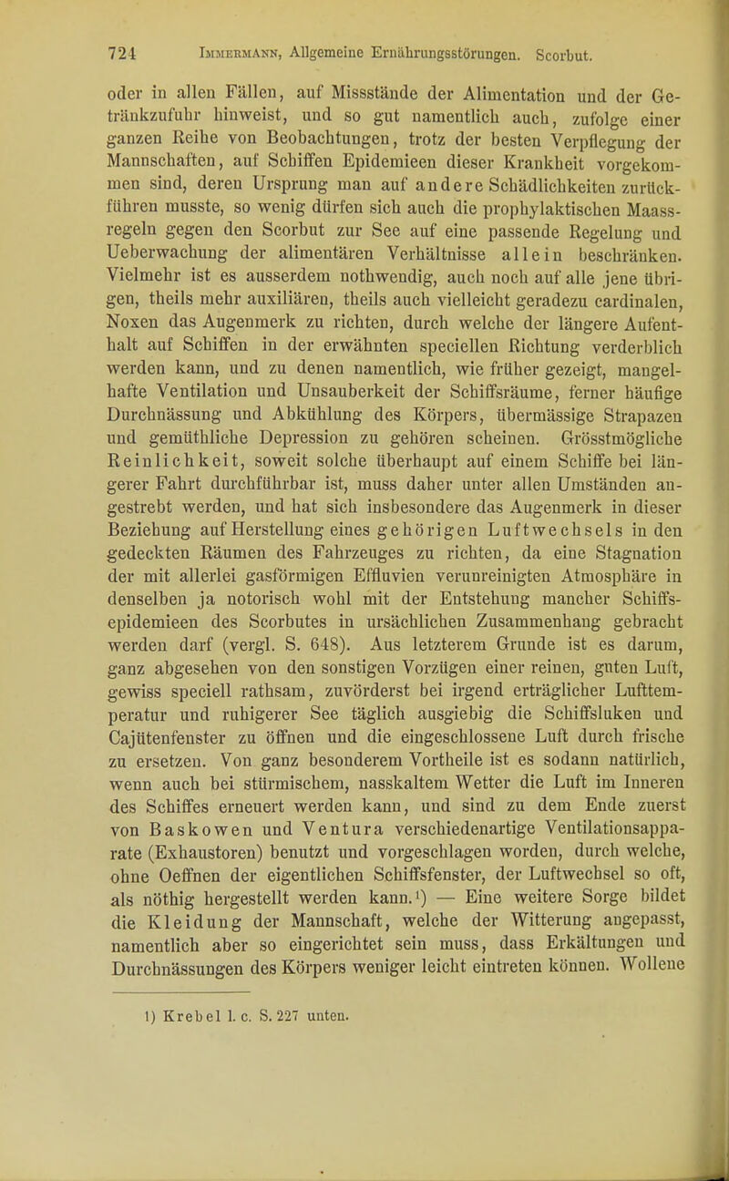 oder in allen Fällen, auf Missstände der Alimentation und der Ge- tränkzufuhr hinweist, und so gut namentlich auch, zufolge einer ganzen Reihe von Beobachtungen, trotz der besten Verpflegung der Mannschaften, auf Schiffen Epidemieen dieser Krankheit vorgekom- men sind, deren Ursprung man auf andere Schädlichkeiten zurück- führen musste, so wenig dürfen sich auch die prophylaktischen Maass- regeln gegen den Scorbut zur See auf eine passende Regelung und Ueberwachung der alimentären Verhältnisse allein beschränken. Vielmehr ist es ausserdem nothwendig, auch noch auf alle jene übri- gen, theils mehr auxiliären, theils auch vielleicht geradezu cardinalen, Noxen das Augenmerk zu richten, durch welche der längere Aufent- halt auf Schiffen in der erwähnten speciellen Richtung verderblich werden kann, und zu denen namentlich, wie früher gezeigt, mangel- hafte Ventilation und Unsauberkeit der Schiffsräume, ferner häufige Durchnässung und Abkühlung des Körpers, übermässige Strapazen und gemüthliche Depression zu gehören scheinen. Grösstmögliche Reinlichkeit, soweit solche überhaupt auf einem Schiffe bei län- gerer Fahrt durchführbar ist, muss daher unter allen Umständen an- gestrebt werden, und hat sich insbesondere das Augenmerk in dieser Beziehung auf Herstellung eines gehörigen Luftwechsels in den gedeckten Räumen des Fahrzeuges zu richten, da eine Stagnation der mit allerlei gasförmigen Effluvien verunreinigten Atmosphäre in denselben ja notorisch wohl mit der Entstehung mancher Schiffs- epidemieen des Scorbutes in ursächlichen Zusammenhang gebracht werden darf (vergl. S. 648). Aus letzterem Grunde ist es darum, ganz abgesehen von den sonstigen Vorzügen einer reinen, guten Luft, gewiss speciell rathsam, zuvörderst bei irgend erträglicher Lufttem- peratur und ruhigerer See täglich ausgiebig die Schiffsluken und Cajütenfenster zu öffnen und die eingeschlossene Luft durch frische zu ersetzen. Von ganz besonderem Vortheile ist es sodann natürlich, wenn auch bei stürmischem, nasskaltem Wetter die Luft im Inneren des Schiffes erneuert werden kann, und sind zu dem Ende zuerst von Baskowen und Ventura verschiedenartige Ventilationsappa- rate (Exhaustoren) benutzt und vorgeschlagen worden, durch welche, ohne Oeffnen der eigentlichen Schiffsfenster, der Luftwechsel so oft, als nöthig hergestellt werden kann.1) — Eine weitere Sorge bildet die Kleidung der Mannschaft, welche der Witterung angepasst, namentlich aber so eingerichtet sein muss, dass Erkältungen und Durchnässungen des Körpers weniger leicht eintreten können. Wolleue 1) Krebel 1. c. S. 227 unten.