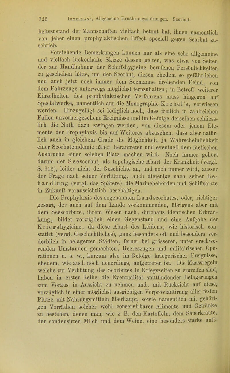 beitszustaud der Mannschaften vielfach betont hat, ibueu namentlich von jeber einen prophylaktischen Effect speciell gegen Scorbut zu- schrieb. Vorstehende Bemerkungen können nur als eine sehr allgemeine und vielfach lückenhafte Skizze dessen gelten, was etwa von Seiten der zur Handhabung der Schiffshygieine berufenen Persönlichkeiten zu geschehen hätte, um den Scorbut, diesen ehedem so gefährlichen und auch jetzt noch immer dem Seemaune drohenden Feind, von dem Fahrzeuge unterwegs möglichst fernzuhalten; in Betreff weiterer Einzelheiten des prophylaktischen Verfahrens muss hingegen auf Specialwerke, namentlich auf die Monographie Krebel's, verwiesen werden. Hinzugefügt sei lediglich noch, dass freilich in zahlreichen Fällen unvorhergesehene Ereignisse und im Gefolge derselben schliess- lich die Notb dazu zwingen werden, von diesem oder jenem Ele- mente der Prophylaxis bis auf Weiteres abzusehen, dass aber natür- lich aucb in gleichem Grade die Möglichkeit, ja Wahrscheinlichkeit einer Scorbutepidemie näher herantreten und eventuell dem factischen Ausbruche einer solchen Platz machen wird. Noch immer gehört darum der Seescorbut, als topologiscbe Abart der Krankheit (vergl. S. 616), leider nicht der Geschichte an, und noch immer wird, ausser der Frage nach seiner Verhütung, auch diejenige nach seiner Be- handlung (vergl. das Spätere) die Marinebehörden und Schiffsärzte in Zukunft voraussichtlich beschäftigen. Die Prophylaxis des sogenannten Landscorbutes, oder, richtiger gesagt, der auch auf dem Lande vorkommenden, übrigens aber mit dem Seescorbute, ihrem Wesen nach, durchaus identischen Erkran- kung, bildet vorzüglich einen Gegenstand und eine Aufgabe der Kriegshygieine, da diese Abart des Leidens, wie historisch con- statirt (vergl. Geschichtliches), ganz besonders oft und besonders ver- derblich in belagerten. Städten, ferner bei grösseren, unter erschwe- renden Umständen gemachten, Heeresziigen und militairischen Ope- rationen u. s. w., kurzum also im Gefolge kriegerischer Ereignisse, ehedem, wie auch noch neuerdings, aufgetreten ist. Die Maassregelu welche zur Verhütung des Scorbutes in Kriegszeiten zu ergreifen sind, haben in erster Beibe die Eventualität stattfindender Belagerungen zum Voraus in Aussiebt zu nehmen und, mit Rücksicht auf diese, vorzüglich in einer möglichst ausgiebigen Verproviautirung aller festen Plätze mit Nahrungsmitteln überhaupt, sowie namentlich mit gehöri- gen Vorräthen solcher wohl conservirbarer Alimente und Geträuke zu besteben, denen man, wie z. B. den Kartoffeln, dem Sauerkraute, der condensirten Milch und dem Weine, eine besonders starke anti-