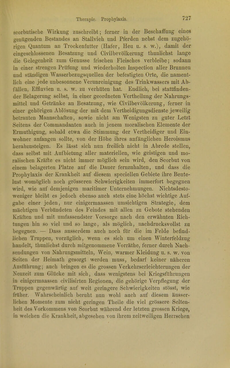 scorbutisehe Wirkung zuschreibt; ferner in der Beschaffung eines genügenden Bestandes an Stallvieh und Pferden nebst dem zugehö- rigen Quantuni an Trockenfutter (Hafer, Heu u. s. w.), damit der eingeschlossenen Besatzung und Civilbevölkerung thunlichst lauge die Gelegenheit zum Genüsse frischen Fleisches verbleibe; sodann in einer strengen Prüfung und wiederholten Inspection aller Brunneu und ständigen Wasserbezugsquellen der befestigten Orte, die nament- lich eine jede unbesonnene Verunreinigung des Trinkwassers mit Ab- fällen, Effluvien u. s. w. zu verhüten hat. Endlich, bei stattfinden- der Belagerung selbst, in einer geordneten Vertheilung der Nahrungs- mittel und Getränke an Besatzung, wie Civilbevölkerung, ferner in einer gehörigen Ablösung der mit dem Vertheidigungsdienste jeweilig betrauten Mannschaften, sowie nicht am Wenigsten zu guter Letzt Seitens der Commandanten auch in jenem moralischen Elemente der Ermuthigung, sobald etwa die Stimmung der Vertheidiger und Ein- wohner anfangen sollte, von der Höhe ihres anfänglichen Heroismus herabzusteigen. Es lässt sich nun freilich nicht in Abrede stellen, dass selbst mit Aufbietung aller materiellen, wie geistigen und mo- ralischen Kräfte es nicht immer möglich sein wird, den Scorbut von einem belagerten Platze auf die Dauer fernzuhalten, und dass die Prophylaxis der Krankheit auf diesem speciellen Gebiete ihre Beute- lust womöglich noch grösseren Schwierigkeiten immerfort begegnen wird, wie auf demjenigen maritimer Unternehmungen. Nichtsdesto- weniger bleibt es jedoch ebenso auch stets eine höchst wichtige Auf- gabe einer jeden, nur einigermaassen umsichtigen Strategie, dem mächtigen Verbündeten des Feindes mit allen zu Gebote stehenden Kräften und mit umfassendster Vorsorge nach den erwähnten Rich- tungen hin so viel und so lange, als möglich, nachdrucksvollst zu begegnen. — Dass ausserdem auch noch für die im Felde befind- lichen Truppen, vorzüglich, wenn es sich um eiuen Winterfeldzug handelt, thunlichst durch mitgenommene Vorräthe, ferner durch Nach- Sendungen von Nahrungsmitteln, Wein, warmer Kleidung u. s. w. von Seiten der Heimath gesorgt werden muss, bedarf keiner näheren Ausführung; auch bringen es die grossen Verkehrserleichterungen der Neuzeit zum Glücke mit sich, dass wenigstens bei Kriegsführungen in einigermaassen civilisirten Regionen, die gehörige Verpflegung der Truppen gegenwärtig auf weit geringere Schwierigkeiten stösst, wie früher. Wahrscheinlich beruht nun wohl auch auf diesem äusser- lichen Momente zum nicht geringen Theile die viel grössere Selten- heit des Vorkommens von Scorbut während der letzten grossen Kriege, in welchen die Krankheit, abgesehen von ihrem zeitweiligen Herrschen