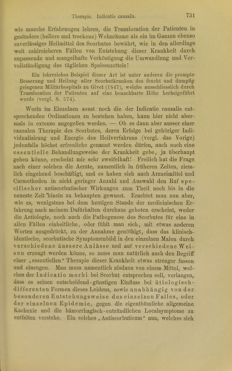 Therapie. Indicatio causalis. wie manche Erfahrungen lehren, die Translocation der Patienten in gesündere (^hellere und trockene) Wohnräume als ein im Ganzen ebenso zuverlässiges Heilmittel des Scorbutes bewährt, wie in den allerdings weit zahlreicheren Fällen von Entstehung dieser Krankheit durch unpassende und mangelhafte Verköstigung die Umwandlung und Ver- vollständigung des täglichen Speisenzettels! Ein lehrreiches Beispiel dieser Art ist unter anderen die prompte Besserung und Heilung aller Scorbutkranken des feucht und dumpfig gelegenen Militärhospitals zu Givet (1847), welche ausschliesslich durch Translocation der Patienten auf eine benachbarte Höhe herbeigeführt wurde (vergl. S. 574). Worin im Einzelnen sonst noch die der Indicatio causalis ent- sprechenden Ordinationen zu bestehen haben, kann hier nicht aber- mals in extenso angegeben werden. — Ob es dann aber ausser einer causalen Therapie des Scorbutes, deren Erfolge bei gehöriger Indi- vidualisirung und Energie des Heilverfahrens (vergl. das Vorige) jedenfalls höchst erfreuliche genannt werden dürfen, auch noch eine essentielle Behandlungsweise der Krankheit gebe, ja überhaupt geben könne, erscheint mir sehr zweifelhaft! Freilich hat die Frage nach einer solchen die Aerzte, namentlich in früheren Zeiten, ziem- lich eingehend beschäftigt, und es haben sich auch Arzneimittel und Curmethoden in nicht geringer Anzahl und Auswahl den Ruf spe- eifischer antiscorbutischer Wirkungen zum Theil noch bis in die neueste Zeit hinein zu behaupten gewusst. Erachtet man nun aber, wie es, wenigstens bei dem heutigen Stande der medicinischen Er- fahrung nach meinem Dafürhalten durchaus geboten erscheint, weder die Aetiologie, noch auch die Pathogenese des Scorbutes für eine in allen Fällen einheitliche, oder fühlt man sich, mit etwas anderen Worten ausgedrückt, zu der Annahme genöthigt, dass das klinisch- identische, scorbutische Symptomenbild in den einzelnen Malen durch verschiedene äussere Anlässe und auf verschiedene Wei- se n erzeugt werden könne, so muss man natürlich auch den Begriff einer „essentiellen Therapie dieser Krankheit etwas strenger fassen und einengen. Man muss namentlich alsdann von einem Mittel, wel- ches der Indicatio morbi bei Scorbut entsprechen soll, verlangen, da.s.s es seinen entscheidend-günstigen Einfluss bei ätiologisch- differenten Formen dieses Leidens, sowie unabhängig von der besonderen Entstehungsweise des einzelnen Falles, oder der einzelnen Epidemie, gegen die eigenthümliche allgemeine Kachexie und die hämorrhagisch-entzündlichen Localsymptome zu entfalten verstehe. Ein solches „Antiscorbuticum nun, welches sich