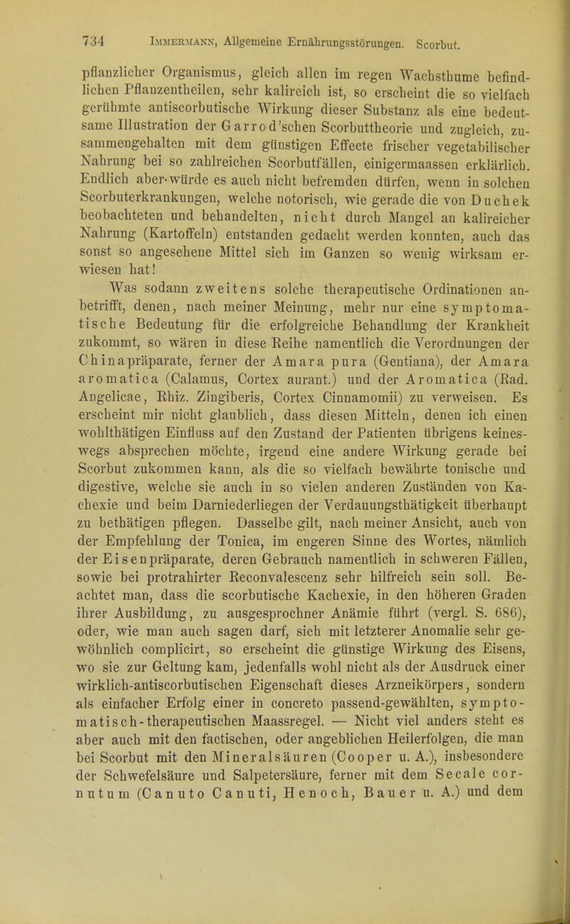 pflanzlicher Organismus, gleich allen im regen Wacbsthume befind- lichen Pflanzentheilen, sehr kalireich ist, so erscheint die so vielfach gerühmte antiscorbutische Wirkung dieser Substanz als eine bedeut- same Illustration der Garrod'schen Scorbuttheorie und zugleich, zu- sammengehalten mit dem günstigen Effecte frischer vegetabilischer Nahrung bei so zahlreichen Scorbutfällen, einigermaassen erklärlich. Endlich aber-würde es auch nicht befremden dürfen, wenn in solchen Scorbuterkrankungen, welche notorisch, wie gerade die von Duchek beobachteten und behandelten, nicht durch Mangel an kalireicher Nahrung (Kartoffeln) entstanden gedacht werden konnten, auch das sonst so angesehene Mittel sich im Ganzen so wenig wirksam er- wiesen hat! Was sodann zweitens solche therapeutische Ordinationen an- betrifft, denen, nach meiner Meinung, mehr nur eine symptoma- tische Bedeutung für die erfolgreiche Behandlung der Krankheit zukommt, so wären in diese Reihe namentlich die Verordnungen der Chinapräparate, ferner der Amara pura (Gentiana), der Amara aromatica (Calamus, Cortex aurant.) und der Aromatica (Rad. Angelicae, Rhiz. Zingiberis, Cortex Cinnamomii) zu verweisen. Es erscheint mir nicht glaublich, dass diesen Mitteln, denen ich einen wohlthätigen Einfinss auf den Zustand der Patienten übrigens keines- wegs absprechen möchte, irgend eine andere Wirkung gerade bei Scorbut zukommen kann, als die so vielfach bewährte tonische und digestive, welche sie auch in so vielen anderen Zuständen von Ka- chexie und beim Darniederliegen der Verdauungsthätigkeit überhaupt zu bethätigen pflegen. Dasselbe gilt, nach meiner Ansicht, auch von der Empfehlung der Tonica, im engeren Sinne des Wortes, nämlich der Eisenpräparate, deren Gebrauch namentlich in schweren Fällen, sowie bei protrahirter Reconvalescenz sehr hilfreich sein soll. Be- achtet man, dass die scorbutische Kachexie, in den höheren Graden ihrer Ausbildung, zu ausgesprochner Anämie führt (vergl. S. 686), oder, wie man auch sagen darf, sich mit letzterer Anomalie sehr ge- wöhnlich complicirt, so erscheint die günstige Wirkung des Eisens, wo sie zur Geltung kam, jedenfalls wohl nicht als der Ausdruck einer wirklich-antiscorbutischen Eigenschaft dieses Arzneikörpers, sondern als einfacher Erfolg einer in concreto passend-gewählten, sympto- matisch-therapeutischen Maassregel. — Nicht viel anders steht es aber auch mit den factischen, oder angeblichen Heilerfolgen, die man bei Scorbut mit den Mineralsäuren (Cooper u. A.), insbesondere der Schwefelsäure und Salpetersäure, ferner mit dem Seeale cor- nutum (Canuto Canuti, Henoch, Bauer u. A.) und dem