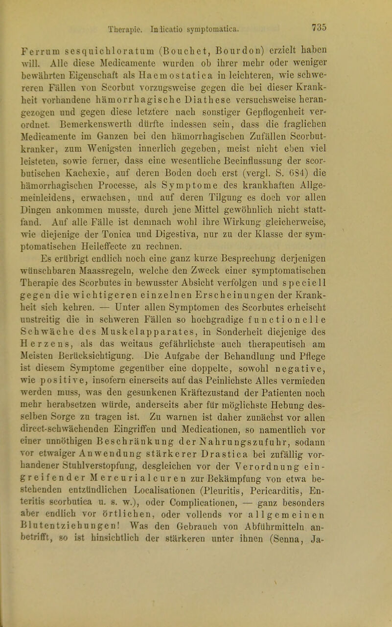 Ferrum sesquichloratum (Bouchet, Bourdon) erzielt haben will. Alle diese Medicamente wurden ob ihrer mehr oder weniger bewährten Eigenschaft als Haemostatica in leichteren, wie schwe- reren Fällen von Scorbut vorzugsweise gegen die bei dieser Krank- heit vorhandene hämorrhagische Diathese versuchsweise heran- gezogen und gegen diese letztere nach sonstiger Gepflogenheit ver- ordnet. Bemerkenswerth dürfte indessen sein, dass die fraglichen Medicamente im Ganzen bei den hämorrhagischen Zufällen Scorbut- kranker, zum Wenigsten innerlich gegeben, meist nicht eben viel leisteten, sowie ferner, dass eine wesentliche Beeinflussung der scor- butischen Kachexie, auf deren Boden doch erst (vergl. S. 6S4) die hämorrhagischen Processe, als Symptome des krankhaften Allge- meinleidens, erwachsen, und auf deren Tilgung es doch vor allen Dingen ankommen musste, durch jene Mittel gewöhnlich nicht statt- fand. Auf alle Fälle ist demnach wohl ihre Wirkung gleicherweise, wie diejenige der Tonica und Digestiva, nur zu der Klasse der sym- ptomatischen Heileffecte zu rechnen. Es erübrigt endlich noch eine ganz kurze Besprechung derjenigen wünschbaren Maassregeln, welche den Zweck einer symptomatischen Therapie des Scorbutes in bewusster Absicht verfolgen und speciell gegen die wichtigeren einzelnen Erscheinungen der Krank- heit sich kehren. — Unter allen Symptomen des Scorbutes erheischt unstreitig die in schweren Fällen so hochgradige functionelle Schwäche des Muskelapparates, in Sonderheit diejenige des Herzens, als das weitaus gefährlichste auch therapeutisch am Meisten Berücksichtigung. Die Aufgabe der Behandlung und Pflege ist diesem Symptome gegenüber eine doppelte, sowohl negative, wie positive, insofern einerseits auf das Peinlichste Alles vermieden werden muss, was den gesunkenen Kräftezustand der Patienten noch mehr herabsetzen würde, anderseits aber für möglichste Hebung des- selben Sorge zu tragen ist. Zu warnen ist daher zunächst vor allen direct-schwächenden Eingriffen und Medicationen, so namentlich vor einer unnöthigen Beschränkung der Nahrungszufuhr, sodann vor etwaiger Anwendung stärkerer Drastica bei zufällig vor- handener Stuhlverstopfung, desgleichen vor der Verordnung ein- greifender Mercurialcuren zur Bekämpfung von etwa be- stehenden entzündlichen Localisationen (Pleuritis, Pericarditis, En- teritis scorbutica u. s. w.), oder Complicationen, — ganz besonders aber endlich vor örtlichen, oder vollends vor allgemeinen BlutentZiehungen! Was den Gebrauch von Abführmitteln an- betrifft, so ist hinsichtlich der stärkeren unter ihnen (Senna, Ja-