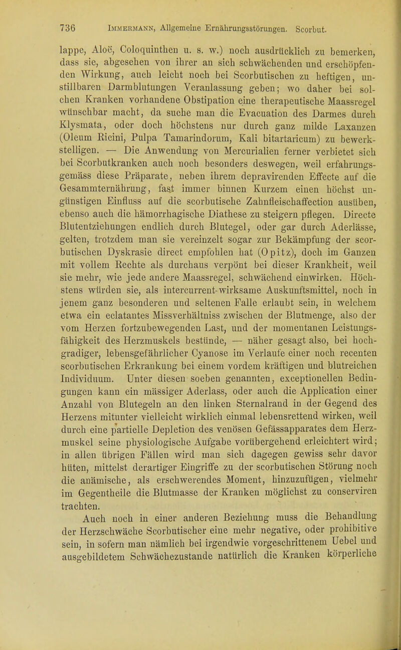 lappc, Aloe, Coloquinthen u. s. w.) noch ausdrücklich zu bemerken, dass sie, abgesehen von ihrer an sich schwächenden und erschöpfen- den Wirkung, auch leicht noch bei Scorbutischen zu heftigen, un- stillbaren Darmblutungen Veranlassung geben; wo daher bei sol- chen Kranken vorhandene Obstipation eine therapeutische Maassregel wünschbar macht, da suche man die Evacuation des Darmes durch Klysmata, oder doch höchstens nur durch ganz milde Laxanzen (Oleum Rieini, Pulpa Tamarindorum, Kali bitartaricum) zu bewerk- stelligen. — Die Anwendung von Mercurialien ferner verbietet sich bei Scorbutkranken auch noch besonders deswegen, weil erfahrungs- gemäss diese Präparate, neben ihrem depravirenden Effecte auf die Gesammternährung, fast immer binnen Kurzem einen höchst un- günstigen Einfluss auf die scorbutische Zahnfleischaffection ausüben, ebenso auch die hämorrhagische Diathese zu steigern pflegen. Directe Blutentziehungen endlich durch Blutegel, oder gar durch Aderlässe, gelten, trotzdem man sie vereinzelt sogar zur Bekämpfung der scor- butischen Dyskrasie direct empfohlen hat (Opitz), doch im Ganzen mit vollem Rechte als durchaus verpönt bei dieser Krankheit, weil sie mehr, wie jede andere Maassregel, schwächend einwirken. Höch- stens würden sie, als intercurrent-wirksame Auskunftsmittel, noch in jenem ganz besonderen und seltenen Falle erlaubt sein, in welchem etwa ein eclatantes Missverhältniss zwischen der Blutmenge, also der vom Herzen fortzubewegenden Last, und der momentanen Leistungs- fähigkeit des Herzmuskels bestünde, — näher gesagt also, bei hoch- gradiger, lebensgefährlicher Cyanose im Verlaufe einer noch recenten scorbutischen Erkrankung bei einem vordem kräftigen und blutreichen Individuum. Unter diesen soeben genannten, exceptionellen Bedin- gungen kann ein mässiger Aderlass, oder auch die Application einer Anzahl von Blutegeln an den linken Sternalrand in der Gegend des Herzens mitunter vielleicht wirklich einmal lebensrettend wirken, weil durch eine partielle Depletion des venösen Gefässapparates dem Herz- muskel seine physiologische Aufgabe vorübergehend erleichtert wird; in allen übrigen Fällen wird man sich dagegen gewiss sehr davor hüten, mittelst derartiger Eingriffe zu der scorbutischen Störung noch die anämische, als erschwerendes Moment, hinzuzufügen, vielmehr im Gegentheile die Blutmasse der Kranken möglichst zu conserviren trachten. Auch noch in einer anderen Beziehung muss die Behandlung der Herzschwäche Scorbutischer eine mehr negative, oder prohibitive sein, in sofern man nämlich bei irgendwie vorgeschrittenem Uebel und ausgebildetem Schwächezustande natürlich die Kranken körperliche