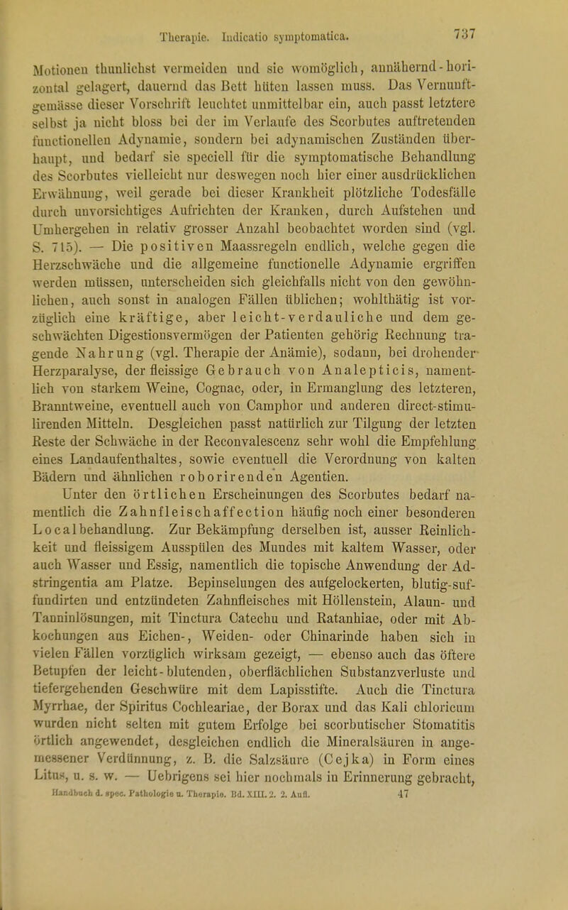 7:37 Motionen tlmnlichst vermeitlen und sie womöglich, annähernd - hori- zontal gelagert, dauernd das Bett hüten lassen muss. Das Vernuuft- gemässe dieser Vorschrift leuchtet unmittelbar ein, auch passt letztere selbst ja uicht bloss bei der im Verlaufe des Scorbutes auftretenden funetionellen Adynamie, sondern bei adynamischen Zuständen über- haupt, und bedarf sie speciell für die symptomatische Behandlung des Scorbutes vielleicht nur deswegen noch hier einer ausdrücklichen Erwähnung, weil gerade bei dieser Krankheit plötzliche Todesfälle durch unvorsichtiges Aufrichten der Kranken, durch Aufstehen und Umhergehen in relativ grosser Anzahl beobachtet worden sind (vgl. S. 715). — Die positiven Maassregeln endlich, welche gegen die Herzschwäche und die allgemeine functionelle Adynamie ergriffen werden müssen, unterscheiden sich gleichfalls nicht von den gewöhn- lichen, auch sonst in analogen Fällen üblichen; wohlthätig ist vor- züglich eine kräftige, aber leicht-verdauliche und dem ge- schwächten Digestionsvermögen der Patienten gehörig Rechnung tra- gende Nahrung (vgl. Therapie der Anämie), sodann, bei drohender Herzparalyse, der fleissige Gebrauch von Analepticis, nament- lich von starkem Weine, Cognac, oder, in Ermanglung des letzteren, Branntweine, eventuell auch von Camphor und anderen direct-stimu- lirenden Mitteln. Desgleichen passt natürlich zur Tilgung der letzten Reste der Schwäche in der Reconvalescenz sehr wohl die Empfehlung eines Landaufenthaltes, sowie eventuell die Verordnung von kalten Bädern und ähnlichen roborirenden Agentien. Unter den örtlichen Erscheinungen des Scorbutes bedarf na- mentlich die Zahnfleischaff ection häufig noch einer besonderen Localbehandlung. Zur Bekämpfung derselben ist, ausser Reinlich- keit und fleissigem Ausspülen des Mundes mit kaltem Wasser, oder auch Wasser und Essig, namentlich die topische Anwendung der Ad- stringentia am Platze. Bepinselungen des aufgelockerten, blutig-suf- fundirten und entzündeten Zahnfleisches mit Höllenstein, Alaun- und Tanninlösungen, mit Tinctura Catechu und Ratanhiae, oder mit Ab- kochungen aus Eichen-, Weiden- oder Chinarinde haben sich in vielen Fällen vorzüglich wirksam gezeigt, — ebenso auch das öftere Betupfen der leicht-blutenden, oberflächlichen Substanzverluste und tiefergehenden Geschwüre mit dem Lapisstif'te. Auch die Tinctura Myrrhae, der Spiritus Cochleariae, der Borax und das Kali chloricum wurden nicht selten mit gutem Erfolge bei scorbutischer Stomatitis örtlich angewendet, desgleichen endlich die Mineralsäuren in ange- messener Verdünnung, z. B. die Salzsäure (Cejka) in Form eines Litns, u. s. w. — Uebrigens sei hier nochmals iu Erinnerung gebracht, Handbach d. upec. I'athologio n. Tliorapio. Bd. XIU. 2. 2. Aufl. 47