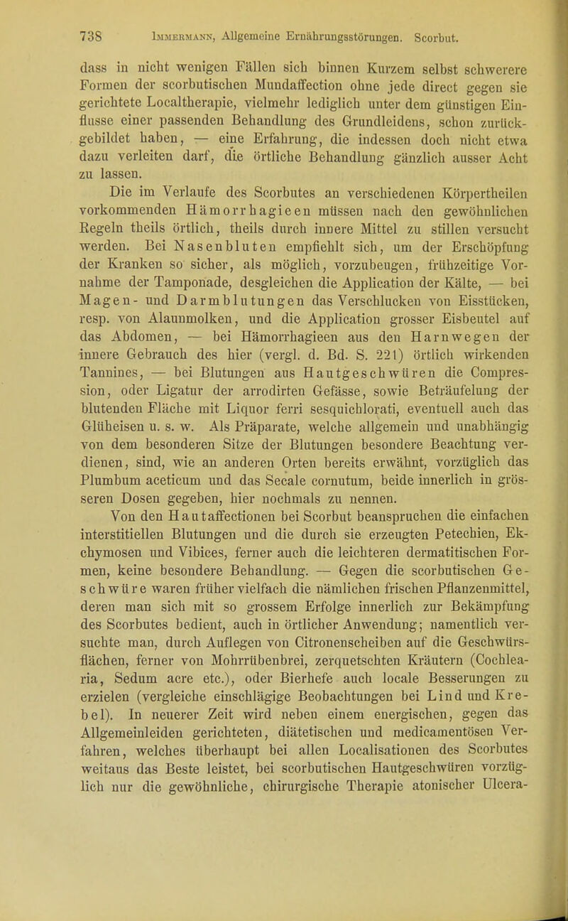dass in nicht wenigen Fällen sich binnen Kurzem selbst schwerere Formen der scorbutischen Mundaffection ohne jede direct gegen sie gerichtete Localtherapie, vielmehr lediglich unter dem günstigen Ein- flnsse einer passenden Behandlung des Grundleidens, schon zurück- gebildet haben, — eine Erfahrung, die indessen doch nicht etwa dazu verleiten darf, d'ie örtliche Behandlung gänzlich ausser Acht zu lassen. Die im Verlaufe des Scorbutes an verschiedenen Körpertheilen vorkommenden Hämorrhagieen müssen nach den gewöhnlichen Regeln theils örtlich, theils durch innere Mittel zu stillen versucht werden. Bei Nasenbluten empfiehlt sich, um der Erschöpfung der Kranken so sicher, als möglich, vorzubeugen, frühzeitige Vor- nahme der Tamponade, desgleichen die Application der Kälte, — bei Magen- und Darmblutungen das Verschlucken von Eisstücken, resp. von Alaunmolken, und die Application grosser Eisbeutel auf das Abdomen, — bei Hämorrhagieen aus den Harnwegen der innere Gebrauch des hier (vergl. d. Bd. S. 221) örtlich wirkenden Tannines, — bei Blutungen aus Hautgeschwüren die Compres- sion, oder Ligatur der arrodirten Gefässe, sowie Beträufelung der blutenden Fläche mit Liquor ferri sesquichlorati, eventuell auch das Glüheisen u. s. w. Als Präparate, welche allgemein und unabhängig von dem besonderen Sitze der Blutungen besondere Beachtung ver- dienen, sind, wie an anderen Orten bereits erwähnt, vorzüglich das Plumbum aceticum und das Seeale cornutum, beide innerlich in grös- seren Dosen gegeben, hier nochmals zu nennen. Von den Hautafifectionen bei Scorbut beanspruchen die einfachen interstitiellen Blutungen und die durch sie erzeugten Petechien, Ek- chymosen und Vibices, ferner auch die leichteren dermatitischen For- men, keine besondere Behandlung. — Gegen die scorbutischen Ge- schwüre waren früher vielfach die nämlichen frischen Pflanzenmittel, deren man sich mit so grossem Erfolge innerlich zur Bekämpfung des Scorbutes bedient, auch in örtlicher Anwendung; namentlich ver- suchte man, durch Auflegen von Citronenscheiben auf die Geschwürs- flächen, ferner von Mohrrübenbrei, zerquetschten Kräutern (Cochlea- ria, Sedum acre etc.), oder Bierhefe auch locale Besserungen zu erzielen (vergleiche einschlägige Beobachtungen bei Lind und Kre- bel). In neuerer Zeit wird neben einem energischen, gegen das Allgemeinleiden gerichteten, diätetischen und medicamentösen Ver- fahren, welches überhaupt bei allen Localisationen des Scorbutes weitaus das Beste leistet, bei scorbutischen Hautgeschwüreu vorzüg- lich nur die gewöhnliche, chirurgische Therapie atonischer Ulcera-