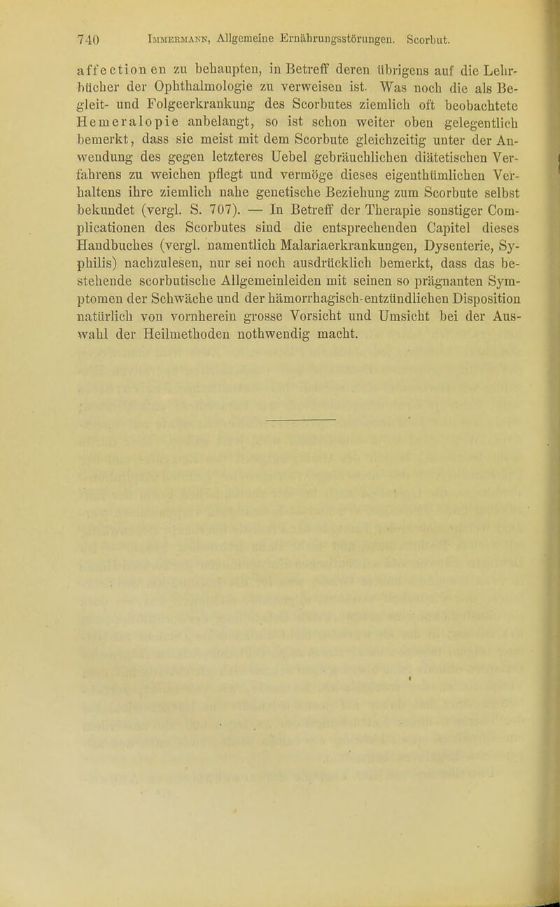 äffection eii zu behaupten, in Betreff deren übrigens auf die Lehr- bücher der Ophthalmologie zu verweisen ist. Was noch die als Be- gleit- und Folgeerkrankung des Scorbutes ziemlich oft beobachtete Hemeralopie anbelangt, so ist schon weiter oben gelegentlich bemerkt, dass sie meist mit dem Scorbute gleichzeitig unter der An- wendung des gegen letzteres Uebel gebräuchlichen diätetischen Ver- fahrens zu weichen pflegt und vermöge dieses eigenthümlichen Ver- haltens ihre ziemlich nahe genetische Beziehung zum Scorbute selbst bekundet (vergl. S. 707). — In Betreff der Therapie sonstiger Com- plicationen des Scorbutes sind die entsprechenden Capitel dieses Handbuches (vergl. namentlich Malariaerkrankungen, Dysenterie, Sy- philis) nachzulesen, nur sei noch ausdrücklich bemerkt, dass das be- stehende scorbutische Allgemeinleiden mit seinen so prägnanten Sym- ptomen der Schwäche und der hämorrhagisch-entzündlichen Disposition natürlich von vornherein grosse Vorsicht und Umsicht bei der Aus- wahl der Heilmethoden nothwendig macht.