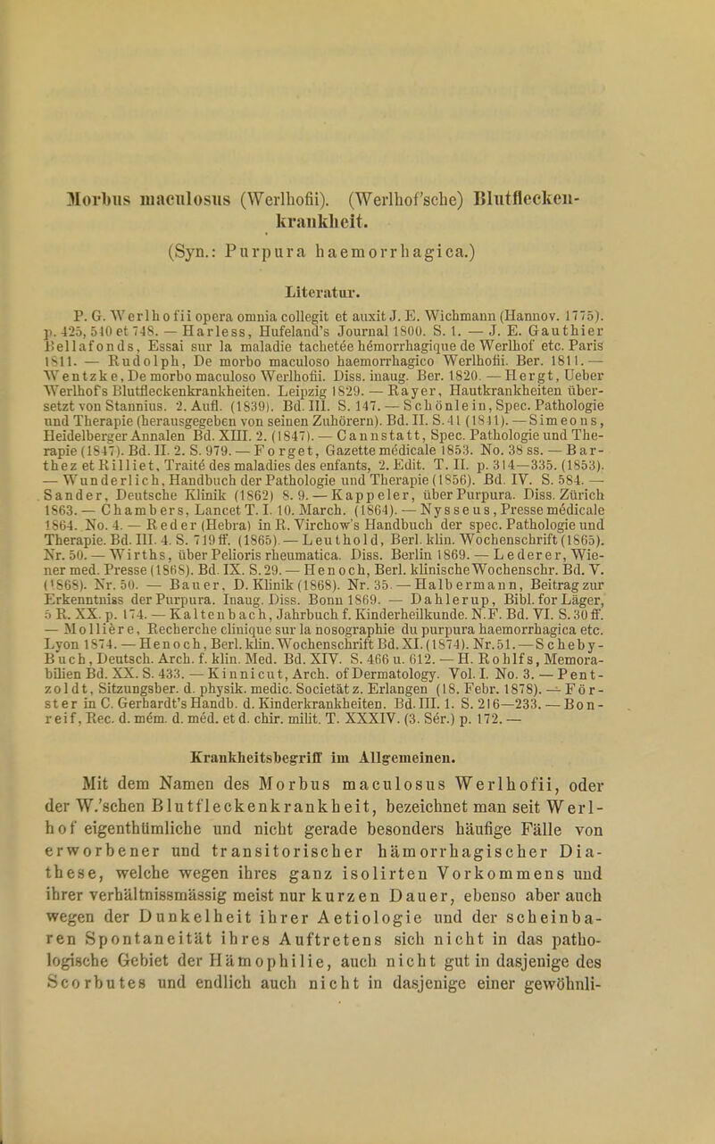 Morbus mnculosiis (Werlhofii). (Werlhofsche) Blutflecken- kranklieit. (Syn.: Purpura haemorrhagica.) Literatur. P. G. Werlhofii opcra oninia collegit et auxit J. E. Wichmann (Hannov. 1775). ]>. 425, 510 et 748. — Harless, Hufeland's Journal 1SÜ0. 8.1. — J. E. Gauthier Bellafonds, Essai sur la maladie tachetee hemorrhagique de Werlhof etc. Paris 1811. — Rudolph, De morbo maculoso haemorrhagico Werlhofii. Ber. 1811.— Wentzk e, De niorbo maculoso Werlhofii. Diss. inaug. Ber. 1820. — Hergt,Ueber Werlhofs Blutfleckenkrankheiten. Leipzig 1829. — Ray er, Hautkrankheiten über- setzt von Stannius. 2. Aufl. (1839). Bd. III. S. 147. — Schönle in, Spec. Pathologie und Therapie (herausgegeben von seinen Zuhörern). Bd. II. S.41 (1841). — Simeons, Heidelberger Annalen Bd. XHI. 2. (1847). — Cannstatt, Spec. Pathologie und The- rapie (1847). Bd. II. 2. S. 979. — F o r ge t, Gazette medicale 1853. No. 38 ss. — B a r- thez etRilliet, Tratte des maladies des enfants, 2. Edit. T.II. p. 314—335. (1853). — Wunderlich, Handbuch der Pathologie und Therapie (1856). Bd. IV. S. 584. — Sander, Deutsche Klinik (1862) 8.9. — Kappeler, über Purpura. Diss. Zürich 1863. — Chambers, Lancet T. I. 10. March. (1864). — Nysseus, Presse miSdicale L864. No. 4. — Reder(Hebra) in R. Virchow's Handbuch der spec. Pathologie und Therapie. Bd. III. 4. S. 719 ff. (1S65). — L eu t h o 1 d, Berl. klin. Wochenschrift (1865). Nr. 50. — Wirths, über Pelioris rheumatica. Diss. Berlin 1869. — Lederer, Wie- ner med. Presse (18H&). Bd. IX. S.29. — Hen och, Berl. klinischeWochenschr. Bd. V. (1868). Nr. 50. — Bauer, D. Klinik (1868). Nr. 35. — Halb ermann, Beitrag zur Erkenntniss der Purpura. Inaug. Diss. Bonu 1869. — Dahlerup, Bibl. for Läger, 5ß. XX. p. 174. — Kaltenbach, Jahrbuch f. Kinderheilkunde. N.F. Bd. VI. S. 30 ff. — Molliere, Recherche clinique sur la nosographie du purpura haemorrhagica etc. Lyon 1S74. — Henoch, Berl. klin. Wochenschrift Bd. XI. (1S74). Nr.51. — S c heb y - Buch, Deutsch. Arch. f. klin. Med. Bd. XIV. S. 466 u. 612. — H. Rohlf s, Memora- bilienBd. XX. S. 433. — Kinnicut, Aren, of Dermatology. Vol. I. No. 3. — Pent- zol d t. Sitzungsber. d. physik. medic. Societätz. Erlangen (18. Febr. 1878). — För- ster in C. Gerbardt'sHandb. d. Kinderkrankheiten. Bd.III. 1. S. 216—233. — Bon- reif , Ree. d. mem. d. med. et d. chir. milit. T. XXXIV. (3. Ser.) p. 172. — Krankheitshegriff im Allgemeinen. Mit dem Namen des Morbus maculosus Werlhofii, oder der W.'schen Blutfleckenkrankheit, bezeichnet man seit Werl- Ii o f eigenthümliche und nicht gerade besonders häufige Fälle von erworbener und transitorischer hämorrhagischer Dia- these, welche wegen ihres ganz isolirten Vorkommens und ihrer verhältnissmässig meist nur kurzen Dauer, ebenso aber auch wegen der Dunkelheit ihrer Aetiologie und der scheinba- ren Spontaneität ihres Auftretens sich nicht in das patho- logische Gebiet der Hämophilie, auch nicht gut in dasjenige des Scorbutes und endlich auch nicht in dasjenige einer gewöhnli-