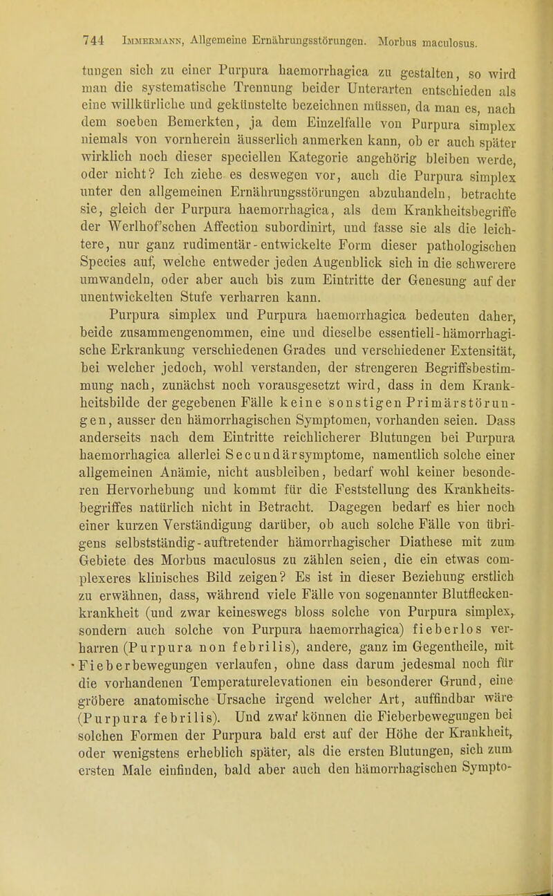 tinigen sich zu einer Purpura haemorrhagica zu gestalten, so wird man die systematische Trennung beider Unterarten entschieden als eine willkürliche und gekünstelte bezeichnen müssen, da man es, nach dem soeben Bemerkten, ja dem Einzelfalle von Purpura simplex niemals von vornherein äusserlich anmerken kann, ob er auch später wirklich noch dieser speciellen Kategorie angehörig bleiben werde, oder nicht? Ich ziehe es deswegen vor, auch die Purpura simplex unter den allgemeinen Ernährungsstörungen abzuhandeln, betrachte sie, gleich der Purpura haemorrhagica, als dem Krankheitsbegriffe der Werlhofschen Affection subordinirt, und fasse sie als die leich- tere, nur ganz rudimentär - entwickelte Form dieser pathologischen Species auf, welche entweder jeden Augenblick sich in die schwerere umwandeln, oder aber auch bis zum Eintritte der Genesung auf der unentwickelten Stufe verharren kann. Purpura simplex und Purpura haemorrhagica bedeuten daher, beide zusammengenommen, eine und dieselbe essentiell-hämorrhagi- sche Erkrankung verschiedenen Grades und verschiedener Extensität, bei welcher jedoch, wohl verstanden, der strengeren Begriffsbestim- mung nach, zunächst noch vorausgesetzt wird, dass in dem Krank- heitsbilde der gegebenen Fälle keine sonstigen Primärstörun- gen, ausser den hämorrhagischen Symptomen, vorhanden seien. Dass anderseits nach dem Eintritte reichlicherer Blutungen bei Purpura haemorrhagica allerlei Secun dar Symptome, namentlich solche einer allgemeinen Anämie, nicht ausbleiben, bedarf wohl keiner besonde- ren Hervorhebung und kommt für die Feststellung des Krankheits- begriffes natürlich nicht in Betracht. Dagegen bedarf es hier noch einer kurzen Verständigung darüber, ob auch solche Fälle von übri- gens selbstständig-auftretender hämorrhagischer Diathese mit zum Gebiete des Morbus maculosus zu zählen seien, die ein etwas coni- plexeres klinisches Bild zeigen? Es ist in dieser Beziehung erstlich zu erwähnen, dass, während viele Fälle von sogenannter Blutflecken- krankheit (und zwar keineswegs bloss solche von Purpura simplex, sondern auch solche von Purpura haemorrhagica) fieberlos ver- harren (Purpura non febrilis), andere, ganz im Gegentheile, mit • Fieberbewegungen verlaufen, ohne dass darum jedesmal noch für die vorhandenen Temperaturelevationen ein besonderer Grund, eine gröbere anatomische Ursache irgend welcher Art, auffindbar wäre (Purpura febrilis). Und zwar können die Fieberbewegungen bei solchen Formen der Purpura bald erst auf der Höhe der Krankheit, oder wenigstens erheblich später, als die ersten Blutungen, sich zum ersten Male einfinden, bald aber auch den hämorrhagischen Sympto-