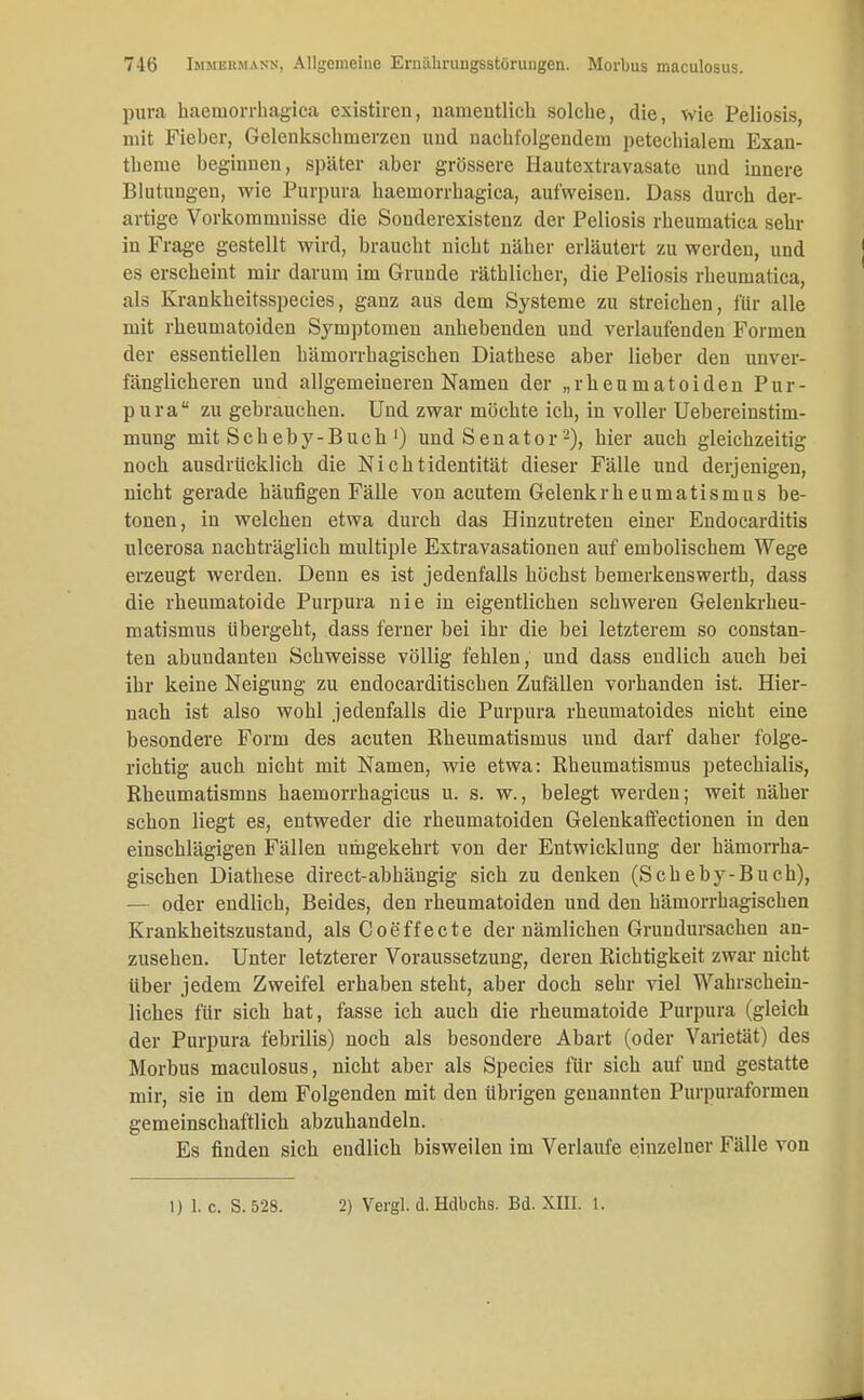 pura haemorrhagica existiren, namentlich solche, die, wie Peliosis, mit Fieber, Gelenkschinerzen und nachfolgendem petechialem Exan- theme beginnen, später aber grössere Hautextravasate und innere Blutungen, wie Purpura haemorrhagica, aufweisen. Dass durch der- artige Vorkommnisse die Souderexistenz der Peliosis rheumatica sehr in Frage gestellt wird, braucht nicht näher erläutert zu werden, und es erscheint mir darum im Grunde räthlicher, die Peliosis rheumatica, als Krankkeitsspeeies, ganz aus dem Systeme zu streichen, für alle mit rheumatoiden Symptomen anhebenden und verlaufenden Formen der essentiellen hämorrhagischen Diathese aber lieber den unver- fänglicheren und allgemeineren Namen der „rheumatoiden Pur- pura zu gebrauchen. Und zwar möchte ich, in voller Uebereinstim- mung mit Scheby-Buch') und Senator2), hier auch gleichzeitig noch ausdrücklich die Nichtidentität dieser Fälle und derjenigen, nicht gerade häufigen Fälle von acutem Gelenkrheumatismus be- tonen, in welchen etwa durch das Hinzutreten einer Endocarditis ulcerosa nachträglich multiple Extravasationen auf embolischem Wege erzeugt werden. Denn es ist jedenfalls höchst bemerkenswerth, dass die rheumatoide Purpura nie in eigentlichen schweren Gelenkrheu- matismus übergeht, dass ferner bei ihr die bei letzterem so constan- ten abundanten Schweisse völlig fehlen, und dass endlich auch bei ihr keine Neigung zu endocarditischen Zufällen vorhanden ist. Hier- nach ist also wohl jedenfalls die Purpura rheumatoides nicht eine besondere Form des acuten Rheumatismus und darf daher folge- richtig auch nicht mit Namen, wie etwa: Rheumatismus petechialis, Rheumatismns haemorrhagicus u. s. w., belegt werden; weit näher schon liegt es, entweder die rheumatoiden Gelenkaffectionen in den einschlägigen Fällen umgekehrt von der Entwicklung der hämorrha- gischen Diathese direct-abhängig sich zu denken (Scheby-Buch), — oder endlich, Beides, den rheumatoiden und den hämorrhagischen Krankheitszustand, als Coeffecte der nämlichen Grundursachen an- zusehen. Unter letzterer Voraussetzung, deren Richtigkeit zwar nicht über jedem Zweifel erhaben steht, aber doch sehr viel Wahrschein- liches für sich hat, fasse ich auch die rheumatoide Purpura (gleich der Purpura febrilis) noch als besondere Abart (oder Varietät) des Morbus maculosus, nicht aber als Species für sich auf und gestatte mir, sie in dem Folgenden mit den übrigen genannten Purpuraformen gemeinschaftlich abzuhandeln. Es finden sich endlich bisweilen im Verlaufe einzelner Fälle von 1) 1. c. S.528. 2) Vergl. d. Hdbchs. Bd. XIII. 1.