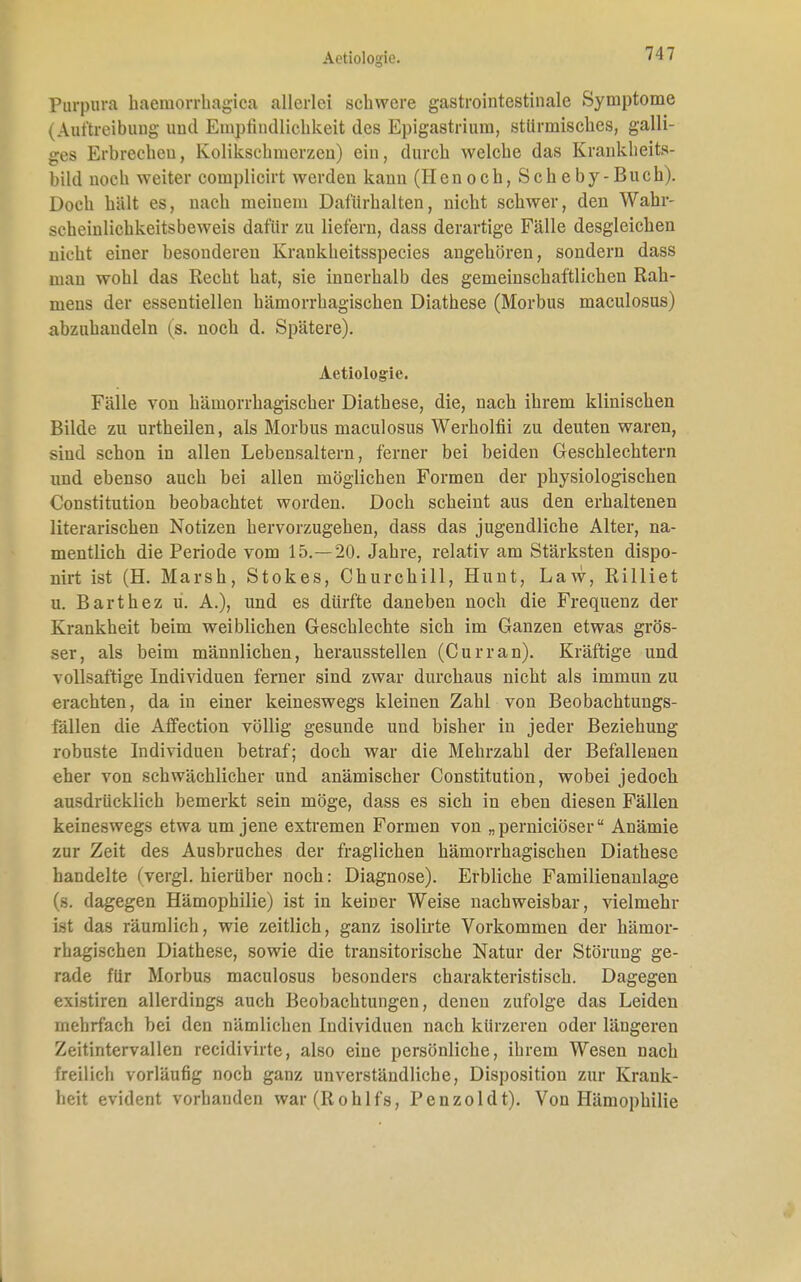 Aotiologie. Purpura haemorrhagica allerlei schwere gastrointestinale Symptome (Auftreibung und Empfindlichkeit des Epigastrium, stürmisches, galli- ges Erbrechen, Kolikschmerzen) ein, durch welche das Krankheits- bild noch weiter complicirt werden kann (Henoch, Scheby-Buch). Doch hält es, nach meinem Dafürhalten, nicht schwer, den Wahr- scheiulichkeitsbeweis dafür zu liefern, dass derartige Fälle desgleichen nicht einer besonderen Kraukheitsspecies angehören, sondern dass man wohl das Recht hat, sie innerhalb des gemeinschaftlichen Rah- mens der essentiellen hämorrhagischen Diathese (Morbus maculosus) abzuhandeln (s. noch d. Spätere). Aetiologie. Fälle von hämorrhagischer Diathese, die, nach ihrem klinischen Bilde zu urtheilen, als Morbus maculosus Werholfii zu deuten waren, sind schon in allen Lebensaltern, ferner bei beiden Geschlechtern und ebenso auch bei allen möglichen Formen der physiologischen Constitution beobachtet worden. Doch scheint aus den erhaltenen literarischen Notizen hervorzugehen, dass das jugendliche Alter, na- mentlich die Periode vom 15.—20. Jahre, relativ am Stärksten dispo- nirt ist (H. Marsh, Stokes, Churchill, Hunt, Law, Rilliet u. Barthez u. A.), und es dürfte daneben noch die Frequenz der Krankheit beim weiblichen Geschlechte sich im Ganzen etwas grös- ser, als beim männlichen, herausstellen (Curran). Kräftige und vollsaftige Individuen ferner sind zwar durchaus nicht als immun zu erachten, da in einer keineswegs kleinen Zahl von Beobachtungs- fällen die Affection völlig gesunde und bisher in jeder Beziehung robuste Individuen betraf; doch war die Mehrzahl der Befallenen eher von schwächlicher und anämischer Constitution, wobei jedoch ausdrücklich bemerkt sein möge, dass es sich in eben diesen Fällen keineswegs etwa um jene extremen Formen von „pernieiöser Anämie zur Zeit des Ausbruches der fraglichen hämorrhagischen Diathese handelte (vergl. hierüber noch: Diagnose). Erbliche Familienanlage (s. dagegen Hämophilie) ist in keiner Weise nachweisbar, vielmehr Ist das räumlich, wie zeitlich, ganz isolirte Vorkommen der hämor- rhagischen Diathese, sowie die transitorische Natur der Störung ge- rade für Morbus maculosus besonders charakteristisch. Dagegen existiren allerdings auch Beobachtungen, denen zufolge das Leiden mehrfach bei den nämlichen Individuen nach kürzeren oder längeren Zeitintervallen recidivirte, also eine persönliche, ihrem Wesen nach freilich vorläufig noch ganz unverständliche, Disposition zur Krank- heit evident vorhanden war(Rohlfs, Penzoldt). Von Hämophilie