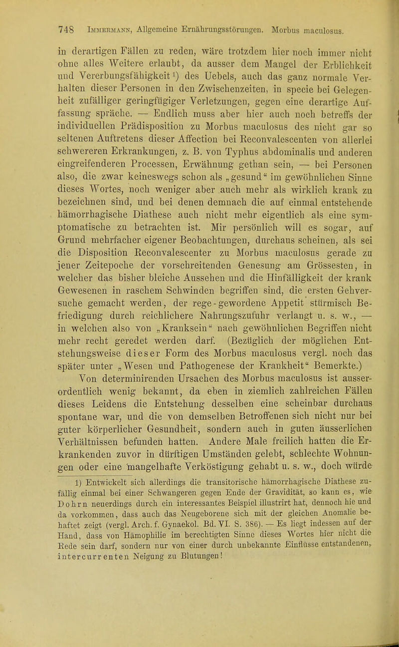in derartigen Fälleu zu reden, wäre trotzdem liier noch immer nicht ohne alles Weitere erlaubt, da ausser dem Mangel der Erblichkeit und Vererbungsfähigkeit') des Uebels, auch das ganz normale Ver- halten dieser Personen in den Zwischenzeiten, in specie bei Gelegen- heit zufälliger geringfügiger Verletzungen, gegen eine derartige Auf- fassung spräche. — Endlich muss aber hier auch noch betreffs der individuellen Prädisposition zu Morbus maculosus des nicht gar so seltenen Auftretens dieser Affection bei Reconvalescenten von allerlei schwereren Erkrankungen, z. B. von Typhus abdominalis und anderen eingreifenderen Processen, Erwähnung gethan sein, — bei Personen also, die zwar keineswegs schon als „ gesund im gewöhnlichen Sinne dieses Wortes, noch weniger aber auch mehr als wirklich krank zu bezeichnen sind, und bei denen demnach die auf einmal entstehende hämorrhagische Diathese auch nicht mehr eigentlich als eine sym- ptomatische zu betrachten ist. Mir persönlich will es sogar, auf Grund mehrfacher eigener Beobachtungen, durchaus scheinen, als sei die Disposition Reconvalescenter zu Morbus maculosus gerade zu jener Zeitepoche der vorschreitenden Genesung am Grossesten, in welcher das bisher bleiche Aussehen und die Hinfälligkeit der krank Gewesenen in raschem Schwinden begriffen sind, die ersten Gehver- suche gemacht werden, der rege - gewordene Appetit stürmisch Be- friedigung durch reichlichere Nahrungszufuhr verlangt u. s. w., — in welchen also von „ Kranksein nach gewöhnlichen Begriffen nicht mehr recht geredet werden darf. (Bezüglich der möglichen Ent- stehungsweise dieser Form des Morbus maculosus vergl. noch das später unter „Wesen und Pathogenese der Krankheit Bemerkte.) Von determinirenden Ursachen des Morbus maculosus ist ausser- ordentlich wenig bekannt, da eben in ziemlich zahlreichen Fällen dieses Leidens die Entstehung desselben eine scheinbar durchaus spontane war, und die von demselben Betroffenen sich nicht nur bei guter körperlicher Gesundheit, sondern auch in guten äusserlichen Verhältnissen befunden hatten. Andere Male freilich hatten die Er- krankenden zuvor in dürftigen Umständen gelebt, schlechte Wohnun- gen oder eine mangelhafte Verköstigung gehabt u. s. w., doch würde 1) Entwickelt sich allerdings die transitorische hämorrhagische Diathese zu- fällig einmal bei einer Schwangeren gegen Ende der Gravidität, so kann es, wie Dohrn neuerdings durch ein interessantes Beispiel illustrirt hat, dennoch hie und da vorkommen, dass auch das Neugeborene sich mit der gleichen Anomalie be- haftet zeigt (vergl. Arch. f. Gynaekol. Bd. VI. S. 386). — Es liegt indessen auf der Hand, dass von Hämophilie im berechtigten Sinne dieses Wortes hier nicht die Rede sein darf, sondern nur von einer durch unbekannte Einflüsse entstandenen, intercurrenten Neigung zu Blutungen!