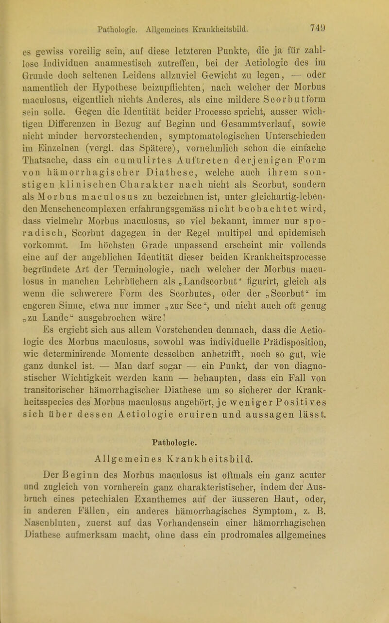 es gewiss voreilig sein, auf diese letzteren Punkte, die ja für zahl- lose Individuen anamnestisch zutreffen, bei der Aetiologie des im Grunde doch seltenen Leidens allzuviel Gewicht zu legen, — oder namentlich der Hypothese beizupflichten, nach welcher der Morbus maculosus, eigentlich nichts Anderes, als eine mildere Scorbutforui sein solle. Gegen die Identität beider Processe spricht, ausser wich- tigen Differenzen in Bezug auf Beginn und Gesammtverlauf, sowie nicht minder hervorstechenden, symptomatologischen Unterschieden im Einzelneu (vergl. das Spätere), vornehmlich schon die einfache Thatsache, dass ein cumulirtes Auftreten derjenigen Form von hämorrhagischer Diathese, welche auch ihrem son- stigen klinischen Charakter nach nicht als Scorbut, sondern als Morbus maculosus zu bezeichnen ist, unter gleichartig-leben- den Menschencomplexen erfahrungsgemäss nicht beobachtet wird, dass vielmehr Morbus maculosus, so viel bekannt, immer nur spo- radisch, Scorbut dagegen in der Regel multipel und epidemisch vorkommt. Im höchsten Grade unpassend erscheint mir vollends eine auf der angeblichen Identität dieser beiden Krankheitsprocesse begründete Art der Terminologie, nach welcher der Morbus macu- losus in manchen Lehrbüchern als „Landscorbut figurirt, gleich als wenn die schwerere Form des Scorbutes, oder der „Scorbut im engeren Sinne, etwa nur immer „ zur See, und nicht auch oft genug -zu Lande ausgebrochen wäre! Es ergiebt sich aus allem Vorstehenden demnach, dass die Aetio- logie des Morbus maculosus, sowohl was individuelle Prädisposition, wie determinirende Momente desselben anbetrifft, noch so gut, wie ganz dunkel ist. — Man darf sogar — ein Punkt, der von diagno- stischer Wichtigkeit werden kann — behaupten, dass ein Fall von transitorischer hämorrhagischer Diathese um so sicherer der Krank- heitsspecies des Morbus maculosus angehört, je weniger Positives sich über dessen Aetiologie eruiren und aussagen lässt. Pathologie. Allgemeines Krankheitsbild. Der Beginn des Morbus maculosus ist oftmals ein ganz acuter und zugleich von vornherein ganz charakteristischer, indem der Aus- bruch eines petechialen Exanthemes auf der äusseren Haut, oder, in anderen Fällen, ein anderes hämorrhagisches Symptom, z. B. Nasenbluten, zuerst auf das Vorhandensein einer hämorrhagischen Diathese aufmerksam macht, ohne dass ein prodromales allgemeines