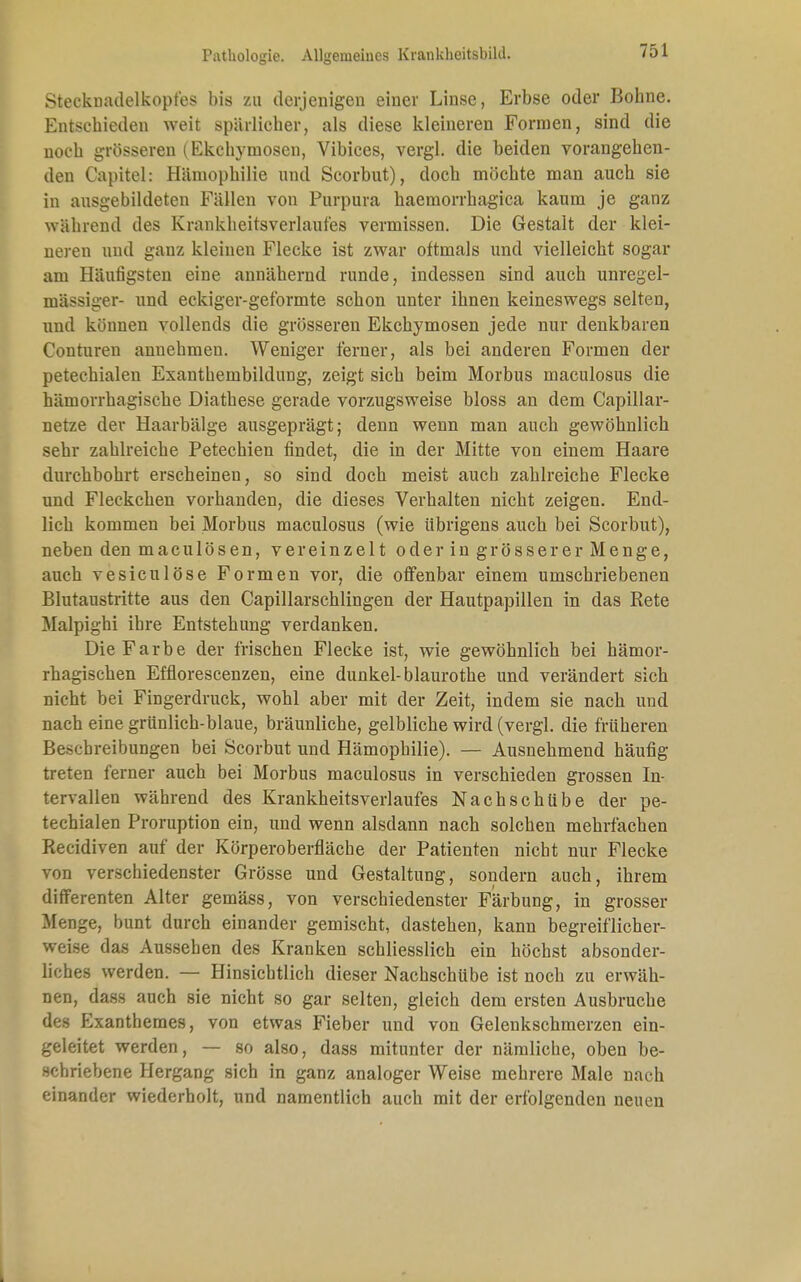 Stecknadelkopfes bis zu derjenigen einer Linse, Erbse oder Bohne. Entschieden weit spärlicher, als diese kleineren Formen, sind die noch grösseren (Ekchymosen, Vibices, vergl. die beiden vorangehen- den Capitel: Hämophilie und Scorbut), doch möchte man auch sie in ausgebildeten Fällen von Purpura haemorrhagica kaum je ganz während des Krankheitsverlaufes vermissen. Die Gestalt der klei- neren und ganz kleinen Flecke ist zwar oftmals und vielleicht sogar am Häufigsten eine annähernd runde, indessen sind auch unregel- mässiger- und eckiger-geformte schon unter ihnen keineswegs selten, und können vollends die grösseren Ekchymosen jede nur denkbaren Conturen annehmen. Weniger ferner, als bei anderen Formen der petechialen Exanthembildung, zeigt sich beim Morbus maculosus die hämorrhagische Diathese gerade vorzugsweise bloss an dem Capillar- netze der Haarbälge ausgeprägt; denn wenn man auch gewöhnlich sehr zahlreiche Petechien findet, die in der Mitte von einem Haare durchbohrt erscheinen, so sind doch meist auch zahlreiche Flecke und Fleckchen vorhanden, die dieses Verhalten nicht zeigen. End- lich kommen bei Morbus maculosus (wie übrigens auch bei Scorbut), neben den maculösen, vereinzelt oder in grösserer Menge, auch vesiculöse Formen vor, die offenbar einem umschriebenen Blutaustritte aus den Capillarschlingen der Hautpapillen in das Rete Malpighi ihre Entstehung verdanken. Die Farbe der frischen Flecke ist, wie gewöhnlich bei hämor- rhagischen Efflorescenzen, eine dunkel-blaurothe und verändert sich nicht bei Fingerdruck, wohl aber mit der Zeit, indem sie nach und nach eine grünlich-blaue, bräunliche, gelbliche wird (vergl. die früheren Beschreibungen bei Scorbut und Hämophilie). — Ausnehmend häufig treten ferner auch bei Morbus maculosus in verschieden grossen In- tervallen während des Krankheitsverlaufes Nachschübe der pe- techialen Proruption ein, und wenn alsdann nach solchen mehrfachen Recidiven auf der Körperoberfläche der Patienten nicht nur Flecke von verschiedenster Grösse und Gestaltung, sondern auch, ihrem differenten Alter gemäss, von verschiedenster Färbung, in grosser Menge, bunt durch einander gemischt, dastehen, kann begreiflicher- weise das Aussehen des Kranken schliesslich ein höchst absonder- liches werden. — Hinsichtlich dieser Nachschübe ist noch zu erwäh- nen, dass auch sie nicht so gar selten, gleich dem ersten Ausbruche des Exanthemes, von etwas Fieber und von Gelenkschmerzen ein- geleitet werden, — so also, dass mitunter der nämliche, oben be- schriebene Hergang sich in ganz analoger Weise mehrere Male nach einander wiederholt, und namentlich auch mit der erfolgenden neuen