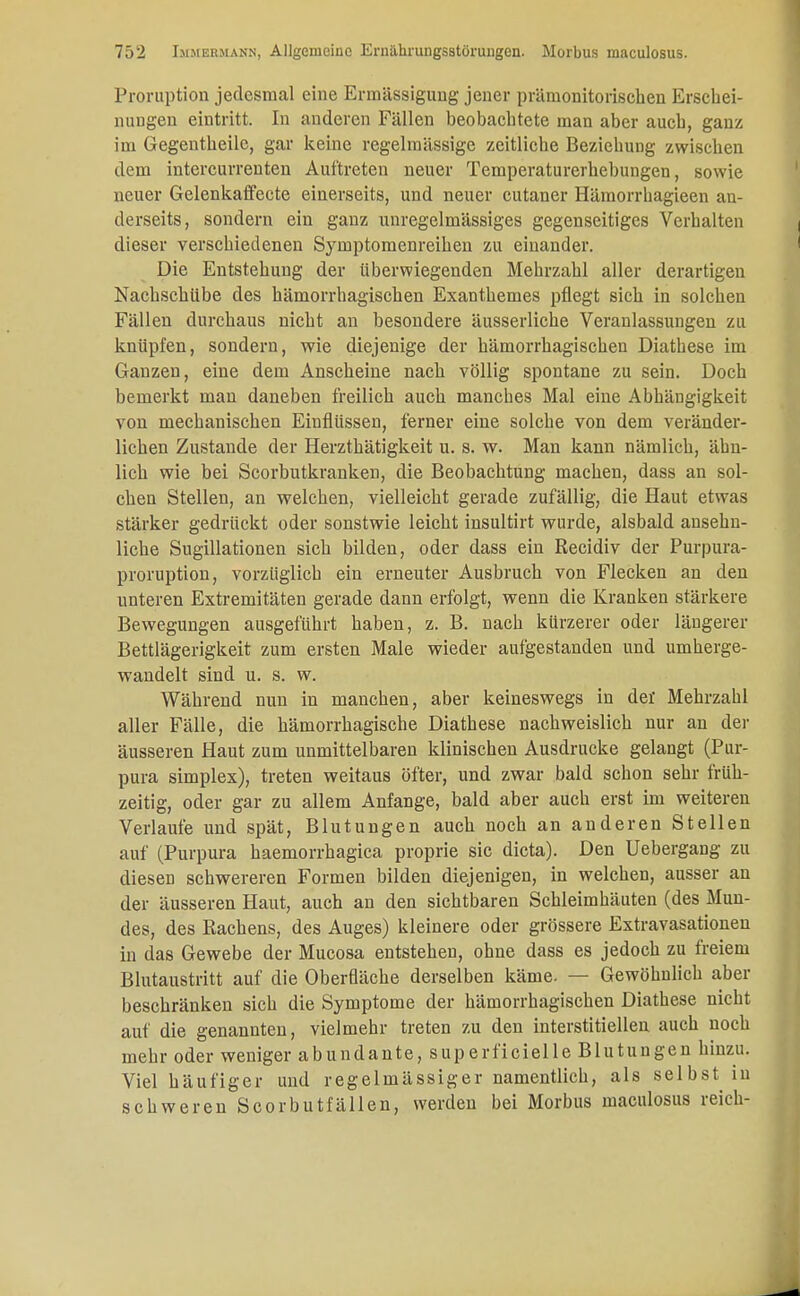Proruption jedesmal eine Ermässigung jener prämonitoriseben Erschei- nungen eintritt. In anderen Fällen beobachtete man aber auch, ganz im Gegentheile, gar keine regelmässige zeitliche Beziehung zwischen dem intercurrenten Auftreten neuer Temperaturerhebungen, sowie neuer Gelenkaffecte einerseits, und neuer cutaner Hämorrhagieen an- derseits, sondern ein ganz unregelmässiges gegenseitiges Verhalten dieser verschiedenen Symptomenreihen zu einander. Die Entstehung der überwiegenden Mehrzahl aller derartigen Nachschübe des hämorrhagischen Exanthemes pflegt sich in solchen Fällen durchaus nicht an besondere äusserliche Veranlassungen zu knüpfen, sondern, wie diejenige der hämorrhagischen Diathese im Ganzen, eine dem Anscheine nach völlig spontane zu sein. Doch bemerkt man daneben freilich auch manches Mal eine Abhängigkeit von mechanischen Einflüssen, ferner eine solche von dem veränder- lichen Zustande der Herzthätigkeit u. s. w. Man kann nämlich, ähn- lich wie bei Scorbutkranken, die Beobachtung machen, dass an sol- chen Stellen, an welchen, vielleicht gerade zufällig, die Haut etwas stärker gedrückt oder sonstwie leicht insultirt wurde, alsbald ansehn- liche Sugillationen sich bilden, oder dass ein Recidiv der Purpura- proruption, vorzüglich ein erneuter Ausbruch von Flecken an den unteren Extremitäten gerade dann erfolgt, wenn die Kranken stärkere Bewegungen ausgeführt haben, z. B. nach kürzerer oder längerer Bettlägerigkeit zum ersten Male wieder aufgestanden und umherge- wandelt sind u. s. w. Während nun in manchen, aber keineswegs in der Mehrzahl aller Fälle, die hämorrhagische Diathese nachweislich nur an der äusseren Haut zum unmittelbaren klinischen Ausdrucke gelangt (Pur- pura simplex), treten weitaus öfter, und zwar bald schon sehr früh- zeitig, oder gar zu allem Anfange, bald aber auch erst im weiteren Verlaufe und spät, Blutungen auch noch an anderen Stellen auf (Purpura haemorrhagica proprie sie dicta). Den Uebergang zu diesen schwereren Formen bilden diejenigen, in welchen, ausser an der äusseren Haut, auch an den sichtbaren Schleimhäuten (des Mun- des, des Rachens, des Auges) kleinere oder grössere Extravasationen in das Gewebe der Mucosa entstehen, ohne dass es jedoch zu freiem Blutaustritt auf die Oberfläche derselben käme- — Gewöhnlich aber beschränken sich die Symptome der hämorrhagischen Diathese nicht auf die genannten, vielmehr treten zu den interstitiellen auch noch mehr oder weniger abundante, superficielle Blutungen hinzu. Viel häufiger und regelmässiger namentlich, als selbst in schweren Scorbutfällen, werden bei Morbus maculosus reich-