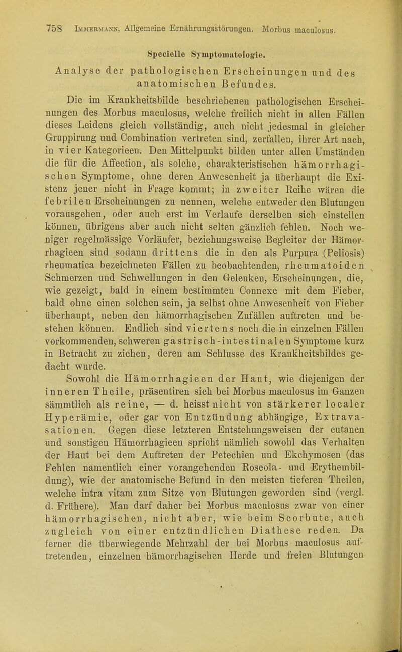 Speciclle Symptomatologie. Analyse der pathologischen Erscheinungen und des anatomischen Befundes. Die im Krankheitsbilde beschriebenen pathologischen Erschei- nungen des Morbus maculosus, welche freilich nicht in allen Fällen dieses Leidens gleich vollständig, auch nicht jedesmal in gleicher Gruppirung und Combination vertreten sind, zerfallen, ihrer Art nach, in vier Kategorieen. Den Mittelpunkt bilden unter allen Umständen die für die Affection, als solche, charakteristischen hämorrhagi- schen Symptome, ohne deren Anwesenheit ja überhaupt die Exi- stenz jener nicht in Frage kommt; in zweiter Reihe wären die febrilen Erscheinungen zu nennen, welche entweder den Blutungen vorausgehen, oder auch erst im Verlaufe derselben sich einstellen können, übrigens aber auch nicht selten gänzlich fehlen. Noch we- niger regelmässige Vorläufer, beziehungsweise Begleiter der Hämor- rhagieen sind sodann drittens die in den als Purpura (Peliosis) rheumatica bezeichneten Fällen zu beobachtenden, rheumatoiden Schmerzen und Schwellungen in den Gelenken, Erscheinungen, die, wie gezeigt, bald in einem bestimmten Connexe mit dem Fieber, bald ohne einen solchen sein, ja selbst ohne Anwesenheit von Fieber überhaupt, neben den hämorrhagischen Zufällen auftreten und be- stehen können. Endlich sind viertens noch die in einzelnen Fällen vorkommenden, schweren gastrisch-intestinalen Symptome kurz in Betracht zu ziehen, deren am Schlüsse des Krankheitsbildes ge- dacht wurde. Sowohl die Hämorrhagieen der Haut, wie diejenigen der inneren Theile, präsentiren sich bei Morbus maculosus im Ganzen sämmtlich als reine, — d. heisst nicht von stärkerer localer Hyperämie, oder gar von Entzündung abhängige, Extrava- saten en. Gegen diese letzteren Entstehungsweisen der cutanen und sonstigen Hämorrhagieen spricht nämlich sowohl das Verhalten der Haut bei dem Auftreten der Petechien und Ekchymosen (das Fehlen namentlich einer vorangehenden Roseola- und Erytheinbil- dung), wie der anatomische Befund in den meisten tieferen Theileu, welche intra vitam zum Sitze von Blutungen geworden sind (vergl. d. Frühere). Man darf daher bei Morbus maculosus zwar von einer hämorrhagischen, nicht aber, wie beim Scorbute, auch zugleich von einer entzündlichen Diathese reden. Da ferner die überwiegende Mehrzahl der bei Morbus maculosus auf- tretenden, einzelnen hämorrhagischen Herde und freien Blutungen