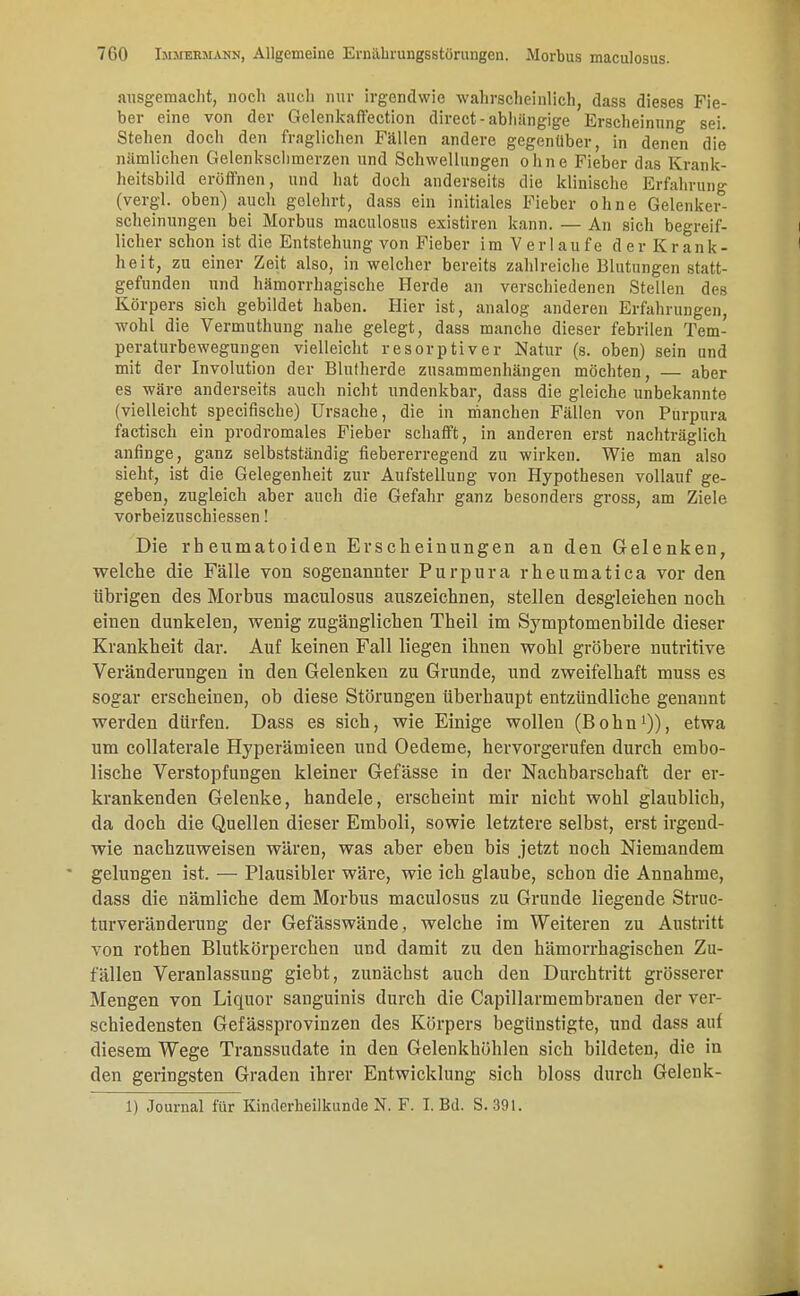 ausgemacht, noch auch nur irgendwie wahrscheinlich, dass dieses Fie- ber eine von der Gelenkaffection direct-abhängige Erscheinung sei. Stehen doch den fraglichen Fällen andere gegenüber, in denen die nämlichen Gelenkschmerzen und Schwellungen ohne Fieber das Krank- heitsbild eröffnen, und hat doch anderseits die klinische Erfahrung (vergl. oben) auch golehrt, dass ein initiales Fieber ohne Gelenker- scheinungen bei Morbus maculosus existiren kann. — An sich begreif- licher schon ist die Entstehung von Fieber im Verlaufe der Krank- heit, zu einer Zeit also, in welcher bereits zahlreiche Blutungen statt- gefunden und hämorrhagische Herde an verschiedenen Stellen des Körpers sich gebildet haben. Hier ist, analog anderen Erfahrungen, wohl die Vermuthung nahe gelegt, dass manche dieser febrilen Tem- peraturbewegungen vielleicht resorptiver Natur (s. oben) sein und mit der Involution der Blutherde zusammenhängen möchten, — aber es wäre anderseits auch nicht undenkbar, dass die gleiche unbekannte (vielleicht specifische) Ursache, die in manchen Fällen von Purpura factisch ein prodromales Fieber schafft, in anderen erst nachträglich anfinge, ganz selbstständig fiebererregend zu wirken. Wie man also sieht, ist die Gelegenheit zur Aufstellung von Hypothesen vollauf ge- geben, zugleich aber auch die Gefahr ganz besonders gross, am Ziele vorbeizuschiessen! Die rheumatoiden Erscheinungen an den Gelenken, welche die Fälle von sogenannter Purpura rheumatica vor den übrigen des Morbus maculosus auszeichnen, stellen desgleichen noch einen dunkelen, wenig zugänglichen Theil im Symptomenbilde dieser Krankheit dar. Auf keinen Fall liegen ihnen wohl gröbere nutritive Veränderungen in den Gelenken zu Grunde, und zweifelhaft muss es sogar erscheinen, ob diese Störungen überhaupt entzündliche genannt werden dürfen. Dass es sich, wie Einige wollen (Bohn1)), etwa um collaterale Hyperämieen und Oedeme, hervorgerufen durch embo- lische Verstopfungen kleiner Gefässe in der Nachbarschaft der er- krankenden Gelenke, handele, erscheint mir nicht wohl glaublich, da doch die Quellen dieser Emboli, sowie letztere selbst, erst irgend- wie nachzuweisen wären, was aber eben bis jetzt noch Niemandem gelungen ist. — Plausibler wäre, wie ich glaube, schon die Annahme, dass die nämliche dem Morbus maculosus zu Grunde liegende Struc- turveränderung der Gefässwände, welche im Weiteren zu Austritt von rothen Blutkörperchen und damit zu den hämorrhagischen Zu- fällen Veranlassung giebt, zunächst auch den Durchtritt grösserer Mengen von Liquor sanguinis durch die Capillarmembranen der ver- schiedensten Gefässprovinzen des Körpers begünstigte, und dass auf diesem Wege Transsudate in den Gelenkhöhlen sich bildeten, die in den geringsten Graden ihrer Entwicklung sich bloss durch Gelenk-