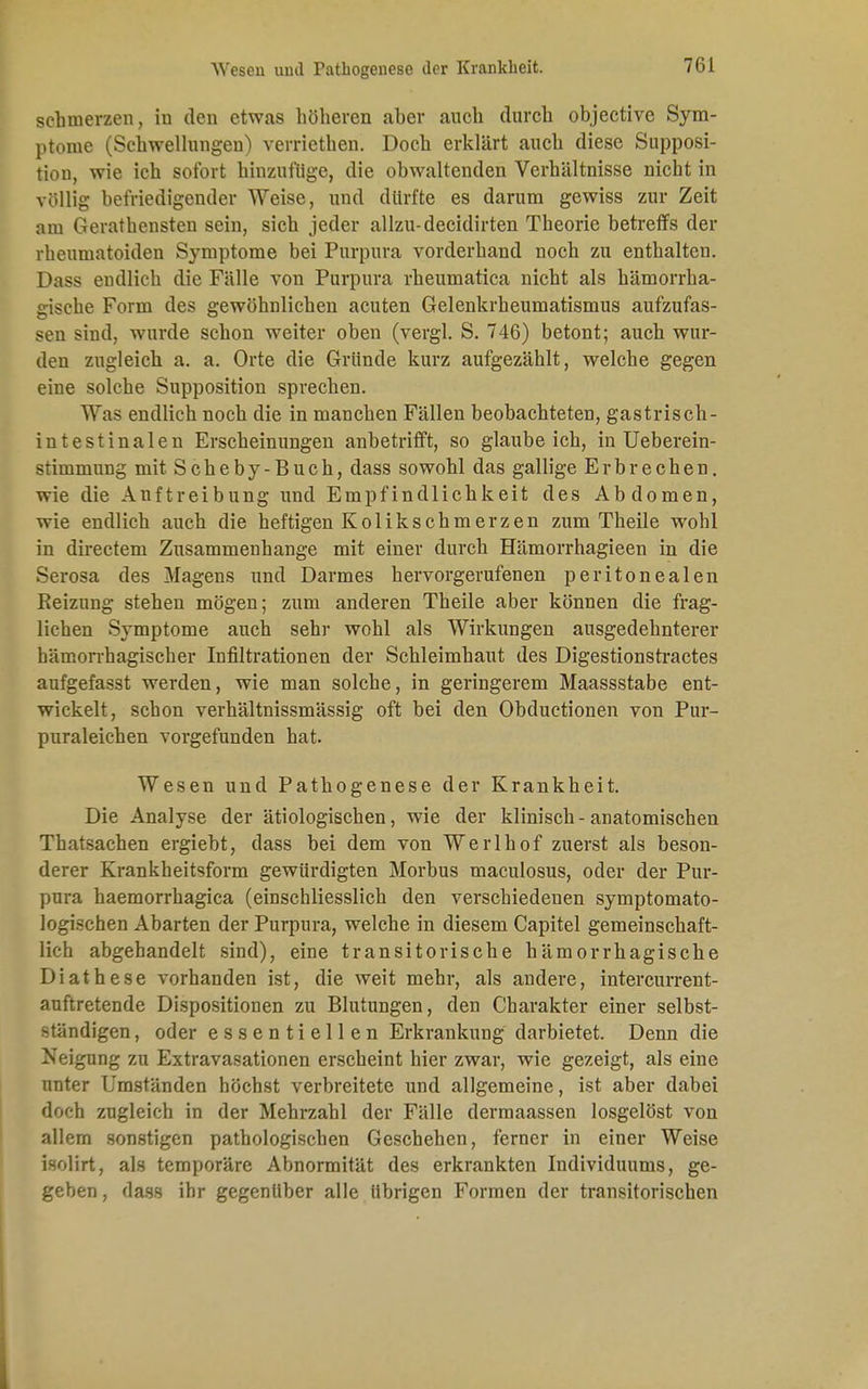 schmerzen, in den etwas höheren aber auch durch objective Sym- ptome (Schwellungen) verriethen. Doch erklärt auch diese Supposi- tiou, wie ich sofort hinzufüge, die obwaltenden Verhältnisse nicht in völlig befriedigender Weise, und dürfte es darum gewiss zur Zeit am Geratensten sein, sich jeder allzu-decidirten Theorie betreffs der rheumatoiden Symptome bei Purpura vorderhand noch zu enthalten. Dass endlich die Fälle von Purpura rheumatica nicht als hämorrha- gische Form des gewöhnlichen acuten Gelenkrheumatismus aufzufas- sen sind, wurde schon weiter oben (vergl. S. 746) betont; auch wur- den zugleich a. a. Orte die Gründe kurz aufgezählt, welche gegen eine solche Supposition sprechen. Was endlich noch die in manchen Fällen beobachteten, gastrisch - intestinalen Erscheinungen anbetrifft, so glaubeich, in Ueberein- stimmung mit Scheby-Buch, dass sowohl das gallige Erbrechen, wie die Anftreibung und Empfindlichkeit des Abdomen, wie endlich auch die heftigen Kolik schmerzen zum Theile wohl in directem Zusammenhange mit einer durch Hämorrhagieen in die Serosa des Magens und Darmes hervorgerufenen peritonealen Keizung stehen mögen; zum anderen Theile aber können die frag- lichen Symptome auch sehr wohl als Wirkungen ausgedehnterer hämorrhagischer Infiltrationen der Schleimhaut des Digestionstractes aufgefasst werden, wie man solche, in geringerem Maassstabe ent- wickelt, schon verhältnissmässig oft bei den Obductionen von Pur- puraleichen vorgefunden hat. Wesen und Pathogenese der Krankheit. Die Analyse der ätiologischen, wie der klinisch-anatomischen Thatsachen ergiebt, dass bei dem von Werlhof zuerst als beson- derer Krankheitsform gewürdigten Morbus maculosus, oder der Pur- pura haemorrhagica (einschliesslich den verschiedenen symptomato- logischen Abarten der Purpura, welche in diesem Capitel gemeinschaft- lich abgehandelt sind), eine transitorische hämorrhagische Diathese vorhanden ist, die weit mehr, als andere, intercurrent- auftretende Dispositionen zu Blutungen, den Charakter einer selbst- ständigen , oder essentiellen Erkrankung darbietet. Denn die Neigung zu Extravasationen erscheint hier zwar, wie gezeigt, als eine nnter Umständen höchst verbreitete und allgemeine, ist aber dabei doch zugleich in der Mehrzahl der Fälle dermaassen losgelöst von allem sonstigen pathologischen Geschehen, ferner in einer Weise isolirt, als temporäre Abnormität des erkrankten Individuums, ge- geben , dass ihr gegenüber alle übrigen Formen der transitorischen