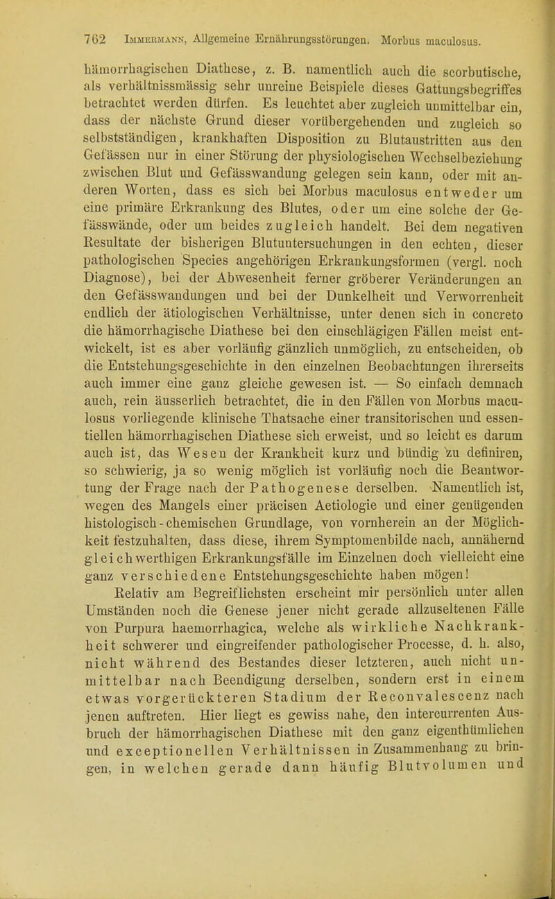 hämorrhagischen Diathese, z. B. namentlich auch die scorbutische, als verhältnissmässig sehr unreine Betspiele dieses Gattungsbegriffes betrachtet werden dürfen. Es leuchtet aber zugleich unmittelbar ein, dass der nächste Grund dieser vorübergehenden und zugleich so selbstständigen, krankhaften Disposition zu Blutaustritten aus den Gelassen nur in einer Störung der physiologischen Wechselbeziehung zwischen Blut und Gefässwandung gelegen sein kann, oder mit an- deren Worten, dass es sich bei Morbus maculosus entweder um eine primäre Erkrankung des Blutes, oder um eine solche der Ge- fässwände, oder um beides zugleich handelt. Bei dem negativen Resultate der bisherigen Blutuntersuchungen in den echten, dieser pathologischen Species angehörigen Erkrankungsformen (vergl. noch Diagnose), bei der Abwesenheit ferner gröberer Veränderungen an den Gefässwandungen und bei der Dunkelheit und Verworrenheit endlich der ätiologischen Verhältnisse, unter denen sich in concreto die hämorrhagische Diathese bei den einschlägigen Fällen meist ent- wickelt, ist es aber vorläufig gänzlich unmöglich, zu entscheiden, ob die Entstehungsgeschichte in den einzelnen Beobachtungen ihrerseits auch immer eine ganz gleiche gewesen ist. — So einfach demnach auch, rein äusserlich betrachtet, die in den Fällen von Morbus macu- losus vorliegende klinische Thatsache einer transitorischen und essen- tiellen hämorrhagischen Diathese sich erweist, und so leicht es darum auch ist, das Wesen der Krankheit kurz und bündig zu definiren, so schwierig, ja so wenig möglich ist vorläufig noch die Beantwor- tung der Frage nach der Pathogenese derselben. Namentlich ist, wegen des Mangels einer präcisen Aetiologie und einer genügenden histologisch - chemischen Grundlage, von vornherein an der Möglich- keit festzuhalten, dass diese, ihrem Symptomenbilde nach, annähernd gl eich werthigen Erkrankungsfälle im Einzelnen doch vielleicht eine ganz verschiedene Entstehungsgeschichte haben mögen! Relativ am Begreiflichsten erscheint mir persönlich unter allen Umständen noch die Genese jener nicht gerade allzuseltenen Fälle von Purpura haemorrhagica, welche als wirkliche Nachkrank- heit schwerer und eingreifender pathologischer Processe, d. h. also, nicht während des Bestandes dieser letzteren, auch nicht un- mittelbar nach Beendigung derselben, sondern erst in einem etwas vorgerückteren Stadium der Reconvalescenz nach jenen auftreten. Hier liegt es gewiss nahe, den intercurrenten Aus- bruch der hämorrhagischen Diathese mit den ganz eigenthümlichen und exceptionellen Verhältnissen in Zusammenhang zu brin- gen, in welchen gerade dann häufig Blutvolumen und