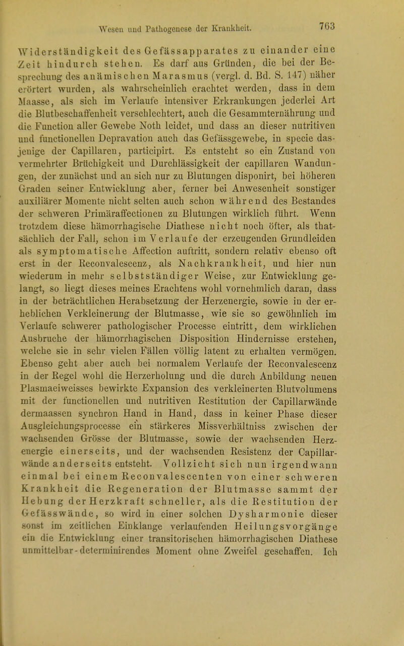 7Ü3 Widerständigkeit des Gefässapparates zu einander eine Zeit hindurch stehen. Es darf aus Gründen, die bei der Be- sprechung des anämischen Marasmus (vergl. d. Bd. S. 147) näher erörtert wurden, als wahrscheinlich erachtet werden, dass in dem Maasse, als sich im Verlaute intensiver Erkrankungen jederlei Art die Blutbeschaffenheit verschlechtert, auch die Gesammternährung und die Function aller Gewebe Noth leidet, und dass an dieser nutritiven und t'unctionellen Depravation auch das Gefässgewebe, in specie das- jenige der Capillaren, participirt. Es entsteht so ein Zustand von vermehrter Brüchigkeit und Durchlässigkeit der capillaren Wandun- gen, der zunächst und an sich nur zu Blutungen disponirt, bei höheren Graden seiner Entwicklung aber, ferner bei Anwesenheit sonstiger auxiliärer Momente nicht selten auch schon während des Bestandes der schweren Primäraffectionen zu Blutungen wirklich führt. Wenn trotzdem diese hämorrhagische Diathese nicht noch öfter, als that- sächlich der Fall, schon im Verlaufe der erzeugenden Grundleiden als symptomatische Affection auftritt, sondern relativ ebenso oft erst in der Beconvalescenz, als Nachkrankheit, und hier nun wiederum in mehr selbstständiger Weise, zur Entwicklung ge- langt, so liegt dieses meines Erachtens wohl vornehmlich daran, dass in der beträchtlichen Herabsetzung der Herzenergie, sowie in der er- heblichen Verkleinerung der Blutmasse, wie sie so gewöhnlich im Verlaufe schwerer pathologischer Processe eintritt, dem wirklichen Ausbruche der hämorrhagischen Disposition Hindernisse erstehen, welche sie in sehr vielen Fällen völlig latent zu erhalten vermögen. Ebenso geht aber auch bei normalem Verlaufe der Reconvalescenz in der Kegel wohl die Herzerholung und die durch Anbildung neuen Plasmaeiweisses bewirkte Expansion des verkleinerten Blutvolumens mit der functionellen und nutritiven Restitution der Capillarwände dermaassen synchron Hand in Hand, dass in keiner Phase dieser Ausgleichungsprocesse ein stärkeres Missverhältniss zwischen der wachsenden Grösse der Blutmasse, sowie der wachsenden Herz- energie einerseits, und der wachsenden Resistenz der Capillar- wände anderseits entsteht. Vollzieht sich nun irgendwann einmal bei einem Reconvalescenten von einer schweren Krankheit die Regeneration der Blutmasse sammt der liebung der Herzkraft schneller, als die Restitution der Gefässwände, so wird in einer solchen Dysharmonie dieser sonst im zeitlichen Einklänge verlaufenden Heilungsvorgänge ein die Entwicklung einer transitorischen hämorrhagischen Diathese unmittelbar-determinirendes Moment ohne Zweifel geschaffen. Ich