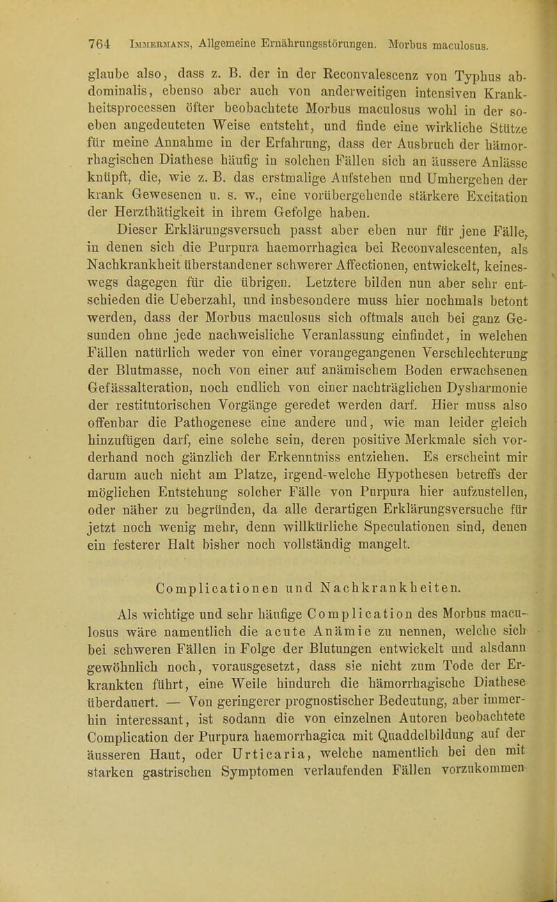 glaube also, dass z. B. der in der Reconvalescenz von Typhus ab- dominalis, ebenso aber auch von anderweitigen intensiven Krank- heitsprocessen öfter beobachtete Morbus maculosus wohl in der so- eben angedeuteten Weise entsteht, und finde eine wirkliche Stütze für meine Annahme in der Erfahrung, dass der Ausbruch der hämor- rhagischen Diathese häufig in solchen Fällen sich an äussere Anlässe knüpft, die, wie z. B. das erstmalige Aufstehen und Umhergehen der krank Gewesenen u. s. w., eine vorübergehende stärkere Excitation der Herzthätigkeit in ihrem Gefolge haben. Dieser Erklärungsversuch passt aber eben nur für jene Fälle, in denen sich die Purpura haemorrhagica bei Reconvalescenten, als Nachkrankheit überstandener schwerer Affectionen, entwickelt, keines- wegs dagegen für die übrigen. Letztere bilden nun aber sehr ent- schieden die Ueberzahl, und insbesondere muss hier nochmals betont werden, dass der Morbus maculosus sich oftmals auch bei ganz Ge- sunden ohne jede nachweisliche Veranlassung einfindet, in welchen Fällen natürlich weder von einer vorangegangenen Verschlechterung der Blutmasse, noch von einer auf anämischem Boden erwachsenen Gef ässalteration, noch endlich von einer nachträglichen Dysharmonie der restitutorischen Vorgänge geredet werden darf. Hier muss also offenbar die Pathogenese eine andere und, wie man leider gleich hinzufügen darf, eine solche sein, deren positive Merkmale sich vor- derhand noch gänzlich der Erkenntniss entziehen. Es erscheint mir darum auch nicht am Platze, irgend-welche Hypothesen betreffs der möglichen Entstehung solcher Fälle von Purpura hier aufzustellen, oder näher zu begründen, da alle derartigen Erklärungsversuche für jetzt noch wenig mehr, denn willkürliche Speculationen sind, denen ein festerer Halt bisher noch vollständig mangelt. Complicationen und Nachkrankheiten. Als wichtige und sehr häufige Complication des Morbus macu- losus wäre namentlich die acute Anämie zu nennen, welche sieb bei schweren Fällen in Folge der Blutungen entwickelt und alsdann gewöhnlich noch, vorausgesetzt, dass sie nicht zum Tode der Er- krankten führt, eine Weile hindurch die hämorrhagische Diathese überdauert. — Von geringerer prognostischer Bedeutung, aber immer- hin interessant, ist sodann die von einzelnen Autoren beobachtete Complication der Purpura haemorrhagica mit Quaddelbildung auf der äusseren Haut, oder Urticaria, welche namentlich bei den mit starken gastrischen Symptomen verlaufenden Fällen vorzukommen