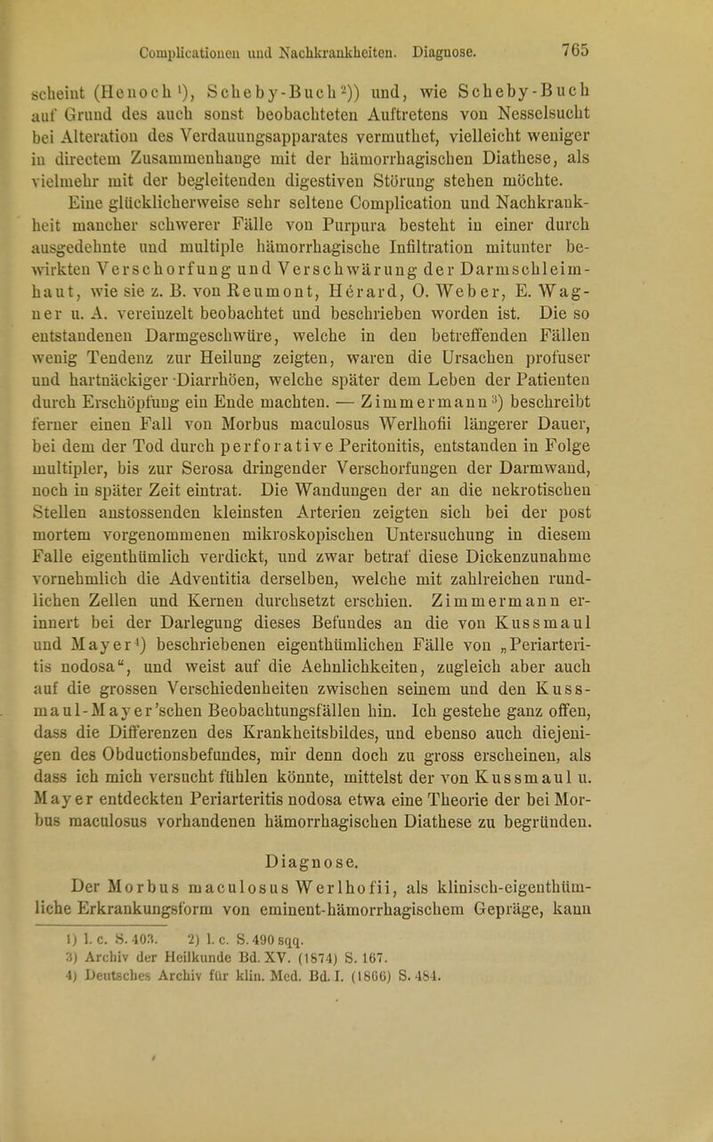 Couiplicationen und Nackkraukkeiten. Diagnose. scheint (Hcnoch'), Sckeby-Buch2)) und, wie Scheby-Bucb auf Grund des aucb sonst beobacbteten Auftretens von Nesselsucht bei Alteration des Verdauungsapparates vermutbet, vielleicht weniger iu directem Zusammenhange mit der hämorrhagischen Diathese, als vielmehr mit der begleitenden digestiven Störung stehen möchte. Eine glücklicherweise sehr seltene Complication und Nachkrauk- heit mancher schwerer Fälle von Purpura besteht in einer durch ausgedehnte und multiple hämorrhagische Infiltration mitunter be- wirkten Verschorfung und Verschwärung der Darmschleim- haut, wie sie z. E. von Reumont, Herard, 0. Web er, E. Wag- ner u. A. vereinzelt beobachtet und beschrieben worden ist. Die so entstandenen Darmgeschwüre, welche in den betreffenden Fällen wenig Tendenz zur Heilung zeigten, waren die Ursachen profuser und hartnäckiger Diarrhöen, welche später dem Leben der Patienten durch Erschöpfung ein Ende machten. — Zimmermann3) beschreibt ferner einen Fall von Morbus maculosus Werlhofii längerer Dauer, bei dem der Tod durch perforative Peritonitis, entstanden in Folge multipler, bis zur Serosa dringender Verschorfungen der Darmwand, noch in später Zeit eintrat. Die Wandungen der an die nekrotischen Stellen anstossenden kleinsten Arterien zeigten sich bei der post mortem vorgenommenen mikroskopischen Untersuchung in diesem Falle eigenthümlich verdickt, und zwar betraf diese Dickenzunahme vornehmlich die Adventitia derselben, welche mit zahlreichen rund- lichen Zellen und Kernen durchsetzt erschien. Zimmermann er- innert bei der Darlegung dieses Befundes an die von Kussmaul und Mayer4) beschriebenen eigenthümlichen Fälle von „Periarteri- tis nodosa, uud weist auf die Aehnlichkeiten, zugleich aber auch auf die grossen Verschiedenheiten zwischen seinem und den Kuss- maul-May er'sehen Beobachtungsfällen hin. Ich gestehe ganz offen, dass die Differenzen des Krankheitsbildes, und ebenso auch diejeni- gen des Obductionsbefundes, mir denn doch zu gross erscheinen, als dass ich mich versucht fühlen könnte, mittelst der von Kussmaul u. Mayer entdeckten Periarteritis nodosa etwa eine Theorie der bei Mor- bus maculosus vorhandenen hämorrhagischen Diathese zu begründen. Diagnose. Der Morbus maculosus Werlhofii, als klinisch-eigenthüm- liche Erkrankungsform von eminent-hämorrhagischem Gepräge, kann I) 1. c. «.403. 2) 1. c. S. 490 sqq. 3) Archiv der Heilkunde Bd. XV. (1874) S. 167. 4) Deutsches Archiv für klin. Med. Bd. I. (16GG) S. 484.