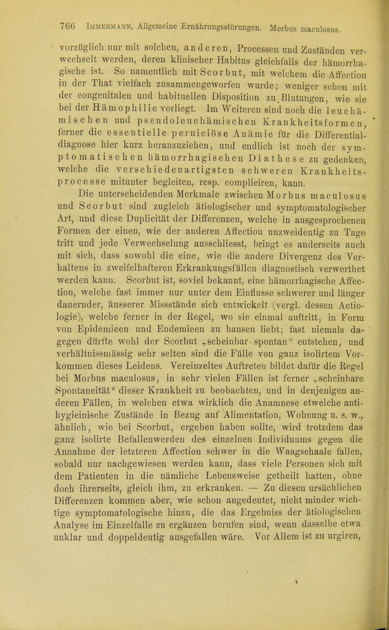 vorzüglich nur mit solchen, anderen, Processen und Zuständen ver- wechselt werden, deren klinischer Habitus gleichfalls der hämorrha- gische ist. So namentlich mitScorbut, mit welchem die Affection in der That vielfach zusammengeworfen wurde; weniger schon mit der congenitalen und habituellen Disposition zu Blutungen, wie sie bei der H ä m o p h i 1 i e vorliegt. Im Weiteren sind noch die 1 e u c h ä - mischen und pseudoleuchämischen Krankheitsformen, ferner die essentielle perniciöse Anämie für die Differential- diagnose hier kurz heranzuziehen, und endlich ist noch der sym- ptomatischen hämorrhagischen Diathese zu gedenken, welche die verschiedenartigsten schweren Krankheits- processe mitunter begleiten, resp. compliciren, kann. Die unterscheidenden Merkmale zwischen Morbus maculosus und Scorbut sind zugleich ätiologischer und symptomatologischer Art, und diese Dnplicität der Differenzen, welche in ausgesprochenen Formen der einen, wie der anderen Affection unzweideutig zu Tage tritt und jede Verwechselung ausschliesst, bringt es anderseits auch mit sich, dass sowohl die eine, wie die andere Divergenz des Ver- haltens in zweifelhafteren Erkrankungsfällen diagnostisch verwerthet werden kann. Scorbut ist, soviel bekannt, eine hämorrhagische Affec- tion, welche fast immer nur unter dem Einflüsse schwerer und länger dauernder, äusserer Missstände sich entwickelt (vergl. dessen Aetio- logie), welche ferner in der Regel, wo sie einmal auftritt, in Form von Epidemieen und Endemieen zu hausen liebt; fast niemals da- gegen dürfte wohl der Scorbut „scheinbar-spontan entstehen, und verhältnissmässig sehr selten sind die Fälle von ganz isolirtem Vor- kommen dieses Leidens. Vereinzeltes Auftreten bildet dafür die Regel bei Morbus maculosus, in sehr vielen Fällen ist ferner „scheinbare Spontaneität dieser Krankheit zu beobachten, und in denjenigen an- deren Fällen, in welchen etwa wirklich die Anamnese etwelche anti- hygieinische Zustände in Bezug auf Alimentation, Wohnung u. s. w.r ähnlich, wie bei Scorbut, ergeben haben sollte, wird trotzdem das ganz isolirte Befallenwerden des einzelnen Individuums gegen die Annahme der letzteren Affection schwer in die Waagschaale fallen, sobald nur nachgewiesen werden kann, dass viele Personen sich mit dem Patienten in die nämliche Lebensweise getheilt hatten, ohne doch ihrerseits, gleich ihm, zu erkranken. — Zu diesen ursächlichen Differenzen kommen aber, wie schon angedeutet, nicht minder wich- tige symptomatologische hinzu, die das Ergebniss der ätiologischen Analyse im Einzelfalle zu ergänzen berufen sind, wenn dasselbe etwa unklar und doppeldeutig ausgefallen wäre. Vor Allem ist zu urgiren,