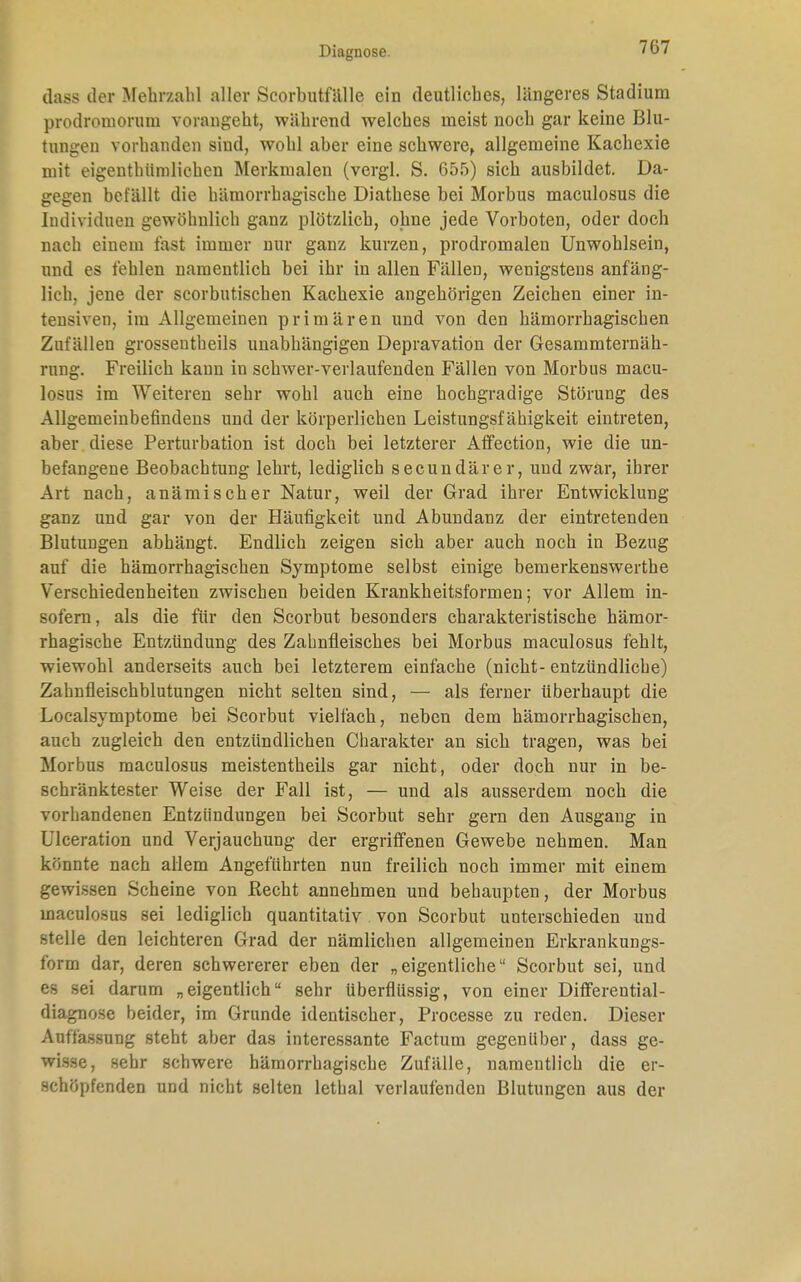 dass der Mehrzahl aller Scorhutfälle ein deutliches, längeres Stadium prodroniorum vorangeht, während welches nieist noch gar keine Blu- tungen vorhanden sind, wohl aber eine schwere, allgemeine Kachexie mit eigenthümlichen Merkmalen (vergl. S. 655) sich ausbildet. Da- gegen befällt die hämorrhagische Diathese bei Morbus maculosus die Individuen gewöhnlich ganz plötzlich, ohne jede Vorboten, oder doch nach einem fast immer nur ganz kurzen, prodromalen Unwohlsein, und es fehlen namentlich bei ihr in allen Fällen, wenigstens anfäng- lich, jene der scorbutischen Kachexie angehörigen Zeichen einer in- tensiven, im Allgemeinen primären und von den hämorrhagischen Zufällen grossentheils unabhängigen Depravation der Gesammternäh- rung. Freilich kann in schwer-verlaufenden Fällen von Morbus macu- losus im Weiteren sehr wohl auch eine hochgradige Störung des Allgemeinbefindens und der körperlichen Leistungsfähigkeit eintreten, aber diese Perturbation ist doch bei letzterer Affection, wie die un- befangene Beobachtung lehrt, lediglich secundärer, und zwar, ihrer Art nach, anämischer Natur, weil der Grad ihrer Entwicklung ganz und gar von der Häufigkeit und Abundanz der eintretenden Blutungen abhängt. Endlich zeigen sich aber auch noch in Bezug auf die hämorrhagischen Symptome selbst einige bemerkenswerthe Verschiedenheiten zwischen beiden Krankheitsformen; vor Allem in- sofern, als die für den Scorbut besonders charakteristische hämor- rhagische Entzündung des Zahnfleisches bei Morbus maculosus fehlt, wiewohl anderseits auch bei letzterem einfache (nicht- entzündliche) Zahnfleischblutungen nicht selten sind, — als ferner überhaupt die Localsymptome bei Scorbut vielfach, neben dem hämorrhagischen, auch zugleich den entzündlichen Charakter an sich tragen, was bei Morbus maculosus meistentheils gar nicht, oder doch nur in be- schränktester Weise der Fall ist, — und als ausserdem noch die vorhandenen Entzündungen bei Scorbut sehr gern den Ausgang in Ulceration und Verjauchung der ergriffenen Gewebe nehmen. Man könnte nach allem Angeführten nun freilich noch immer mit einem gewissen Scheine von Recht annehmen und behaupten, der Morbus maculosus sei lediglich quantitativ von Scorbut unterschieden und stelle den leichteren Grad der nämlichen allgemeinen Erkrankungs- form dar, deren schwererer eben der „eigentliche Scorbut sei, und es sei darum „eigentlich sehr überflüssig, von einer Differential - diagnose beider, im Grunde identischer, Processe zu reden. Dieser Auffassung steht aber das interessante Factum gegenüber, dass ge- wisse, sehr schwere hämorrhagische Zufälle, namentlich die er- schöpfenden und nicht selten lethal verlaufenden Blutungen aus der