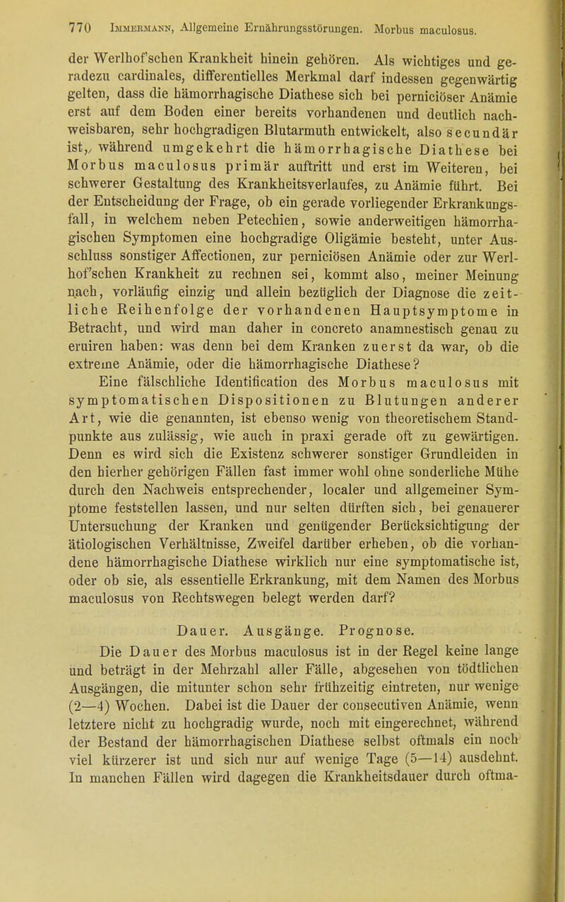 der Werlhof sehen Krankheit hinein gehören. Als wichtiges und ge- radezu cardinales, differentielles Merkmal darf indessen gegenwärtig gelten, dass die hämorrhagische Diathese sich bei pernieiöser Anämie erst auf dem Boden einer bereits vorhandenen und deutlich nach- weisbaren, sehr hochgradigen Blutarmuth entwickelt, also secundär ist,, während umgekehrt die hämorrhagische Diathese bei Morbus maculosus primär auftritt und erst im Weiteren, bei schwerer Gestaltung des Krankheitsverlaufes, zu Anämie führt. Bei der Entscheidung der Frage, ob ein gerade vorliegender Erkrankungs- fall, in welchem neben Petechien, sowie anderweitigen hämorrha- gischen Symptomen eine hochgradige Oligämie besteht, unter Aus- schluss sonstiger Affectionen, zur pernieiösen Anämie oder zur Werl- hof'schen Krankheit zu rechnen sei, kommt also, meiner Meinung nach, vorläufig einzig und allein bezüglich der Diagnose die zeit- liche Reihenfolge der vorhandenen Hauptsymptome in Betracht, und wird man daher in concreto anamnestisch genau zu eruiren haben: was denn bei dem Kranken zuerst da war, ob die extreme Anämie, oder die hämorrhagische Diathese? Eine fälschliche Identification des Morbus maculosus mit symptomatischen Dispositionen zu Blutungen anderer Art, wie die genannten, ist ebenso wenig von theoretischem Stand- punkte aus zulässig, wie auch in praxi gerade oft zu gewärtigen. Denn es wird sich die Existenz schwerer sonstiger Grundleiden in den hierher gehörigen Fällen fast immer wohl ohne sonderliche Mühe durch den Nachweis entsprechender, localer und allgemeiner Sym- ptome feststellen lassen, und nur selten dürften sich, bei genauerer Untersuchung der Kranken und genügender Berücksichtigung der ätiologischen Verhältnisse, Zweifel darüber erheben, ob die vorhan- dene hämorrhagische Diathese wirklich nur eine symptomatische ist, oder ob sie, als essentielle Erkrankung, mit dem Namen des Morbus maculosus von Rechtswegen belegt werden darf? Dauer. Ausgänge. Prognose. Die Dauer des Morbus maculosus ist in der Regel keine lange und beträgt in der Mehrzahl aller Fälle, abgesehen von tödtlichen Ausgängen, die mitunter schon sehr frühzeitig eintreten, nur wenige (2—4) Wochen. Dabei ist die Dauer der consecutiven Anämie, wenn letztere nicht zu hochgradig wurde, noch mit eingerechnet, während der Bestand der hämorrhagischen Diathese selbst oftmals ein noch viel kürzerer ist und sich nur auf wenige Tage (5—14) ausdehnt. In manchen Fällen wird dagegen die Krankheitsdauer durch oftma-