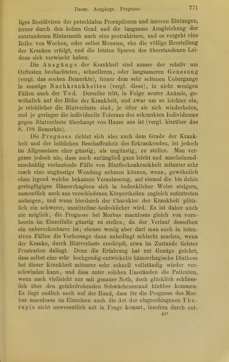 Dauer. Ausgänge. Prognose. liges Recidiviren der petechialen Proruptionen und inneren Blutungen, lerner durch den hohen Grad und die langsame Ausgleichung der entstandenen Blutarmuth auch eine protrahirtere, und es vergeht eine Reihe von Wochen, oder selbst Monaten, ehe die völlige Herstellung der Kranken erfolgt, und die letzten Spuren des überstandenen Lei- dens sich verwischt haben. Die Ausgänge der Krankheit sind ausser der relativ am Oeftesten beobachteten, schnelleren, oder langsameren Genesung (vergl. das soeben Bemerkte), ferner dem sehr seltenen Uebergange in sonstige Nachkrankheiten (vergl. diese), in nicht wenigen Füllen auch der Tod. Derselbe tritt, in Folge acuter Anämie, ge- wöhnlich auf der Höhe der Krankheit, und zwar um so leichter ein, je reichlicher die Blutverluste sind, je öfter sie sich wiederholen, und je geringer die individuelle Toleranz des erkrankten Individuums gegen Blutverluste überhaupt von Hause aus ist (vergl. hierüber das S. 19S Bemerkte). Die Prognose richtet sich also nach dem Grade der Krank- heit und der leiblichen Beschaffenheit des Erkrankenden, ist jedoch im Allgemeinen eher günstig, als ungünstig, zu stellen. Man ver- gesse jedoch nie, dass auch anfänglich ganz leicht und anscheinend- unschuldig verlaufende Fälle von Blutfleckenkrankheit mitunter sehr rasch eine ungünstige Wendung nehmen können, wenn, gewöhnlich ohne irgend welche bekannte Veranlassung, auf einmal die bis dahin geringfügigen Hämorrhagieen sich in bedenklicher Weise steigern, namentlich auch aus verschiedenen Körpertheilen zugleich aufzutreten anfangen, und wenn hierdurch der Charakter der Krankheit plötz- lich ein schwerer, unmittelbar-bedrohlicher wird. Es ist daher auch nie möglich, die Prognose bei Morbus maculosus gleich von vorn- herein im Einzelfalle günstig zu stellen, da der Verlauf desselben ein unberechenbarer ist; ebenso wenig aber darf man auch in inten- siven Fällen die Vorhersage dann unbedingt schlecht machen, wenn der Kranke, durch Blutverluste erschöpft, etwa im Zustande tiefster J'iostration daliegt. Denn die Erfahrung hat zur Genüge gelehrt, dass selbst eine sehr hochgradig-entwickelte hämorrhagische Diathese bei dieser Krankheit mitunter sehr schnell vollständig wieder ver- schwinden kann, und dass unter solchen Umständen die Patienten, wenn auch vielleicht nur mit genauer Noth, doch glücklich schliess- lich über den gefahrdrohenden Schwächezustand hinüber kommen. Es liegt endlich noch auf der Hand, dass für die Prognose des Mor- bus maculosus im Einzelnen auch die Art der eingeschlagenen The- rapie nicht unwesentlich mit in Frage kommt, insofern durch ent- 49*