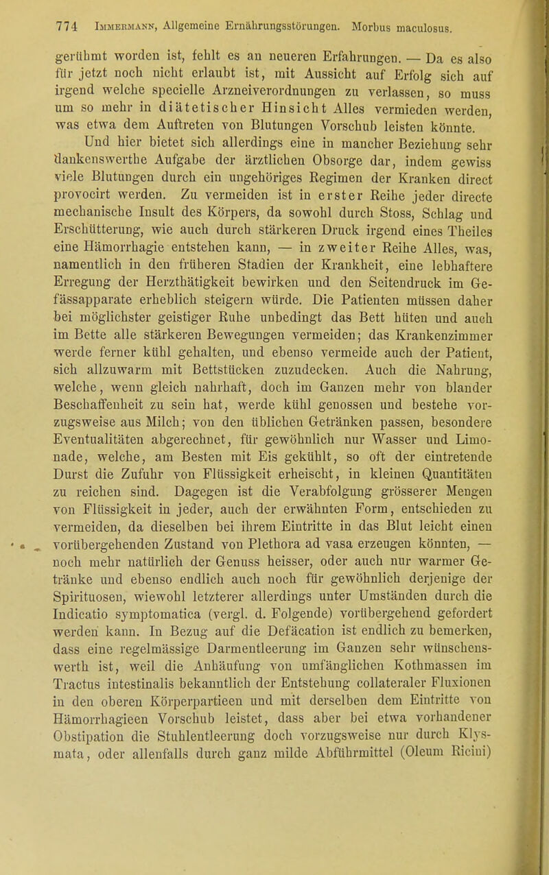 gerühmt worden ist, fehlt es an neueren Erfahrungen. — Da es also für jetzt noch nicht erlaubt ist, mit Aussicht auf Erfolg sich auf irgend welche specielle Arzneiverordnungen zu verlassen, so muss um so mehr in diätetischer Hinsicht Alles vermieden werden, was etwa dem Auftreten von Blutungen Vorschub leisten könnte. Und hier bietet sich allerdings eine in mancher Beziehung sehr dankcnswerthe Aufgabe der ärztlichen Obsorge dar, indem gewiss viele Blutungen durch ein ungehöriges Regimen der Kranken direct provocirt werden. Zu vermeiden ist in erster Reihe jeder directe mechanische Insult des Körpers, da sowohl durch Stoss, Schlag und Erschütterung, wie auch durch stärkeren Druck irgend eines Theiles eine Hämorrhagie entstehen kann, — in zweiter Reihe Alles, was, namentlich in den früheren Stadien der Krankheit, eine lebhaftere Erregung der Herzthätigkeit bewirken und den Seitendruck im Ge- fässapparate erheblich steigern würde. Die Patienten müssen daher bei möglichster geistiger Ruhe unbedingt das Bett hüten und auch im Bette alle stärkeren Bewegungen vermeiden; das Krankenzimmer werde ferner kühl gehalten, und ebenso vermeide auch der Patient, sich allzuwarm mit Bettstücken zuzudecken. Auch die Nahrung, welche, wenn gleich nahrhaft, doch im Ganzen mehr von blander Beschaffenheit zu sein hat, werde kühl genossen und bestehe vor- zugsweise aus Milch; von den üblichen Getränken passen, besondere Eventualitäten abgerechnet, für gewöhnlich nur Wasser und Limo- nade, welche, am Besten mit Eis gekühlt, so oft der eintretende Durst die Zufuhr von Flüssigkeit erheischt, in kleinen Quantitäten zu reichen sind. Dagegen ist die Verabfolgung grösserer Mengen von Flüssigkeit in jeder, auch der erwähnten Form, entschieden zu vermeiden, da dieselben bei ihrem Eintritte in das Blut leicht einen vorübergehenden Zustand von Plethora ad vasa erzeugen könnten, — noch mehr natürlich der Genuss heisser, oder auch nur warmer Ge- tränke und ebenso endlich auch noch für gewöhnlich derjenige der Spirituosen, wiewohl letzterer allerdings unter Umständen durch die Indicatio symptomatica (vergl. d. Folgende) vorübergehend gefordert werden kann. In Bezug auf die Defäcation ist endlich zu bemerken, dass eine regelmässige Darmentleerung im Ganzen sehr wünschens- werth ist, weil die Anhäufung von umfänglichen Kothmassen im Tractus intestinalis bekanntlich der Entstehung collateraler Fluxionen in den oberen Körperpartieen und mit derselben dem Eintritte von Hämorrhagieen Vorschub leistet, dass aber bei etwa vorhandener Obstipation die Stuhlentleerung doch vorzugsweise nur durch Klys- mata, oder allenfalls durch ganz milde Abführmittel (Oleum Ricini)