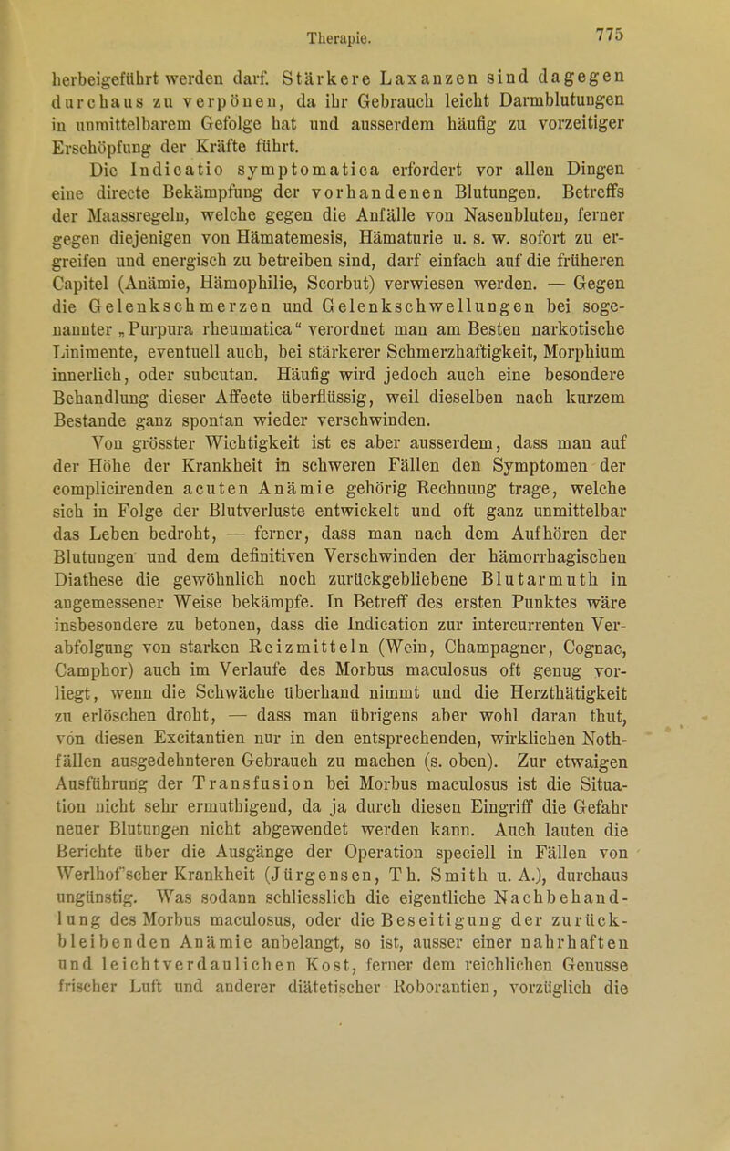 herbeigeführt werden darf. Stärkere Laxanzen sind dagegen durchaus zu verpönen, da ihr Gebrauch leicht Darmblutungen in unmittelbarem Gefolge hat und ausserdem häufig zu vorzeitiger Erschöpfung der Kräfte führt. Die Indicatio symptomatica erfordert vor allen Dingen eine directe Bekämpfung der vorhandenen Blutungen. Betreffs der Maassregeln, welche gegen die Anfälle von Nasenbluten, ferner gegen diejenigen von Hämatemesis, Hämaturie u. s. w. sofort zu er- greifen und energisch zu betreiben sind, darf einfach auf die früheren Capitel (Anämie, Hämophilie, Scorbut) verwiesen werden. — Gegen die Gelenkschmerzen und Gelenkschwellungen bei soge- nannter „Purpura rheumatica verordnet man am Besten narkotische Linimente, eventuell auch, bei stärkerer Schmerzhaftigkeit, Morphium innerlich, oder subcutan. Häufig wird jedoch auch eine besondere Behandlung dieser Affecte überflüssig, weil dieselben nach kurzem Bestände ganz spontan wieder verschwinden. Von grösster Wichtigkeit ist es aber ausserdem, dass man auf der Höhe der Krankheit in schweren Fällen den Symptomen der complicirenden acuten Anämie gehörig Rechnung trage, welche sich in Folge der Blutverluste entwickelt und oft ganz unmittelbar das Leben bedroht, — ferner, dass man nach dem Aufhören der Blutungen und dem definitiven Verschwinden der hämorrhagischen Diathese die gewöhnlich noch zurückgebliebene Blutarmuth in angemessener Weise bekämpfe. In Betreff des ersten Punktes wäre insbesondere zu betonen, dass die Indication zur intercurrenten Ver- abfolgung von starken Reizmitteln (Wein, Champagner, Cognac, Camphor) auch im Verlaufe des Morbus maculosus oft genug vor- liegt, wenn die Schwäche Uberhand nimmt und die Herzthätigkeit zu erlöschen droht, — dass man übrigens aber wohl daran thut, von diesen Excitantien nur in den entsprechenden, wirklichen Noth- fällen ausgedehnteren Gebrauch zu machen (s. oben). Zur etwaigen Ausführung der Transfusion bei Morbus maculosus ist die Situa- tion nicht sehr ermuthigend, da ja durch diesen Eingriff die Gefahr neuer Blutungen nicht abgewendet werden kann. Auch lauten die Berichte über die Ausgänge der Operation speciell in Fällen von Werlhof scher Krankheit (Jürgensen, Th. Smith u. A.), durchaus ungünstig. Was sodann schliesslich die eigentliche Nachbehand- lung des Morbus maculosus, oder die Beseitigung der zurück- bleibenden Anämie anbelangt, so ist, ausser einer nahrhaften und leichtverdaulichen Kost, ferner dem reichlichen Genüsse frischer Luft und anderer diätetischer Roborantien, vorzüglich die