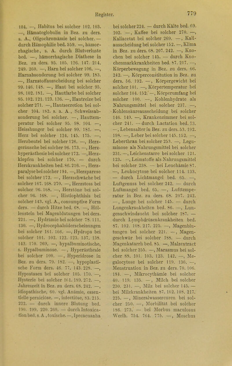 104. —, Habitus bei solcher 102. 103. —, Hämatoglobuliu in Bez. zu ders. s. A., Oligochromäuiie bei solcher. — durch Hämophilie bed. 559. —, hämor- rhagische, s. A. durch Blutverluste bed. —, hämorrhagische Diathese in Bez. zu ders. 95. 105. 126. 147. 214. 249. 260. —, Harn bei solcher 106. —, Harnabsonderung bei solcher 99. 183. —, Harnstotfausscheidung bei solcher 99. 146. 14S. —, Haut bei solcher 95. 95. 102. 151. —, Hautfarbe bei solcher 95. 102. 121. 123. 136. —, Hautreize bei solcher 271. —, Hautsecretion bei sol- cher 104. 152. s. a. A., Schweissab- sonderung bei solcher. —, Hauttem- peratur bei solcher 95. 98. 104. —, Heisshunger bei solcher 99. 151. —, Herz bei solcher 124. 145. 175. —, Herzbeutel bei solcher 126. —, Herz- geräusche bei solcher 96. 173. —, Herz- hyperästhesie bei solcher 172. —Herz- klopfen bei solcher 170. — durch Herzkrankheiten bed. 86.216. —, Herz- paralyse bei solcher 194. —,Herzparese bei solcher 172. —, Herzschwäche bei solcher 167. 168. 270. —, Herzstoss bei solcher 96. 168. —, Herztöne bei sol- cher 96. 168. —, Histiophthisis bei solcher 143. vgl. A., consumptive Form ders. — durch Hitze bed. 6S. —, Höl- lenstein bei Magenblutungen bei ders. 221. —, Hydrämie bei solcher 78.111. 130. —, Hydrocephaloiderscheinungen bei solcher 161. 166. —, Hydrops bei solcher 101. 102. 122. 123. 137. 138. 142. 170. 269. —, hypalbuminotische, s. Hypalbuminose. —, Hyperästhesie bei solcher 100. —, Hyperidrose in Bez. zu ders. 79. 182. —, hypoplasti- sche Form ders. 46. 77. 143.228. —, Hypostasen bei solcher 105. 170. —, Hysterie bei solcher 161. 159.272. —, Jahreszeit in Bez. zu ders. 65. 242. —, idiopathische, 60. vgl. Anämie, essen- tielle perniciö3e. —, inlectiöse, 83. 215. 222. — durch innere Blutung bed. 190. 199. 220.200. — durch Intoxica- tion bed. s. A , toxische.—, Ipecacuanha bei solcher 224. — durch Kälte bed. 69. 102. —, Katfee bei solcher 270. —, Kaliacetat bei solcher 269. —, Kali- ausscheidung bei solcher 152. —, Klima in Bez. zu ders. 68. 207. 242. — Kno- chen bei solcher 145. — durch Kno- chenmarkkrankheiten bed. 87. 217. —, Körperbewegung in Bez. zu ders. 66. 242. —, Körperconstitution iu Bez. zu ders. 56. 192. —, Körpergewicht bei solcher 101. —, Körpertemperatur bei solcher 104. 152. —, Körperumfang bei solcher 100. —, Kohlenhydrate als Nahrungsmittel bei solcher 237. —, Kohlensäureausscheidung bei solcher 146. 149. —, Krankenzimmer bei sol- cher 241. —durch Lactation bed. 73. —, Lebensalter in Bez. zu ders. 53. 192. 198. —, Leber bei solcher 145.152. —, Leberthran bei solcher 253. —, Legu- minose als Nahrungsmittel bei solcher 231.—, Leichenstarre bei solcher 121. 123. —, Leimstoffe als Nahrungsmittel bei solcher 23S. — bei Leuchämie87. —, Leukocytose bei solcher 114. 133. — durch Lichtmangel bed. 65. —, Luftgenuss bei solcher 242. — durch Luftmangel bed. 65. —, Lufttempe- ratur in Bez. zu ders. 68. 207. 242. —, Lunge bei solcher 145. — durch Lungenkrankheiten bed. 86. —, Lun- genschwindsucht bei solcher 1S7. — durch Lymphdrüsenkrankheiten bed. 87. 102. 108. 217. 225. —, Magenblu- tungen bei solcher 221. —, Magen- geschwür bei solcher 188. — durch Magenkatarrh bed. 55. —, Malzextract bei solcher 255. —, Marasmus bei sol- cher 88. 101. 103. 123. 142. —, Me- galocytose bei solcher 119. 136. —, Menstruation in Bez. zu ders. 70. 106. 184. —, Mikrocythämie bei solcher 40. 1 19. 135. —, Milch bei solcher 230. 231. —, Milz bei solcher 145. — bei Milzkrankheiten 87.102.108. 217. 225. —, Minerahvassercuren bei sol- cher 250. —, Morbilität bei solcher 186. 273. — bei Morbus maculosus \Yerlh. 754. 764. 775. —, Moschus