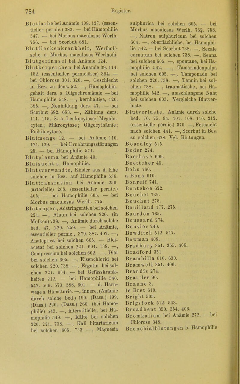 Blutfarbe bei Anämie 108. 127. (essen- tieller pernio.) 383. — bei Hämophilie 547. — bei Morbus maculosus Werlh. 756. — bei Scorbut 681. Blutfleckenkrankbeit, Werlhof- sche, s. Morbus maculosus Werlhofii. Blutgerinnsel bei Anämie 124. Blutkörperchen bei Anämie 39. 114. 152. (essentieller pernieiöser) 394. — bei Chlorose 301. 320. —, Geschlecht in Bez. zu dens. 52. —, Hämoglobin- gehalt ders. s. Oligochromämie.—bei Hämophilie 548. —, kernhaltige, 120. 385. —, Neubildung ders. 47. — bei Scorbut 682. 683. —, Zählung ders. 111. 115. S. a. Leukocycose;'Megalo- cyten; Mikrocytose; Oligocythämie; Poikilocytose. Blutmenge 12. — bei Anämie HO. 121. 129. — bei Ernährungsstörungen 25. — bei Hämophilie 571. Blutplasma bei Anämie 40. Blutsucht s. Hämophilie. Blutsverwandte, Kinder aus d. Ehe solcher in Bez. auf Hämophilie 536. Bluttransfusion bei Anämie 256. (arterielle) 268. (essentieller pernio.) 405. — bei Hämophilie 605. — bei Morbus maculosus Werlh. 775. Blutungen, Adstringentienbei solchen 221. —, Alaun bei solchen 220. (in Molken) 738. —, Anämie durch solche bed. 47. 220. 259. — bei Anämie, essentieller pernic, 379. 387. 402. —, Analeptica bei solchen 605. — Blei- acetat bei solchen 221. 604. 738. —, Compression bei solchen 602. —, Diät bei solchen 605. —, Eisenchlorid bei solchen 220.738. —, Ergotin bei sol- chen 221. 604. — bei Gefässkrank- heiten 212. — bei Hämophilie 540. 542. 566. 573. 588. 601. — d. Harn- wege s. Hämaturie. —, innere, (Anämie durch solche bed.) 190. (Dass.) 199. (Dass.) 220. (Dass.) 260. (bei Hämo- philie) 543. —, interstitielle, bei Hä- mophilie 549. —, Kälte bei solchen 220. 221. 738. —, Kali bitartaricum bei solchen 605. 733. —, Magnesia sulphurica bei solchen 605. — bei Morbus maculosus Werlh. 752. 758. —, Natron sulphuricum bei solchen 604. —, oberflächliche, bei Hämophi- lie 542. — bei Scorbut 738. —, Seeale cornutum bei solchen 738. —, Senna bei solchen 605. —, spontane, bei Hä- mophilie 542. —, Tamarindenpulpa bei solchen 605. —, Tamponade bei solchen 220. 738. —, Tannin bei sol- chen 738. —, traumatische, bei Hä- mophilie 542. —, umschlungene Naht bei solchen 603. Vergleiche Blutver- luste. Blutverluste, Anämie durch solche bed. 70. 75. 94. 101. 108. 110. 212. (essentielle pernic.) 370. —, Fettsucht nach solchen 441. —, Scorbut in Bez. zu solchen 628. Vgl. Blutungen. Boardley 515. Boder 274. Boerhave 609. Boettcher 45. Bonn 760. a Bona 610. Bonreif 741. Bontekoe 622. Bouchet 735. Bouchut 275. Bouillaud 177. 275. Bourdon 735. Boussard 274. Bouvier 240. Bowditch 512. 517. Bowman 408. Bradbury 351. 355. 406. Bradford 351. Brambilla 610. 630. Bramwell 351. 406. Brandis 274. Brattier 90. Braune 3. le Bret 610. Bright 505. Brigstock 512. 543. Broadbent 350. 354. 406. Bromkalium bei Anämie 272. — bei Chlorose 348. Brouchialblutungen b. Hämophilie